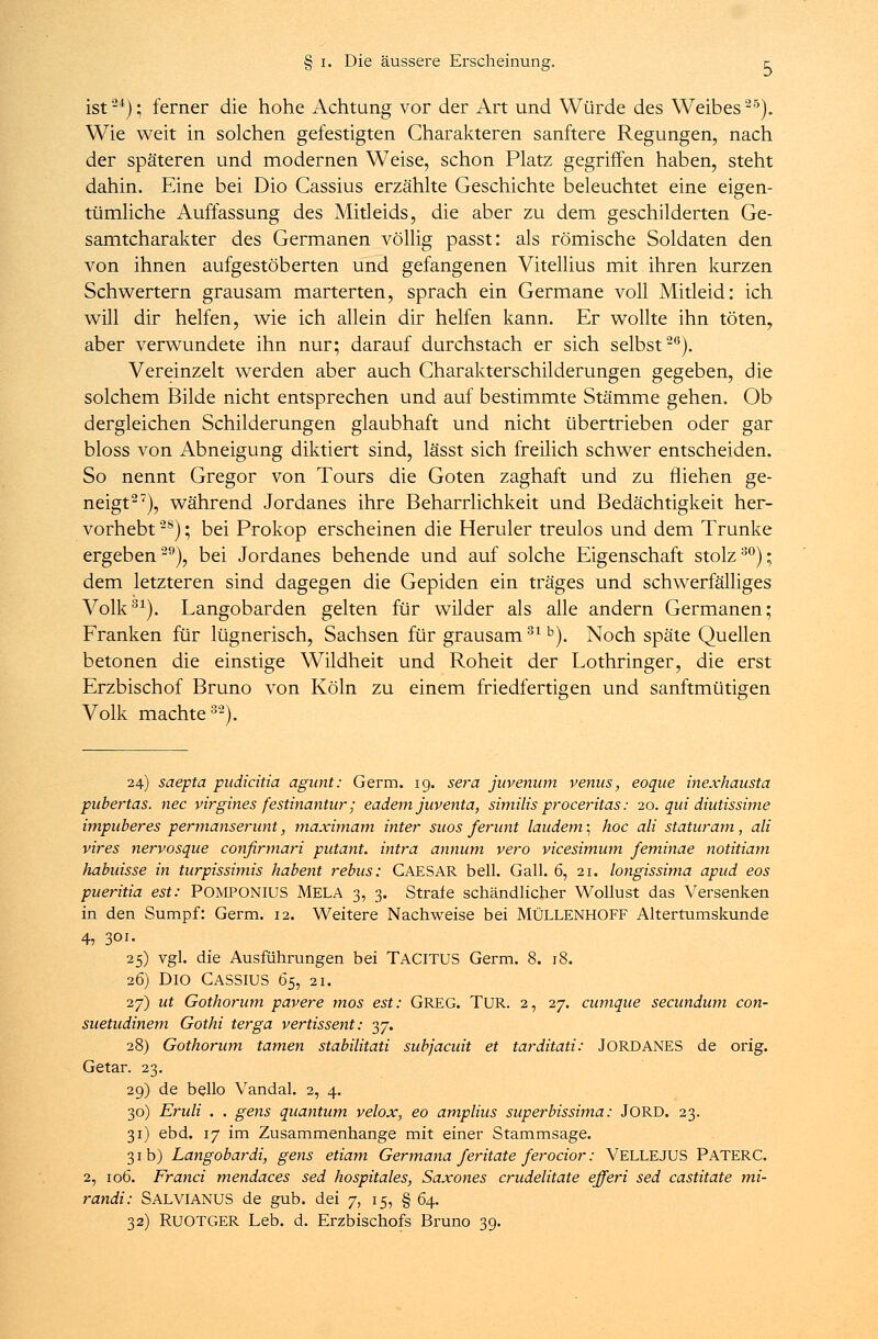 ist24); ferner die hohe Achtung vor der Art und Würde des Weibes25). Wie weit in solchen gefestigten Charakteren sanftere Regungen, nach der späteren und modernen Weise, schon Platz gegriffen haben, steht dahin. Eine bei Dio Cassius erzählte Geschichte beleuchtet eine eigen- tümliche Auffassung des Mitleids, die aber zu dem geschilderten Ge- samtcharakter des Germanen völlig passt: als römische Soldaten den von ihnen aufgestöberten und gefangenen Vitellius mit ihren kurzen Schwertern grausam marterten, sprach ein Germane voll Mitleid: ich will dir helfen, wie ich allein dir helfen kann. Er wollte ihn töten, aber verwundete ihn nur; darauf durchstach er sich selbst26). Vereinzelt werden aber auch Charakterschilderungen gegeben, die solchem Bilde nicht entsprechen und auf bestimmte Stämme gehen. Ob dergleichen Schilderungen glaubhaft und nicht übertrieben oder gar bloss von Abneigung diktiert sind, lässt sich freilich schwer entscheiden. So nennt Gregor von Tours die Goten zaghaft und zu fliehen ge- neigt27), während Jordanes ihre Beharrlichkeit und Bedächtigkeit her- vorhebt 2S); bei Prokop erscheinen die Heruler treulos und dem Trünke ergeben29), bei Jordanes behende und auf solche Eigenschaft stolz30); dem letzteren sind dagegen die Gepiden ein träges und schwerfälliges Volk31). Langobarden gelten für wilder als alle andern Germanen; Franken für lügnerisch, Sachsen für grausam31 b). Noch späte Quellen betonen die einstige Wildheit und Roheit der Lothringer, die erst Erzbischof Bruno von Köln zu einem friedfertigen und sanftmütigen Volk machte32). 24) saepta pudicitia agunt: Germ. ig. sera juvenum venus, eoque inexhausta pubertas. nee virgines festinantur; eadem juventa, similis proceritas: 20. qui diutissime impitberes permanserunt, maximam inter suos ferunt laudem; hoc ali staturam, ali vires nervosque conßrmari putant. intra annum vero vicesimum feminae notitiam habuisse in turpissimis habent rebus: CAESAR bell. Gall. 6, 21. longissima apud eos pueritia est: POMPONIUS MELA 3, 3. Strafe schändlicher Wollust das Versenken in den Sumpf: Germ. 12. Weitere Nachweise bei MÜLLENHOFF Altertumskunde 4, 301. 25) vgl. die Ausführungen bei TACITUS Germ. 8. 18. 26) Dio Cassius 6s, 21. 27) ut Gothorum pavere mos est: GREG. TUR. 2, 27. cumque secunduni con- suetudinem Gothi terga vertissent: 37. 28) Gothorum tarnen stabilitati subjaeuit et tarditati: JORDANES de orig. Getar. 23. 29) de bello Vandal. 2, 4. 30) Eruli . . gens quantum velox, eo amplius superbissima: JORD. 23. 31) ebd. 17 im Zusammenhange mit einer Stammsage. 31 b) Langobardi, gens etiam Germana feritate ferocior: VELLEJUS PATERC. 2, 106. Franci mendaces sed hospitales, Saxones crudelitate efferi sed castitate mi- randi: SALVIANUS de gub. dei 7, 15, § 64. 32) RUOTGER Leb. d. Erzbischofs Bruno 39.