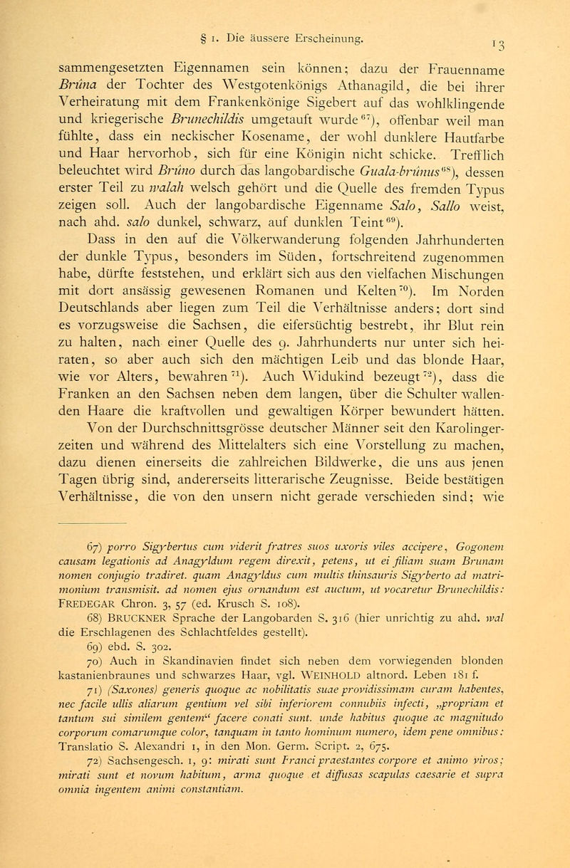 sammengesetzten Eigennamen sein können; dazu der Frauenname Brüna der Tochter des Westgotenkönigs Athanagild, die bei ihrer Verheiratung mit dem Frankenkönige Sigebert auf das wohlklingende und kriegerische Brunechüdis umgetauft wurde67), offenbar weil man fühlte, dass ein neckischer Kosename, der wohl dunklere Hautfarbe und Haar hervorhob, sich für eine Königin nicht schicke. Trefflich beleuchtet wird Bruno durch das langobardische Guala-brünus**\ dessen erster Teil zu ivalah welsch gehört und die Quelle des fremden Typus zeigen soll. Auch der langobardische Eigenname Sah, Sallo weist, nach ahd. sah dunkel, schwarz, auf dunklen Teint69). Dass in den auf die Völkerwanderung folgenden Jahrhunderten der dunkle Typus, besonders im Süden, fortschreitend zugenommen habe, dürfte feststehen, und erklärt sich aus den vielfachen Mischungen mit dort ansässig gewesenen Romanen und Kelten70). Im Norden Deutschlands aber liegen zum Teil die Verhältnisse anders; dort sind es vorzugsweise die Sachsen, die eifersüchtig bestrebt, ihr Blut rein zu halten, nach einer Quelle des 9. Jahrhunderts nur unter sich hei- raten, so aber auch sich den mächtigen Leib und das blonde Haar, wie vor Alters, bewahren71). Auch Widukind bezeugt7'2), dass die Franken an den Sachsen neben dem langen, über die Schulter wallen- den Haare die kraftvollen und gewaltigen Körper bewundert hätten. Von der Durchschnittsgrösse deutscher Männer seit den Karolinger- zeiten und während des Mittelalters sich eine Vorstellung zu machen, dazu dienen einerseits die zahlreichen Bildwerke, die uns aus jenen Tagen übrig sind, andererseits litterarische Zeugnisse. Beide bestätigen Verhältnisse, die von den unsern nicht gerade verschieden sind; wie 6j) porro Sigybertus cum viderit fratres suos uxoris viles accipere, Gogonem causam legationis ad Anagyldum regem direxit, petens, ut ei filiam suam Brunam nomen conjugio tradiret. quam Anagyldus cum multis thinsauris Sigyberto ad matri- monium transmisit. ad nomen ejus ornandum est auctum, ut vocaretur Brunechüdis: Fredegar Chron. 3, 57 (ed. Krusch S. 108). 68) BRÜCKNER Sprache der Langobarden S. 316 (hier unrichtig zu ahd. wal die Erschlagenen des Schlachtfeldes gestellt). 69) ebd. S. 302. 70) Auch in Skandinavien findet sich neben dem vorwiegenden blonden kastanienbraunes und schwarzes Haar, vgl. WEINHOLD altnord. Leben 181 f. 71) (Saxones) generis quoque ac nobilitatis suae providissimam curam habentes, nee facile ullis aliarum gentium vel sibi inferiorem connubiis infecti, „propriam et tantum sui similem gentemLl facere conati sunt, unde habitus quoque ac magnitudo corporum comarumque color, tanquam in tanto hominum numero, idem pene omnibus: Translatio S. Alexandri 1, in den Mon. Germ. Script. 2, 675. 72) Sachsengesch. 1, 9: mirati sunt Francipraestantes corpore et animo viros; mirati sunt et novum habitum, arma quoque et diffusas scapulas caesarie et supra omnia ingentem animi constantiam.