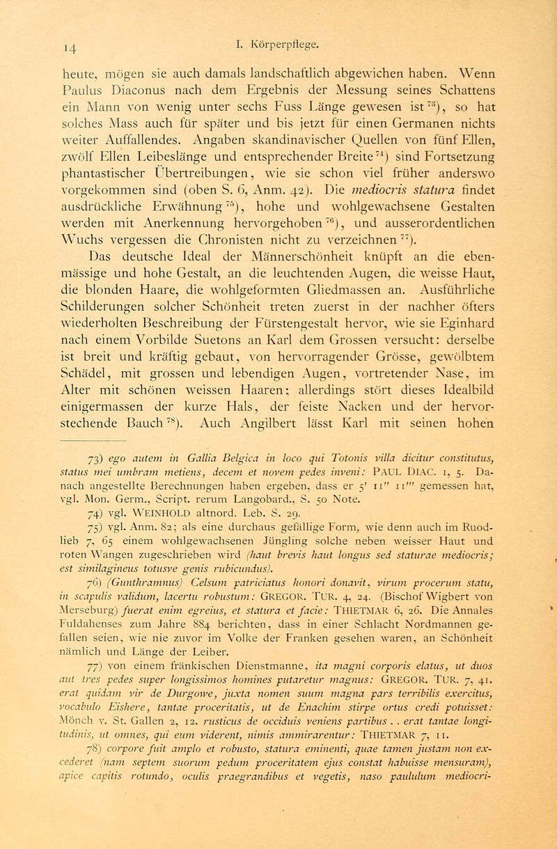 heute, mögen sie auch damals landschaftlich abgewichen haben. Wenn Paulus Diaconus nach dem Ergebnis der Messung seines Schattens ein Mann von wenig unter sechs Fuss Länge gewesen ist73), so hat solches Mass auch für später und bis jetzt für einen Germanen nichts weiter Auffallendes. Angaben skandinavischer Quellen von fünf Ellen, zwölf Ellen Leibeslänge und entsprechender Breite74) sind Fortsetzung phantastischer Übertreibungen, wie sie schon viel früher anderswo vorgekommen sind (oben S. 6, Anm. 42). Die mediocris Statura findet ausdrückliche Erwähnung75), hohe und wohlgevvachsene Gestalten werden mit Anerkennung hervorgehoben7G), und ausserordentlichen Wuchs vergessen die Chronisten nicht zu verzeichnen 77). Das deutsche Ideal der Männerschönheit knüpft an die eben- massige und hohe Gestalt, an die leuchtenden Augen, die weisse Haut, die blonden Haare, die wohlgeformten Gliedmassen an. Ausführliche Schilderungen solcher Schönheit treten zuerst in der nachher öfters wiederholten Beschreibung der Fürstengestalt hervor, wie sie Eginhard nach einem Vorbilde Suetons an Karl dem Grossen versucht: derselbe ist breit und kräftig gebaut, von hervorragender Grösse, gewölbtem Schädel, mit grossen und lebendigen Augen, vortretender Nase, im Alter mit schönen weissen Haaren; allerdings stört dieses Idealbild einigermassen der kurze Hals, der feiste Nacken und der hervor- stechende Bauch7S). Auch Angilbert lässt Karl mit seinen hohen 73) ego autem in Gallia Belgien in loco qui Totonis villa dicitur constitutus, Status mei umbram metiens, decem et novem pedes inveni: PAUL DlAC. 1, 5. Da- nach angestellte Berechnungen haben ergeben, dass er 5' 11 11' gemessen hat, vgl. Mon. Germ., Script, rerum Langobard., S. 50 Note. 74) vgl. Weinhold altnord. Leb. S. 29. 75) vgl. Anm. 82; als eine durchaus gefällige Form, wie denn auch im Ruod- lieb 7, 65 einem wohlgewachsenen Jüngling solche neben weisser Haut und roten Wangen zugeschrieben wird (haut brevis haut longus sed staturae mediocris; est similagineus totusve genis rubieundus). j6) (Gunthramnus) Celsum patriciatus honori donavit, virum procerum statu, in scapulis validum, lacertu robustum: GREGOR. TUR. 4, 24. (Bischof Wigbert von Merseburg) fuerat enim egreius, et statura et facie: THIETMAR 6, 26. Die Annales Fuldahenses zum Jahre 884 berichten, dass in einer Schlacht Nordmannen ge- fallen seien, wie nie zuvor im Volke der Franken gesehen waren, an Schönheit nämlich und Länge der Leiber. yj) von einem fränkischen Dienstmanne, ita magni corporis elatus, ut duos aut tres pedes super longissimos homines putaretur magnus: GREGOR. TUR. 7, 41. erat quidam vir de Durgowe, juxta nomen suum magna pars terribilis exercitus, vocabulo Eishere, tantae proceritatis, ut de Enachim stirpe ortus credi potuisset: Mönch v. St. Gallen 2, 12. rusticus de oeeiduis veniens partibus . . erat tantae longi- tudinis, ut omnes, qui eum viderent, nimis ammirarentur: THIETMAR 7, 11. 78) corpore fuit amplo et robusto, statura eminenti, quae tarnen justam non ex- cederet (nam Septem suorum pedum proceritatem ejus constat habuisse mensuram), apice capitis rotundo, oculis praegrandibus et vegetis, naso paululum medioeri-