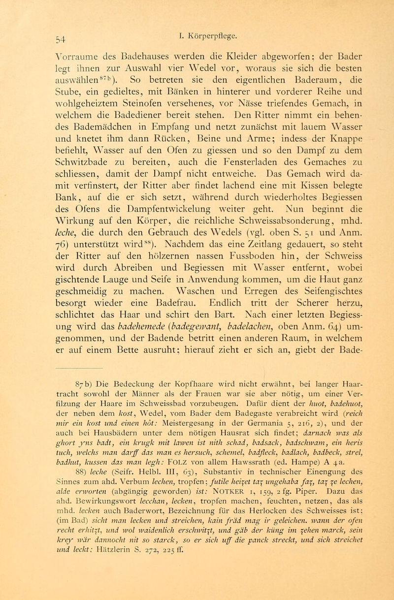 Vorräume des Badehauses werden die Kleider abgeworfen; der Bader legt ihnen zur Auswahl vier Wedel vor, woraus sie sich die besten auswählen8713). So betreten sie den eigentlichen Baderaum, die Stube, ein gedieltes, mit Bänken in hinterer und vorderer Reihe und wohlgeheiztem Steinofen versehenes, vor Nässe triefendes Gemach, in welchem die Badediener bereit stehen. Den Ritter nimmt ein behen- des Bademädchen in Empfang und netzt zunächst mit lauem Wasser und knetet ihm dann Rücken, Beine und Arme; indess der Knappe befiehlt, Wasser auf den Ofen zu giessen und so den Dampf zu dem Schwitzbade zu bereiten, auch die Fensterladen des Gemaches zu schliessen, damit der Dampf nicht entweiche. Das Gemach wird da- mit verfinstert, der Ritter aber findet lachend eine mit Kissen belegte Bank, auf die er sich setzt, während durch wiederholtes Begiessen des Ofens die Dampfentwickelung weiter geht. Nun beginnt die Wirkung auf den Körper, die reichliche Schweissabsonderung, mhd. leche, die durch den Gebrauch des Wedels (vgl. oben S. 51 und Anm. 76) unterstützt wird88). Nachdem das eine Zeitlang gedauert, so steht der Ritter auf den hölzernen nassen Fussboden hin, der Schweiss wird durch Abreiben und Begiessen mit Wasser entfernt, wobei gischtende Lauge und Seife in Anwendung kommen, um die Haut ganz geschmeidig zu machen. Waschen und Erregen des Seifengischtes besorgt wieder eine Badefrau. Endlich tritt der Scherer herzu, schlichtet das Haar und schirt den Bart. Nach einer letzten Begiess- ung wird das badehemede (badegeivant, badelachen, oben Anm. 64) um- genommen, und der Badende betritt einen anderen Raum, in welchem er auf einem Bette ausruht; hierauf zieht er sich an, giebt der Bade- 87b) Die Bedeckung der Kopfhaare wird nicht erwähnt, bei langer Haar- tracht sowohl der Männer als der Frauen war sie aber nötig, um einer Ver- filzung der Haare im Sctrweissbad vorzubeugen. Dafür dient der huot, badehuot, der neben dem kost, Wedel, vom Bader dem Badegaste verabreicht wird (reich mir ein kost und einen hot: Meistergesang in der Germania 5, 216, 2), und der auch bei Hausbädern unter dem nötigen Hausrat sich findet; darnach was als ghort yns badt, ein krugk mit lawen ist nith schad, badsack, badschwam, ein heris tuch, welchs man darff das man es hersuch, Schemel, badfleck, badlach, badbeck, strel, badhut, küssen das man legh: FOLZ von allem Hawssrath (ed. Hampe) A 4 a. 88) leche (Seifr. Helbl. III, 63), Substantiv in technischer Einengung des Sinnes zum ahd. Verbum lechen, tropfen; futile heilet ta^ ungehaba fa%, ta\ \e lechen, aide erworten (abgängig geworden) ist: NOTKER 1, 159, 2 fg. Piper. Dazu das ahd. Bewirkungswort lecchan, lecken, tropfen machen, feuchten, netzen, das als mhd. lecken auch Baderwort, Bezeichnung für das Herlocken des Schweisses ist; (im Bad) sieht man lecken und streichen, kain fräd mag ir geleichen, wann der ofen recht erhitzt, und wol waidenlich erschwit^t, und gab der küng im ^ehen marck, sein krey war dannocht nit so starck, so er sich uff die panck streckt, und sich streichet und leckt: Hätzlerin S. 272, 225 ff.