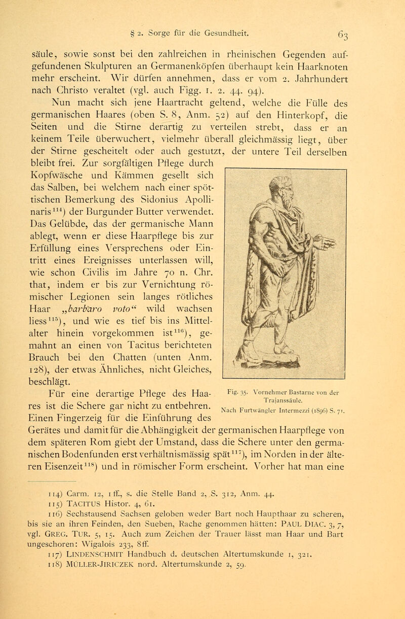 Säule, sowie sonst bei den zahlreichen in rheinischen Gegenden auf- gefundenen Skulpturen an Germanenköpfen überhaupt kein Haarknoten mehr erscheint. Wir dürfen annehmen, dass er vom 2. Jahrhundert nach Christo veraltet (vgl. auch Figg. 1. 2. 44. 94). Nun macht sich jene Haartracht geltend, welche die Fülle des germanischen Haares (oben S. 8, Anm. 52) auf den Hinterkopf, die Seiten und die Stirne derartig zu verteilen strebt, dass er an keinem Teile überwuchert, vielmehr überall gleichmässig liegt, über der Stirne gescheitelt oder auch gestutzt, der untere Teil derselben bleibt frei. Zur sorgfältigen Pflege durch Kopfwäsche und Kämmen gesellt sich das Salben, bei welchem nach einer spöt- tischen Bemerkung des Sidonius Apolli- naris114) der Burgunder Butter verwendet. Das Gelübde, das der germanische Mann ablegt, wenn er diese Haarpflege bis zur Erfüllung eines Versprechens oder Ein- tritt eines Ereignisses unterlassen will, wie schon Civilis im Jahre 70 n. Chr. that, indem er bis zur Vernichtung rö- mischer Legionen sein langes rötliches Haar „barbaro voto wild wachsen Hess115), und wie es tief bis ins Mittel- alter hinein vorgekommen ist110), ge- mahnt an einen von Tacitus berichteten Brauch bei den Chatten (unten Anm. 128), der etwas Ähnliches, nicht Gleiches, beschlägt. Für eine derartige Pflege des Haa- Fig. 35. Vornehmer Bastarne von der Trajanssäule. Nach Furtwängler Intermezzi (1896) S. 71. res ist die Schere gar nicht zu entbehren. Einen Fingerzeig für die Einführung des Gerätes und damit für die Abhängigkeit der germanischen Haarpflege von dem späteren Rom giebt der Umstand, dass die Schere unter den germa- nischen Bodenfunden erst verhältnismässig spät117), im Norden in der älte- ren Eisenzeit118) und in römischer Form erscheint. Vorher hat man eine 114) Carm. 12, 1 ff., s. die Stelle Band 2, S. 312, Anm. 44. 115) Tacitus Histor. 4, 61. 116) Sechstausend Sachsen geloben weder Bart noch Haupthaar zu scheren, bis sie an ihren Feinden, den Sueben, Rache genommen hätten: PAUL DlAC. 3, 7, vgl. GREG. TUR. 5, 15. Auch zum Zeichen der Trauer lässt man Haar und Bart ungeschoren: Wigalois 233, 8ff. 117) LINDENSCHMIT Handbuch d. deutschen Altertumskunde 1, 321. 118) MÜLLER-JlRICZEK nord. Altertumskunde 2, 59,