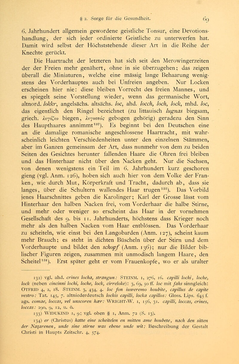 6. Jahrhundert allgemein gewordene geistliche Tonsur, eine Devotions- handlung, der sich jeder ordinierte Geistliche zu unterwerfen hat. Damit wird selbst der Höchststehende dieser Art in die Reihe der Knechte gerückt. Die Haartracht der letzteren hat sich seit den Merowingerzeiten der der Freien mehr genähert, ohne in sie überzugehen; das zeigen überall die Miniaturen, welche eine massig lange Behaarung wenig- stens des Vorderhauptes auch bei Unfreien angeben. Nur Locken erscheinen hier nie: diese bleiben Vorrecht des freien Mannes, und es spiegelt seine Vorstellung wieder, wenn das germanische Wort, altnord. lokkr, angelsächs. altsächs. loc, ahd. locch, loch, lock, mhd. loc, das eigentlich den Ringel bezeichnet (zu littauisch lugnas biegsam, griech. Xvyi^co biegen, Xvytorog gebogen gehörig) geradezu den Sinn des Haupthaares annimmt13'2). Es beginnt bei den Deutschen eine an die damalige romanische angeschlossene Haartracht, mit wahr- scheinlich leichten Verschiedenheiten unter den einzelnen Stämmen, aber im Ganzen gemeinsam der Art, dass nunmehr von dem zu beiden Seiten des Gesichtes herunter fallenden Haare die Ohren frei bleiben und das Hinterhaar nicht über den Nacken geht. Nur die Sachsen, von denen wenigstens ein Teil im 6. Jahrhundert kurz geschoren gieng (vgl. Anm. 1.26), hoben sich auch hier von dem Volke der Fran- ken, wie durch Mut, Körperkraft und Tracht, dadurch ab, dass sie langes, über die Schultern wallendes Haar trugen133). Das Vorbild jenes Haarschnittes geben die Karolinger; Karl der Grosse lässt vom Hinterhaar den halben Nacken frei, vom Vorderhaar die halbe Stirne, und mehr oder weniger so erscheint das Haar in der vornehmen Gesellschaft des 9. bis 11. Jahrhunderts, höchstens dass Krieger noch mehr als den halben Nacken vom Haar entblössen. Das Vorderhaar zu scheiteln, wie einst bei den Langobarden (Anm. 127), scheint kaum mehr Brauch; es steht in dichten Büscheln über der Stirn und dem Vorderhaupte und bildet den schöpf (Anm. 136); nur die Bilder bib- lischer Figuren zeigen, zusammen mit unmodisch langem Haare, den Scheitel134). Erst später geht er vom Frauenkopfe, wo er als uralter 132) vgl. ahd. crines locha, strangun: STEINM. i, 276, 16. capilli locht, loche, lock (neben cincinni locht, loche, lock, cirreloke): 3,69,50 fr. loc mit fahs sinngleich: OTFRID 4, 2, 18. STEINM. 3, 434, 4. loc fort iuweremo houbite, capilhis de capite vestro: Tat. 145, 7. altniederdeutsch lockis capilli, locka capillos: Gloss. Lips. 645 f. ags. comae, loccas, vel unscoren hcer: WRIGHT-W. 1, 156, 31. capilli, loccas, crines, loccas: 290, 9, 12, u. ö. 133) WlDUKIND 1, 9; vgl. oben § 1, Anm. 72 (S. 13). 134) er (Christus) hatte eine scheitelen en mitten ante houbete, nach den sitten der Na^arenen, nnde sine stirne was ebene linde wit: Beschreibung der Gestalt