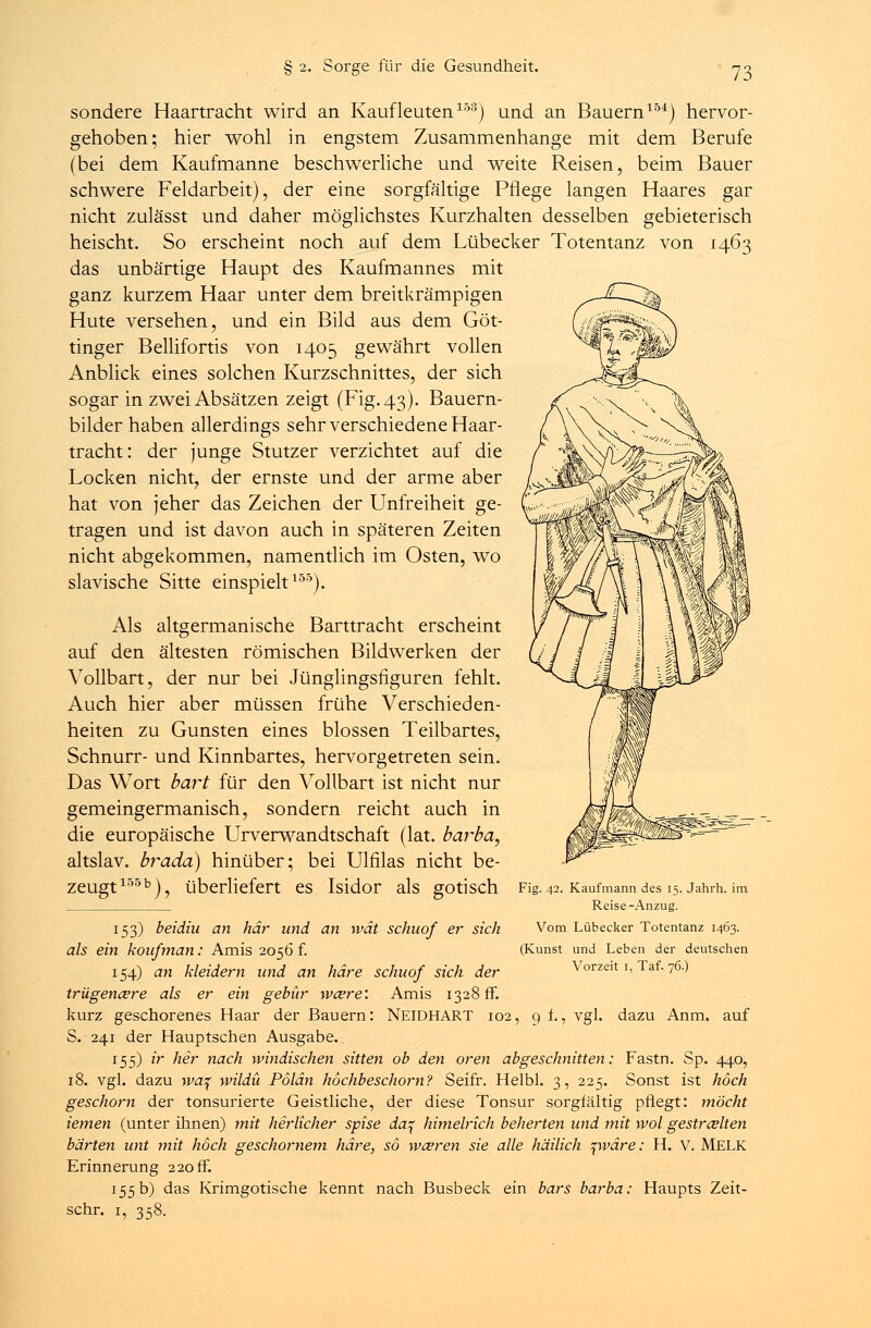 sondere Haartracht wird an Kaufleuten153) und an Bauern154) hervor- gehoben; hier wohl in engstem Zusammenhange mit dem Berufe (bei dem Kaufmanne beschwerliche und weite Reisen, beim Bauer schwere Feldarbeit), der eine sorgfältige Pflege langen Haares gar nicht zulässt und daher möglichstes Kurzhalten desselben gebieterisch heischt. So erscheint noch auf dem Lübecker Totentanz von 1463 das unbärtige Haupt des Kaufmannes mit ganz kurzem Haar unter dem breitkrämpigen Hute versehen, und ein Bild aus dem Göt- tinger Bellifortis von 1405 gewährt vollen Anblick eines solchen Kurzschnittes, der sich sogar in zwei Absätzen zeigt (Fig. 43). Bauern- bilder haben allerdings sehr verschiedene Haar- tracht: der junge Stutzer verzichtet auf die Locken nicht, der ernste und der arme aber hat von jeher das Zeichen der Unfreiheit ge- tragen und ist davon auch in späteren Zeiten nicht abgekommen, namentlich im Osten, wo slavische Sitte einspielt155). Als altgermanische Barttracht erscheint auf den ältesten römischen Bildwerken der Vollbart, der nur bei Jünglingsfiguren fehlt. Auch hier aber müssen frühe Verschieden- heiten zu Gunsten eines blossen Teilbartes, Schnurr- und Kinnbartes, hervorgetreten sein. Das Wort hart für den Vollbart ist nicht nur gemeingermanisch, sondern reicht auch in die europäische Urverwandtschaft (lat. barba, altslav. brada) hinüber; bei Ulfilas nicht be- zeugt15513), überliefert es Isidor als gotisch Fig. 42. Kaufmann des 15. Jahrh. im Reise-Anzug. 153) beidiu an här und an \vät schuqf er sich Vom Lübecker Totentanz 1463. als ein koufman: Amis 2056 f. (Kunst und Leben der deutschen 154) an kleidern und an häre schuof sich der Vorzeit 1, Taf. 76.) triigena?re als er ein gebür wa?re: Amis 1328 fr. kurz geschorenes Haar der Bauern: NEIDHART 102, 9 f., vgl. dazu Anm. auf S. 241 der Hauptschen Ausgabe. 155) ir her nach windischen sitten ob den oren abgeschnitten: Fastn. Sp. 440, 18. vgl. dazu \va^ wildü Pölän höchbeschorn? Seifr. Helbl. 3, 225. Sonst ist hoch geschont der tonsurierte Geistliche, der diese Tonsur sorgfältig pflegt: möcht iemen (unter ihnen) mit herlicher spise da% himelrich beherten und mit wol gestrahlten harten unt mit hoch geschornem häre, so wahren sie alle häilich pmre: H. V. MELK Erinnerung 220 ff. 155 b) das Krimgotische kennt nach Busbeck ein bars barba: Haupts Zeit- schr. 1, 358.