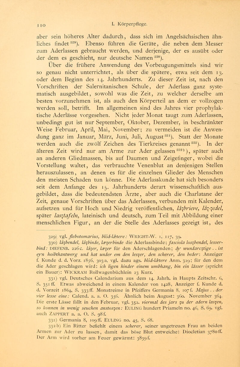 aber sein höheres Alter dadurch, dass sich im Angelsächsischen ähn- liches findet3-9). Ebenso führen die Geräte, die neben dem Messer zum Aderlassen gebraucht werden, und derjenige, der es ausübt oder der dem es geschieht, nur deutsche Namen330). Über die frühere Anwendung des Vorbeugungsmittels sind wir so genau nicht unterrichtet, als über die spätere, etwa seit dem 13. oder dem Beginn des 14. Jahrhunderts. Zu dieser Zeit ist, nach den Vorschriften der Salernitanischen Schule, der Aderlass ganz syste- matisch ausgebildet, sowohl was die Zeit, zu welcher derselbe am besten vorzunehmen ist, als auch den Körperteil an dem er vollzogen werden soll, betrifft. Im allgemeinen sind des Jahres vier prophylak- tische Aderlässe vorgesehen. Nicht jeder Monat taugt zum Aderlassen, unbedingt gut ist nur September, Oktober, Dezember, in beschränkter Weise Februar, April, Mai, November; zu vermeiden ist die Anwen- dung ganz im Januar, März, Juni, Juli, August331). Statt der Monate werden auch die zwölf Zeichen des Tierkreises genannt332). In der älteren Zeit wird nur am Arme zur Ader gelassen33213), später auch an anderen Gliedmassen, bis auf Daumen und Zeigefinger, wobei die Vorstellung waltet, das verbrauchte Venenblut an denjenigen Stellen herauszulassen, an denen es für die einzelnen Glieder des Menschen den meisten Schaden tun könne. Die Aderlasskunde hat sich besonders seit dem Anfange des 15. Jahrhunderts derart wissenschaftlich aus- gebildet, dass die bedeutendsten Ärzte, aber auch die Charlatane der Zeit, genaue Vorschriften über das Aderlassen, verbunden mit Kalender, aufsetzen und für Hoch und Niedrig veröffentlichen, lä\brieve, lä\-\edel, später las\tafeln, lateinisch und deutsch, zum Teil mit Abbildung einer menschlichen Figur, an der die Stelle des Aderlasses gezeigt ist, des 329) vgl. flebotomarius, blöd-lcetere: WRIGHT-W. i, 117, 39. 330) läfbendel, lä^binde, Iceqerbinde die Aderlassbinde; fasciola los^bendel, lesser- bind: DIEFENB. 226c. lä^er, leerer für den Aderschlagenden; dy wundaroftige. . ist eyn hoibthantwerg und hat under em den lesqer, den scherer, den beder: Anzeiger f. Kunde d. d. Vorz. 1856, 303 a, vgl. dazu ags. blöd-lcetere Anm. 329; für den dem die Ader geschlagen wird: ich ligen hinder einem wnbhang, bin ein lässer (spricht ein Bauer): WICKRAM Rollwagenbüchlein 23 Kurz. 331) vgl. Deutsches Calendarium aus dem 14. Jahrh. in Haupts Zeitschr. 6, S. 351fr. Etwas abweichend in einem Kalender von 1428, Anzeiger f. Kunde d. d. Vorzeit 1864, S. 333 fr. Monatreime in Pfeiffers Germania 8, 107f. Majus . . der vier lesse eine: Calend. a. a. O. 356. Ähnlich beim August: 360. November 364. Die erste Lasse fällt in den Februar, vgl. 352. viermal des jars %u der ädern lassen, so können in wenig seuchen anstosqen: EULING hundert Priameln no. 46, S. 69. vgl. auch Zappert a. a. O. S. 98 f. 332) Germania 8, 109 fr. EULING no. 45, S. 68. 332 b) Ein Ritter befiehlt einem scherer, seiner ungetreuen Frau an beiden Armen zur Ader zu lassen, damit das böse Blut entweiche: Diocletian 3780fr. Der Arm wird vorher am Feuer gewärmt: 3839f.