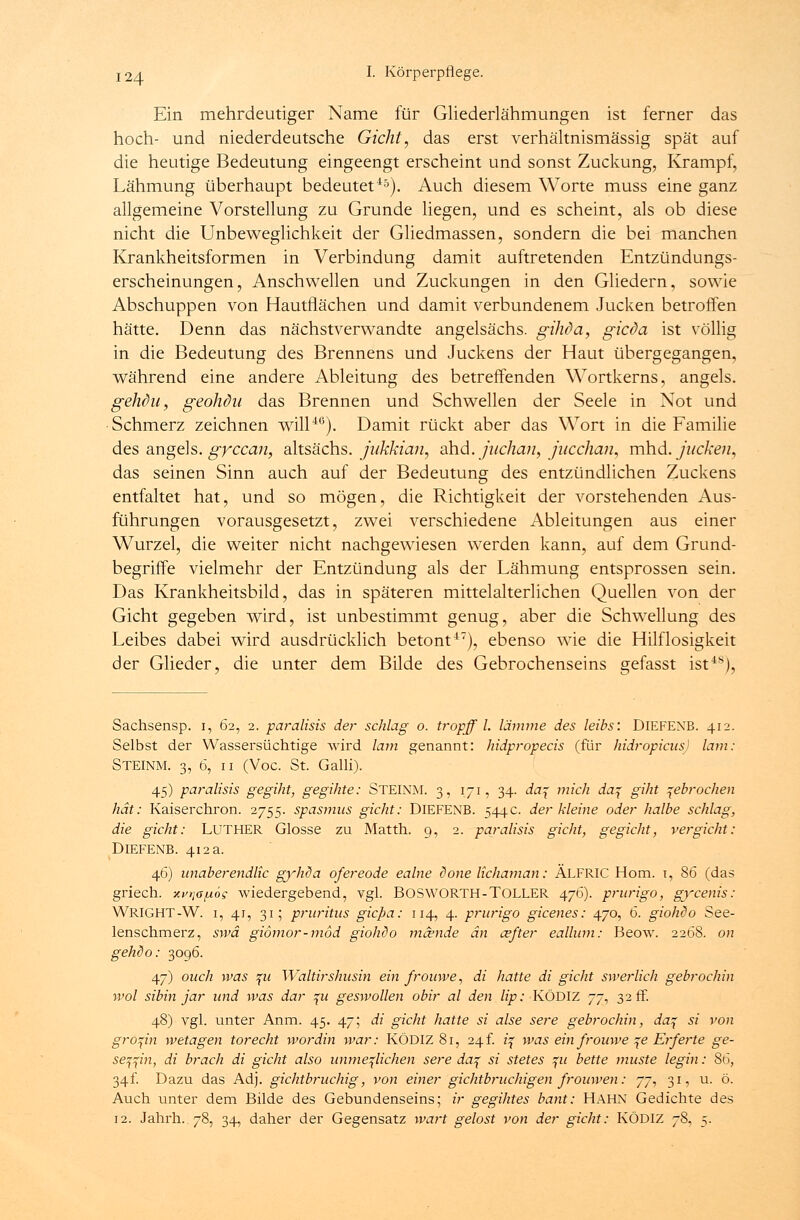 Ein mehrdeutiger Name für Gliederlähmungen ist ferner das hoch- und niederdeutsche Gicht, das erst verhältnismässig spät auf die heutige Bedeutung eingeengt erscheint und sonst Zuckung, Krampf, Lähmung überhaupt bedeutet45). Auch diesem Worte muss eine ganz allgemeine Vorstellung zu Grunde liegen, und es scheint, als ob diese nicht die Unbeweglichkeit der Gliedmassen, sondern die bei manchen Krankheitsformen in Verbindung damit auftretenden Entzündungs- erscheinungen, Anschwellen und Zuckungen in den Gliedern, sowie Abschuppen von Hautflächen und damit verbundenem Jucken betroffen hätte. Denn das nächstverwandte angelsächs. gihda, gicda ist völlig in die Bedeutung des Brennens und Juckens der Haut übergegangen, während eine andere Ableitung des betreffenden Wortkerns, angels. gehchi, geohdu das Brennen und Schwellen der Seele in Not und Schmerz zeichnen will40). Damit rückt aber das Wort in die Familie des angels. gyccan, altsächs. jukkian, ahd. juchan, jucchaiu mhd. jucken, das seinen Sinn auch auf der Bedeutung des entzündlichen Zuckens entfaltet hat, und so mögen, die Richtigkeit der vorstehenden Aus- führungen vorausgesetzt, zwei verschiedene Ableitungen aus einer Wurzel, die weiter nicht nachgewiesen werden kann, auf dem Grund- begriffe vielmehr der Entzündung als der Lähmung entsprossen sein. Das Krankheitsbild, das in späteren mittelalterlichen Quellen von der Gicht gegeben wird, ist unbestimmt genug, aber die Schwellung des Leibes dabei wird ausdrücklich betont47), ebenso wie die Hilflosigkeit der Glieder, die unter dem Bilde des Gebrochenseins gefasst ist48), Sachsensp. 1, 62, 2. paralisis der schlag o. tropff l. lamme des leibs: DlEFENB. 412. Selbst der Wassersüchtige wird lam genannt: hidpropecis (für hidropicus) lam: Steinm. 3, 6, 11 (Voc. St. Galli). 45) paralisis gegiht, gegihte: STEINM. 3, 171, 34. da\ mich da\ giht gebrochen hat: Kaiserchron. 2755. spasmus gicht: DlEFENB. 544c. der kleine oder halbe schlag, die gicht: LUTHER Glosse zu Matth. 9, 2. paralisis gicht, gegicht, v er gicht: DlEFENB. 412 a. 46) unaberendlic gyhda ofereode ealne done lichaman: ÄLFRIC Hom. 1, 86 (das griech. xvriapog wiedergebend, vgl. BOSWORTH-TOLLER 476). prurigo, gycenis: WRIGHT-W. 1, 41, 31; pruritus gicpa: 114, 4. prurigo gicenes: 470, 6. giohdo See- lenschmerz, swä giömor-mod giohdo mcende an a?fter eallum: Beow. 22öS. on gehdo: 3096. 47) ouch was %u Waltirshusin ein frouwe, di hatte di gicht swerlich gebrochin wol sibin jar und was dar %u geswollen obir al den lip: KÖDIZ jj^ 32 ff. 48) vgl. unter Anm. 45. 47; di gicht hatte si alse sere gebrochin, da^ si von grofin wetagen torecht wordin war: KÖDIZ 81, 24f. z'f was ein frouwe ^e Erferte ge- seiht, di brach di gicht also unme^lichen sere da\ si stetes %u bette muste legin: 86, 341. Dazu das Adj. gichtbruchig, von einer gichtbruchigen frouwen: 77, 31, u. ö. Auch unter dem Bilde des Gebundenseins; ir gegihtes bant: HAHN Gedichte des