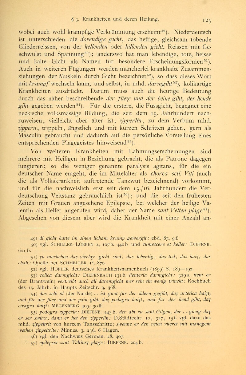 wobei auch wohl krampfige Verkrümmung erscheint19). Niederdeutsch ist unterschieden die dopendige gicht, das heftige, gleichsam tobende Gliederreissen, von der keilenden oder killenden gicht, Reissen mit Ge- schwulst und Spannung50); anderswo hat man lebendige, tote, heisse und kalte Gicht als Namen für besondere Erscheinungsformen51). Auch in weiteren Fügungen werden mancherlei krankhafte Zusammen- ziehungen der Muskeln durch Gicht bezeichnet52), so dass dieses Wort mit krampf wechseln kann, und selbst, in mhd. darmgihth?'), kolikartige Krankheiten ausdrückt. Darum muss auch die heutige Bedeutung durch das näher beschreibende der füe\e und der beine giht, der hende giht gegeben werden51). Für die erstere, die Fussgicht, begegnet eine neckische volksmässige Bildung, die seit dem 15. Jahrhundert nach- zuweisen, vielleicht aber älter ist, \ipperlin, zu dem Verbum mhd. lippern, trippeln, ängstlich und mit kurzen Schritten gehen, gern als Masculin gebraucht und dadurch auf die persönliche Vorstellung eines entsprechenden Plagegeistes hinweisend55). Von weiteren Krankheiten mit Lähmungserscheinungen sind mehrere mit Heiligen in Beziehung gebracht, die als Patrone dagegen fungieren; so die weniger genannte paralysis agitans, für die ein deutscher Name entgeht, die im Mittelalter als chorea seit. Viti (auch die als Volkskrankheit auftretende Tanzwut bezeichnend) vorkommt, und für die nachweislich erst seit dem 15./16. Jahrhundert die Ver- deutschung Veitstanz gebräuchlich ist56); und die seit den frühesten Zeiten mit Grauen angesehene Epilepsie, bei welcher der heilige Va- lentin als Helfer angerufen wird, daher der Name sant Veiten plage67). Abgesehen von diesem aber wird die Krankheit mit einer Anzahl an- 49) di gicht hatte im sinen licharn kramp geworgit: ebd. 87, 9 f. 50) vgl. SCHILLER-LlJBBEN 2, 107b. 440b und tumescere et kellet: DlEFENB. öoi b. 51) %u merkchen das vierlay gicht sind, das lebentig, das tod, das haiq, das ehalt: Quelle bei SCHMELLER i2, 870. 52) vgl. HÖFLER deutsches Krankheitsnamenbuch (1899) S. 189—192. 53) colica darmgicht: DlEFENBACH 131b. lienteria darmgicht: 329a. item er (der Brantwein) vertreibt auch all daremgicht wer sein ein wenig trinckt: Kochbuch des 15. Jahrh. in Haupts Zeitschr. 9, 368. 54) das selb öl (der Narde) . . ist guot für der ädern gegiht, da% artetica hai^t, und für der füe% und der pain giht, da% podagra haifl, und für der hend giht, da% ciragra haiqf. MEGENBERG 409, 30 ff. 55) podogra ^ipperla; DlEFENB. 443 b. der abt ^u sant Gilgen, der . . gierig daj er ser switzt, dann er het den ^ipperlin: D.Städtechr. 10, 327, 15f. vgl. dazu das mhd. pppeltrit von kurzem Tanzschritte; swenne er den reien vüeret mit manegem wceherl pppeltrite: Minnes. 3, 236, 6 Hagen. 56) vgl. den Nachweis German. 28, 407. 57) epilepsia sant Valtins^ plage: DlEFENB. 204 b.