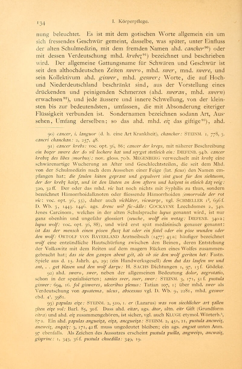 nung beleuchtet. Es ist mit dem gotischen Worte allgemein ein um sich fressendes Geschwür gemeint, dasselbe, was später, unter Einfluss der alten Schulmedizin, mit dem fremden Namen ahd. cäncher90) oder mit dessen Verdeutschung mhd. krebe\-n) bezeichnet und beschrieben wird. Der allgemeine Gattungsname für Schwären und Geschwür ist seit den althochdeutschen Zeiten swero, mhd. swer, mnd. sivere, und sein Kollektivum ahd. gisiver, mhd. gesiver; Worte, die auf Hoch- und Niederdeutschland beschränkt sind, aus der Vorstellung eines drückenden und peinigenden Schmerzes (ahd. siveran, mhd. sivern) erwachsen92), und jede äussere und innere Schwellung, von der klein- sten bis zur bedeutendsten, umfassen, die mit Absonderung eiteriger Flüssigkeit verbunden ist. Sondernamen bezeichnen sodann Art, Aus- sehen, Umfang derselben; so das ahd. mhd. ei\ das giftige9:i), ahd. 90) Cancer, i. languor (d. h. eine Art Krankheit), chancher: STEIXM. i. 778, 3. cancri chanchan: 2, 257, 48. 91) cancer krebs: voc. opt. 36, 86; Cancer der kreps, mit näherer Beschreibung ein boqer swere der do vil löchere hat und seyget stetleich ein: DlEFEXB. 94b. cancer krebsq des libes (morbus): nov. gloss. 70b. MEGENBERG verwechselt mit krebf eine schwärenartige Wucherung an After und Geschlechtsteilen, die seit dem Mhd. von der Schulmedizin nach dem Aussehen einer Feige (lat. ficus) den Namen em- pfangen hat; die faulen küten geprant und gepulvert sint guot für den siehtuom, der der kreb^ haift, und ist den läuten an dem aftern und hai^ent in etleich da\ veig: 320, 32 fr. Der oder das mhd. vic hat noch nichts mit Syphilis zu thun, sondern bezeichnet Hämorrhoidalknoten oder fliessende Hämorrhoiden (emorroide der rot vic: voc. opt. 36, 55), daher auch vicbläter, vicwar^e, vgl. SCHMELLER i2, 696f. D. Wb. 3, 1443. 1446. ags. drenc wid fic-ädle: COCKAYNE Leechdomes 2, 340. Jenes Carcinom, welches in der alten Schulsprache lupus genannt wird, ist nur ganz obenhin und ungefähr glossiert [seuche, wolff ein wetag: DlEFEXB. 340 a; lupus wolf: voc. opt. 36, 88), und wird erst spät medizinisch genauer genannt: ist das der mensch einen pösen flusq hat oder ein fistel oder ein pöse wunden oder den wolf: ÜRTOLF VON BAYERLAND Arztneibuch (1477) 43 a; häufiger bezeichnet wolf eine entzündliche Hautschürfung zwischen den Beinen, deren Entstehung der Volkswitz mit dem Reiten auf dem magern Rücken eines Wolfes zusammen- gebracht hat; das sie den ganzen abent get, als ob sie den wolf geriten het: Fastn. Spiele aus d. 15. Jahrh. 41, 29; (ein Handwerksgesell) dem dut das laufen we und ant, . . get blasen und den wolf dar^u: H. SACHS Dichtungen 1, 97, 13 f. Gödeke. 92) ahd. swero, swer, neben der allgemeinen Bedeutung dolor, aegrotatio, schon in der spezialisierten; sanies sver, suer, swer: STEINM. 3, 171, 51 f. pustula giswer: 694, 16. fol gisweres, ulceribus plenus: Tatian 107, 1; über mhd. swer als Verdeutschung von apostema, idcus, abscessus vgl. D. Wb. 9, 2281, mhd. geswer ebd. 41, 3981. 93) papulas ei\e: STEINM. 2, 510, 1. er (Lazarus) was von siechlicher art fallen fiten ei\e vol: Bari. 85, 30 f. Dass ahd. eitar, ags. ätor, altn. eitr Gift (Grundform eitra) und ahd. etf zusammengehören, ist sicher, vgl. auch KLUGE etymol. Wörterb.3, 87a. Ein ahd. papulas anguei^a, ei\a, ancguei^a: STEINM. 2, 451, 21, pustula ancweiq, anewei^, anqai\: 3, 171,420. muss ungedeutet bleiben; ein ags. angset unten Anm. 97 ebenfalls. Als Zeichen des Aussatzes erscheint pustula puilla, angwei^o, ancwai^,