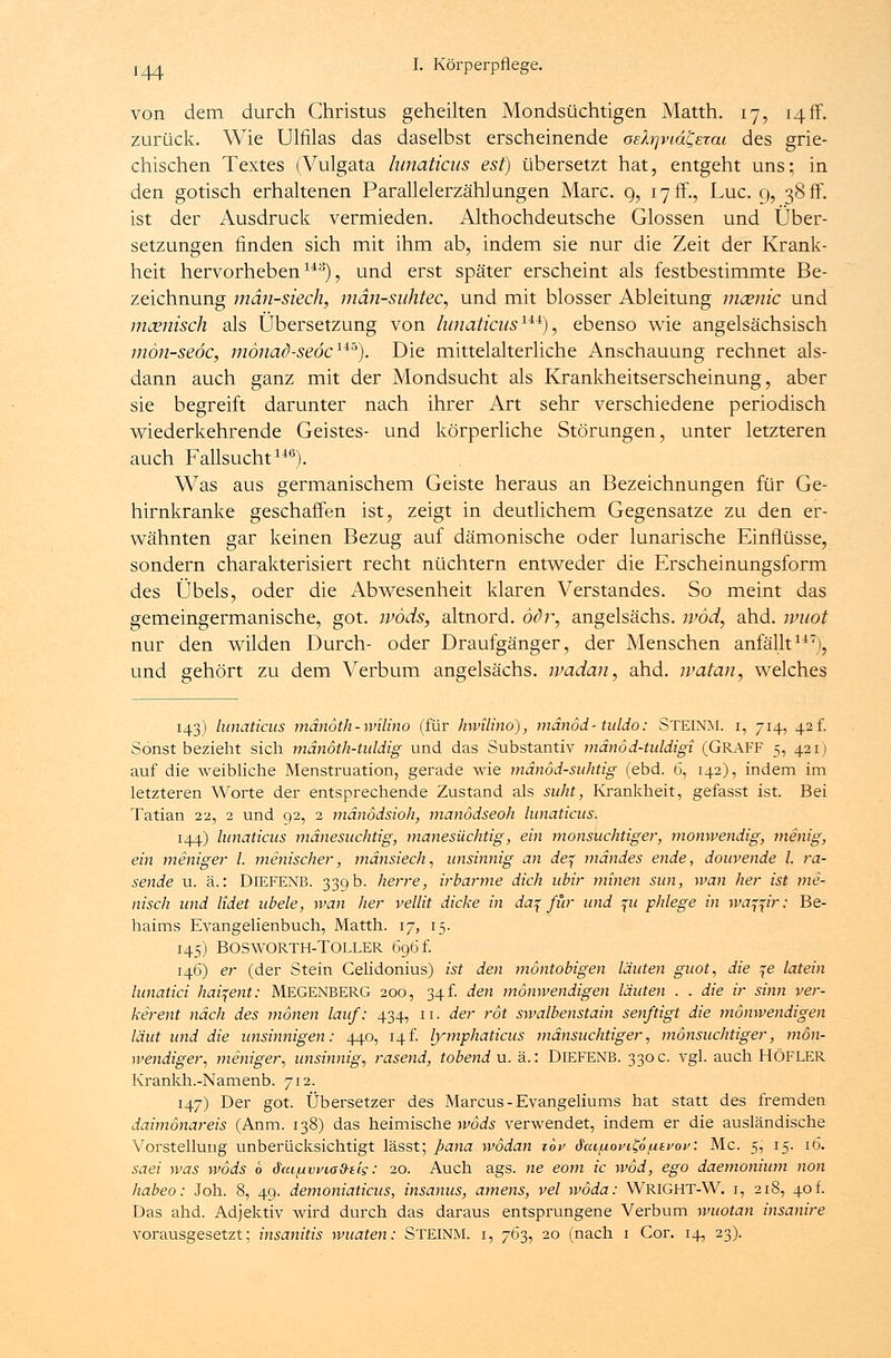 von dem durch Christus geheilten Mondsüchtigen Matth. 17, 14ff. zurück. Wie Ulfilas das daselbst erscheinende oetyvtdCerai des grie- chischen Textes (Vulgata lunaticus est) übersetzt hat, entgeht uns; in den gotisch erhaltenen Parallelerzählungen Marc. 9, 17 ff., Luc. 9, 38 ff. ist der Ausdruck vermieden. Althochdeutsche Glossen und Über- setzungen finden sich mit ihm ab, indem sie nur die Zeit der Krank- heit hervorheben143), und erst später erscheint als festbestimmte Be- zeichnung män-siech, män-suhtec, und mit blosser Ableitung mcenic und mcenisch als Übersetzung von lunaticus14*4), ebenso wie angelsächsisch mön-seöc, mönad-seöc14-*). Die mittelalterliche Anschauung rechnet als- dann auch ganz mit der Mondsucht als Krankheitserscheinung, aber sie begreift darunter nach ihrer Art sehr verschiedene periodisch wiederkehrende Geistes- und körperliche Störungen, unter letzteren auch Fallsucht146). Was aus germanischem Geiste heraus an Bezeichnungen für Ge- hirnkranke geschaffen ist, zeigt in deutlichem Gegensatze zu den er- wähnten gar keinen Bezug auf dämonische oder lunarische Einflüsse, sondern charakterisiert recht nüchtern entweder die Erscheinungsform des Übels, oder die Abwesenheit klaren Verstandes. So meint das gemeingermanische, got. wöds, altnord. odr, angelsächs. ivöd, ahd. wuot nur den wilden Durch- oder Draufgänger, der Menschen anfällt117), und gehört zu dem Verbum angelsächs. ivadan, ahd. ivatan, welches 143) lunaticus mänoth-wilino (für hwilino), mänöd-tuldo: STEINM. i, 714, 42f. Sonst bezieht sich mänöth-tuldig und das Substantiv mänöd-tuldigi (GRAFF 5, 421) auf die weibliche Menstruation, gerade wie mänöd-suhtig (ebd. 6, 142), indem im letzteren Worte der entsprechende Zustand als suht, Krankheit, gefasst ist. Bei Tatian 22, 2 und 92, 2 mänödsioh, manödseoh lunaticus. 144) lunaticus mänesuchtig, manesüchtig, ein monsuchtiger, monwendig, menig, ein meniger l. manischer, mänsiech, unsinnig an de% mändes ende, douvende l. ra- sende u. ä.: DlEFENB. 339 b. herre, irbarme dich ubir minen sun, wan her ist ma- nisch und lidet ubele, wan her vellit dicke in da^ für und %u phlege in waffir: Be- haims Evangelienbuch, Matth. 17, 15. 145) BOSWORTH-TOLLER 696 f. 146) er (der Stein Celidonius) ist den möntobigen läuten guot, die \e latein lunatici haifent: MEGENBERG 200, 34 f. den mönwendigen läuten . . die ir sinn ver- kerent nach des mönen lauf; 434, 11. der rot swalbenstain senftigt die mönwendigen laut und die unsinnigen: 440, 14f. lymphaticus mänsuchtiger, monsuchtiger, mön- wendiger, meniger, unsinnig, rasend, tobend u. ä.: DlEFENB. 330 c. vgl. auch HÖFLER Krankh.-Namenb. 712. 147) Der got. Übersetzer des Marcus - Evangeliums hat statt des fremden daimönareis (Anm. 138) das heimische wöds verwendet, indem er die ausländische Vorstellung unberücksichtigt lässt; pana wödan zov daifxovi&ntvov: Mc. 5, 15. i(5. saei was wöds 6 Sm^wiad-tis: 20. Auch ags. ne eom ic wod, ego daemonium non habeo: Joh. 8, 49. demoniaticus, insanus, amens, vel wöda: WRIGHT-W. 1, 218, 40 t. Das ahd. Adjektiv wird durch das daraus entsprungene Verbum wuotan insanire vorausgesetzt; insanitis wuaten: STEINM. i, 763, 20 (nach 1 Cor. 14, 23).