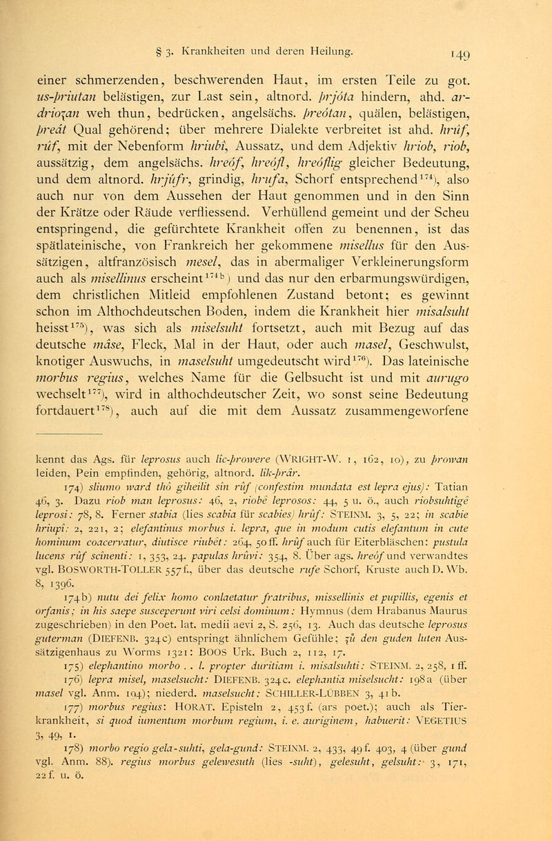 einer schmerzenden, beschwerenden Haut, im ersten Teile zu got. us-prhitan belästigen, zur Last sein, altnord. prjöta hindern, ahd. ar- drio\an weh thun, bedrücken, angelsächs. preötan, quälen, belästigen, predt Qual gehörend; über mehrere Dialekte verbreitet ist ahd. hrüf, ruf, mit der Nebenform hriuM, Aussatz, und dem Adjektiv hriob, riob, aussätzig, dem angelsächs. hreöf, hreöfl, hreoflig gleicher Bedeutung, und dem altnord. hrjüfr, grindig, hrufa, Schorf entsprechend174), also auch nur von dem Aussehen der Haut genommen und in den Sinn der Krätze oder Räude vermessend. Verhüllend gemeint und der Scheu entspringend, die gefürchtete Krankheit offen zu benennen, ist das spätlateinische, von Frankreich her gekommene misellus für den Aus- sätzigen, altfranzösisch mesel, das in abermaliger Verkleinerungsform auch als misellinas erscheint17413) und das nur den erbarmungswürdigen, dem christlichen Mitleid empfohlenen Zustand betont; es gewinnt schon im Althochdeutschen Boden, indem die Krankheit hier misalsüht heisst175), was sich als miselsuht fortsetzt, auch mit Bezug auf das deutsche mdse, Fleck, Mal in der Haut, oder auch masel, Geschwulst, knotiger Auswuchs, in maselsiiht umgedeutscht wird176). Das lateinische morbus regius, welches Name für die Gelbsucht ist und mit aurugo wechselt177), wird in althochdeutscher Zeit, wo sonst seine Bedeutung fortdauert178), auch auf die mit dem Aussatz zusammengeworfene kennt das Ags. für leprosus auch lic-prowere (WRIGHT-W. i, 162, 10), zu prowan leiden, Pein empfinden, gehörig, altnord. lik-prär. 174) sliumo ward t/16 giheilit sin ruf (confesthn mundata est lepra ejus): Tatian 46, 3. Dazu riob man leprosus: 46, 2, riobe leprosos: 44, 5 u. ö., auch riobsuhtige leprosi: 78,8. Ferner stabia (lies scabia für Scabies) hrüf': STEINM. 3, 5, 22; in scabie hriupi: 2, 221, 2; elefantinus morbus i. lepra, que in modum cutis elefantum in cute hominum coacervatur, diutisce riubet: 264, 50 ff. hrüf auch für Eiterbläschen: pustula lucens ruf scinenti: 1, 353, 24. papulas hrüvi: 354, 8. Über ags. hreöf und verwandtes vgl. BOSWORTH-TOLLER 557f., über das deutsche rufe Schorf, Kruste auchD. Wb. 8, 1396. 174 b) nutu dei felix homo conlaetatur fratribus, missellinis et pupillis, egenis et orfanis; in his saepe susceperunt viri celsi dominum: Hymnus (dem Hrabanus Maurus zugeschrieben) in den Poet. lat. medii aevi 2, S. 256, 13. Auch das deutsche leprosus guterman (DlEFENB. 324c) entspringt ähnlichem Gefühle; %u den guden luten Aus- sätzigenhaus zu Worms 1321: BOOS Urk, Buch 2, 112, 17. 175) elephantino morbo . . /. propter duritiam i. misalsuhti: STEINM. 2, 258, 1 ff. 176) lepra misel, maselsucht: DlEFENB. 324c. elephantia miselsucht: 198a (über masel vgl. Anm. 104); niederd. maselsucht: SCHILLER-LÜBBEN 3, 41b. 177) morbus regius: HORAT. Episteln 2, 453f. (ars poet.); auch als Tier- krankheit, si quod iumentum morbum regium, i. e. auriginem, habuerit: VEGETIUS 3, 49, i- 178) morbo regio gela-suhti, gela-gund: STEINM. 2, 433, 49! 403, 4 (über gund vgl. Anm. 88). regius morbus gelewesuth (lies -suht), gelesuht, gelsuht: 3, 171, 22 f. u. ö.