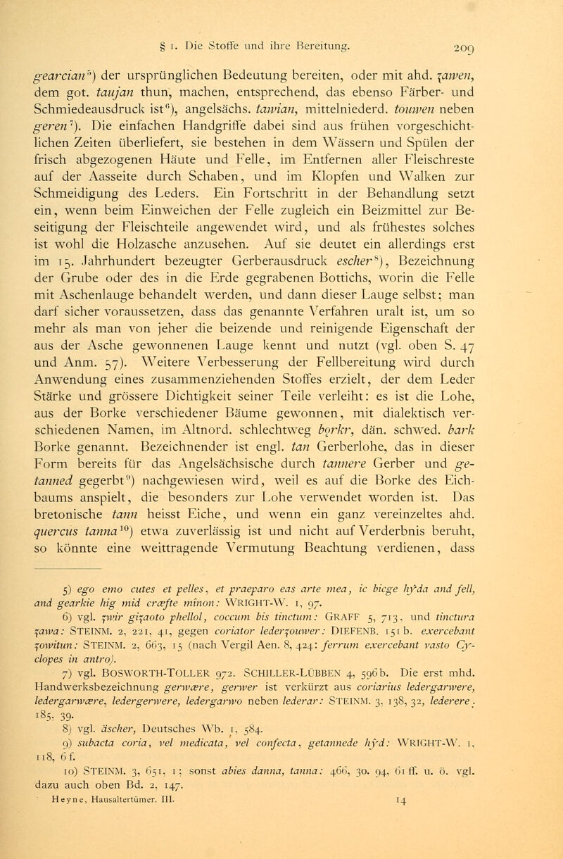 gearcianb) der ursprünglichen Bedeutung bereiten, oder mit ahd. \ajpen, dem got. taujan thun, machen, entsprechend, das ebenso Färber- und Schmiedeausdruck ist6), angelsächs. taivian, mittelniederd. touwen neben geren1). Die einfachen Handgriffe dabei sind aus frühen vorgeschicht- lichen Zeiten überliefert, sie bestehen in dem Wässern und Spülen der frisch abgezogenen Häute und Felle, im Entfernen aller Fleischreste auf der Aasseite durch Schaben, und im Klopfen und Walken zur Schmeidigung des Leders. Ein Fortschritt in der Behandlung setzt ein, wenn beim Einweichen der Felle zugleich ein Beizmittel zur Be- seitigung der Fleischteile angewendet wird, und als frühestes solches ist wohl die Holzasche anzusehen. Auf sie deutet ein allerdings erst im 15. Jahrhundert bezeugter Gerberausdruck eschei~s)7 Bezeichnung der Grube oder des in die Erde gegrabenen Bottichs, worin die Felle mit Aschenlauge behandelt werden, und dann dieser Lauge selbst; man darf sicher voraussetzen, dass das genannte Verfahren uralt ist, um so mehr als man von jeher die beizende und reinigende Eigenschaft der aus der Asche gewonnenen Lauge kennt und nutzt (vgl. oben S. 47 und Anm. 57). WTeitere Verbesserung der Fellbereitung wird durch Anwendung eines zusammenziehenden Stoffes erzielt, der dem Leder Stärke und grössere Dichtigkeit seiner Teile verleiht: es ist die Lohe, aus der Borke verschiedener Bäume gewonnen, mit dialektisch ver- schiedenen Namen, im Altnord, schlechtweg borkr, dän. schwed. bark Borke genannt. Bezeichnender ist engl, tan Gerberlohe, das in dieser Form bereits für das Angelsächsische durch tannere Gerber und ge- tanned gegerbt9) nachgewiesen wird, weil es auf die Borke des Eich- baums anspielt, die besonders zur Lohe verwendet worden ist. Das bretonische tann heisst Eiche, und wenn ein ganz vereinzeltes ahd. qiiercas tannaw) etwa zuverlässig ist und nicht auf Verderbnis beruht, so könnte eine weittragende Vermutung Beachtung verdienen, dass 5) ego emo cutes et pelles, et p?~aeparo eas arte mea, ic biege hyda and feil, and gearkie hig mid creefte minon: WRIGHT-W. 1, 97. 6) vgl. pvir gi^aoto phellol, coecum bis tinetum: GRAFF 5, 713, und tinetura ^awa: STEINM. 2, 221, 41, gegen coriator ledertfoinver: DlEFENB. 151b. exercebant qowitun: STEINM. 2, 663, 15 (nach Vergil Aen. 8, 424: ferrum exercebant vasto Cy- clopes in antroj. 7) vgl. BOSWORTH-TOLLER 972. SCHILLER-LÜBBEN 4, 596 b. Die erst mhd. Handwerksbezeichnung gerweere, gerwer ist verkürzt aus coriarius ledergarwere, ledergarw&re, ledergenvere, ledergarwo neben lederar: STEINM. 3, 138,32, lederere. 185, 39- 8) vgl. äscher, Deutsches Wb. 1, 584. 9) subaeta coria, vel medicata, vel confeeta, getannede hyd: WRIGHT-W. 1, 118, 6 f. 10) STEINM. 3, 651, 1; sonst abies danna, tanna: 466, 30. 94, 61 ff. u. ö. vgl. dazu auch oben Bd. 2, 147. Heyne, Haiisaltertümer. III. 14