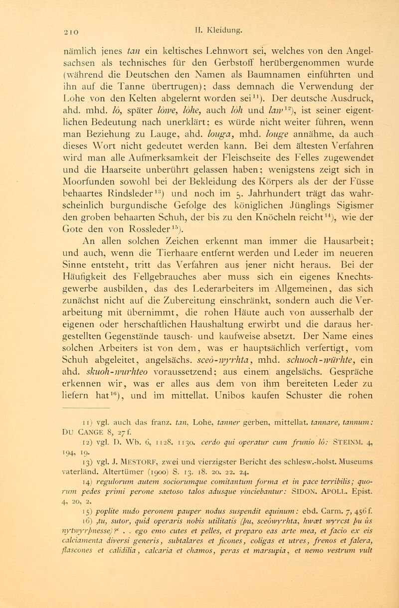 nämlich jenes tan ein keltisches Lehnwort sei, welches von den Angel- sachsen als technisches für den Gerbstoff herübergenommen wurde (während die Deutschen den Namen als Baumnamen einführten und ihn auf die Tanne übertrugen); dass demnach die Verwendung der Lohe von den Kelten abgelernt worden sei11). Der deutsche Ausdruck, ahd. mhd. 16, später löwe, lohe, auch loh und law1-), ist seiner eigent- lichen Bedeutung nach unerklärt; es würde nicht weiter führen, wenn man Beziehung zu Lauge, ahd. louga, mhd. loage annähme, da auch dieses Wort nicht gedeutet werden kann. Bei dem ältesten Verfahren wird man alle Aufmerksamkeit der Fleischseite des Felles zugewendet und die Haarseite unberührt gelassen haben; wenigstens zeigt sich in Moorfunden sowohl bei der Bekleidung des Körpers als der der Füsse behaartes Rindsleder10) und noch im 5. Jahrhundert trägt das wahr- scheinlich burgundische Gefolge des königlichen Jünglings Sigismer den groben behaarten Schuh, der bis zu den Knöcheln reicht14), wie der Gote den von Rossleder15). An allen solchen Zeichen erkennt man immer die Hausarbeit; und auch, wenn die Tierhaare entfernt werden und Leder im neueren Sinne entsteht, tritt das Verfahren aus jener nicht heraus. Bei der Häufigkeit des Fellgebrauches aber muss sich ein eigenes Knechts- gewerbe ausbilden, das des Lederarbeiters im Allgemeinen, das sich zunächst nicht auf die Zubereitung einschränkt, sondern auch die Ver- arbeitung mit übernimmt, die rohen Häute auch von ausserhalb der eigenen oder herschaftlichen Haushaltung erwirbt und die daraus her- gestellten Gegenstände tausch- und kaufweise absetzt. Der Name eines solchen Arbeiters ist von dem, was er hauptsächlich verfertigt, vom Schuh abgeleitet, angelsächs. sceö-wyrhta, mhd. schuoch-würhte, ein ahd. skuoh-nnirhteo voraussetzend; aus einem angelsächs. Gespräche erkennen wir, was er alles aus dem von ihm bereiteten Leder zu liefern hat1*5), und im mittellat. Unibos kaufen Schuster die rohen 11) vgl. auch, das franz. tan, Lohe, tanner gerben, mittellat. tannare, tannum: DU CANGE 8, 27 t. 12) vgl. D. Wb. 6, 1128. 1130. cerdo qui operatur cum frunio 16: STEINM. 4, 194, 19. 13) vgl. J. MESTORF, zwei und vierzigster Bericht des schlesw.-holst. Museums vaterländ. Altertümer (1900) S. 13. 18. 20. 22. 24. 14) regiilorum autem sociorwnqiie comitantum forma et in pace terribilis; quo- rum pedes primi perone saetoso talos adusque vinciebantur: SlDON. APOLL. Epist. 4, 20, 2. 15) poplite mtdo peronem pauper nodus suspendit equinum: ebd. Carm. 7, 456 f. 16) ,tu, sutor, quid operaris nobis utilitatis fpu, sceöwyrhta, hwait wyrcst pu üs nyhvyrpnesse) ?' . . ego emo cutes et pelles, et preparo eas arte mea, et facio ex eis calciamenta diversi generis, subtalares et ficones, coligas et utres, frenos et falera, flascones et calidilia, calcaria et chamos, peras et marsupia, et nemo vestrum vult