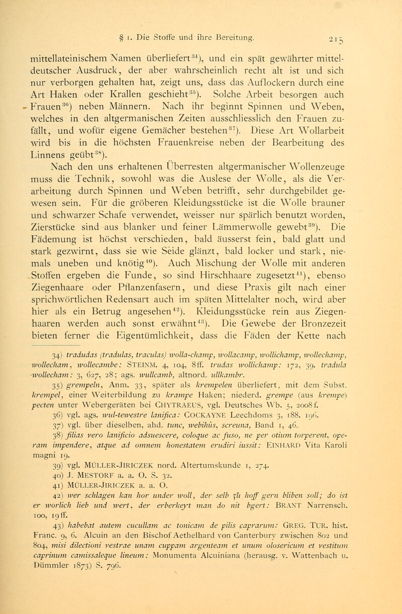 mittellateinischem Namen überliefert34), und ein spät gewährter mittel- deutscher Ausdruck, der aber wahrscheinlich recht alt ist und sich nur verborgen gehalten hat, zeigt uns, dass das Auflockern durch eine Art Haken oder Krallen geschieht35). Solche Arbeit besorgen auch Frauen30) neben Männern. Nach ihr beginnt Spinnen und Weben, welches in den altgermanischen Zeiten ausschliesslich den Frauen zu- fällt, und wofür eigene Gemächer bestehen37). Diese Art Wollarbeit wird bis in die höchsten Frauenkreise neben der Bearbeitung des Linnens geübt38). Nach den uns erhaltenen Überresten altgermanischer Wollenzeuge muss die Technik, sowohl was die Auslese der Wolle, als die Ver- arbeitung durch Spinnen und Weben betrifft, sehr durchgebildet ge- wesen sein. Für die gröberen Kleidungsstücke ist die Wolle brauner und schwarzer Schafe verwendet, weisser nur spärlich benutzt worden, Zierstücke sind aus blanker und feiner Lämmerwolle gewebt39). Die Fädemung ist höchst verschieden, bald äusserst fein, bald glatt und stark gezwirnt, dass sie wie Seide glänzt, bald locker und stark, nie- mals uneben und knotig40). Auch Mischung der Wolle mit anderen Stoffen ergeben die Funde, so sind Hirschhaare zugesetzt41), ebenso Ziegenhaare oder Pflanzenfasern, und diese Praxis gilt nach einer sprichwörtlichen Redensart auch im späten Mittelalter noch, wird aber hier als ein Betrug angesehen4'2). Kleidungsstücke rein aus Ziegen- haaren werden auch sonst erwähnt43). Die Gewebe der Bronzezeit bieten ferner die Eigentümlichkeit, dass die Fäden der Kette nach 34) tradudas (tradulas, traculas) wolla-champ, wollacamp, wollichamp, wollechamp, wollecham, wollecambe: STEINM. 4, 104, 8ff. tmdas wollichamp: 172, 39. tradula •wollecham: 3, 627, 28; ags. wullcamb, altnord. ullkambr. 35) grempeln, Anm. 33, später als krempelen überliefert, mit dem Subst. krempel, einer Weiterbildung zu krampe Haken; niederd. grempe (aus krempe) pecten unter Webergeräten bei CHYTRAEUS, vgl. Deutsches Wb. 5, 2008 f. 36) vgl. ags. wul-tewestre lanifica: COCKAYNE Leechdoms 3, 188. 196. 37) vgl. über dieselben, ahd. tunc, webihüs, screuna, Band 1, 46. 38) filias vero lanificio adsuescere, coloque ac fuso, ne per otium torperent, ope- ram impendere, atque ad omnem honestatem erudiri iussit: ElNHARD Vita Karoli magni 19. 39) vgl. MÜLLER-JlRICZEK nord. Altertumskunde 1, 274. 40) J. MESTORF a. a. O. S. 32. 41) MÜLLER-JlRICZEK a. a. O. 42) wer schlagen kan hör wider woll, der selb ^u hoff gern bliben soll; do ist er worlich lieb und wert, der erberkeyt man do nit bgert: BRANT Narrensch. 100, 19 ff. 43) habebat autem cucullam ac tonicam de pilis caprarum: GREG. TUR. hist. Franc. 9, 6. Alcuin an den Bischof Aethelhard von Canterbury zwischen 802 und 804, misi dilectioni vestrae unam cuppam argenteam et unum olosericum et vestitum caprinum camissaleque lineum: Monumenta Alcuiniana (herausg. v. Wattenbach u. Dümmler 1873) S. 796.