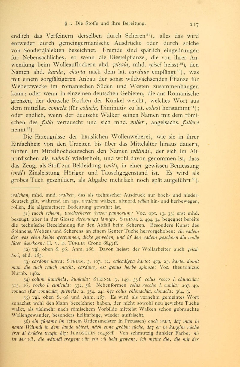 endlich das Verfeinern derselben durch Scheren51), alles das wird entweder durch gemeingermanische Ausdrücke oder durch solche von Sonderdialekten bezeichnet. Fremde sind spärlich eingedrungen für Nebensächliches, so wenn die Diestelpflanze, die von ihrer An- wendung beim Wolleauflockern ahd. \eisala, mhd. \eisel heisst5-), den Namen ahd. karda, charta nach dem lat. Carduus empfängt53), was mit einem sorgfältigeren Anbau der sonst wildwachsenden Pflanze für Weberzwecke im romanischen Süden und Westen zusammenhängen kann; oder wenn in einzelnen deutschen Gebieten, die ans Romanische grenzen, der deutsche Rocken der Kunkel weicht, welches Wort aus dem mittellat. conucla (für colucla, Diminutiv zu lat. colus) herstammt54); oder endlich, wenn der deutsche Walker seinen Namen mit dem römi- schen des fullo vertauscht und sich mhd. vidier, angelsächs. fidlere nennt55). Die Erzeugnisse der häuslichen Wollenweberei, wie sie in ihrer Einfachheit von den Urzeiten bis über das Mittelalter hinaus dauern, führen im Mittelhochdeutschen den Namen jwätmäl, der sich im Alt- nordischen als vadmäl wiederholt, und wohl davon genommen ist, dass das Zeug, als Stoff zur Bekleidung {wat\ in einer gewissen Bemessung (mal) Zinsleistung Höriger und Tauschgegenstand ist. Es wird als grobes Tuch geschildert, als Abgabe mehrfach noch spät aufgeführt56). walchan, mhd. mnd. walken, das als technischer Ausdruck nur hoch- und nieder- deutsch gilt, während im ags. wealcan wälzen, altnord. välka hin- und herbewegen,, rollen, die allgemeinere Bedeutung gewahrt ist. 51) tuoch schern, modischerer frasor pannorum: Voc. opt. 13, 35) erst mhd. bezeugt, aber in der Glosse äscorunga lanugo: STEINM. 2, 494, 34 begegnet bereits die technische Bezeichnung für den Abfall beim Scheren. Besondere Kunst des. Spinnens, Webens und Scherens an einem Genter Tuche hervorgehoben; sin vadem der was eben kleine gespunnen, dicke geweben, und üf den vadem geschont diu wolle lüter iqerkom: H. V. D. TÜRLIN Crone 68436°. 52) vgl. oben S. 96, Anm. 266. Davon heisst der Wollarbeiter auch jeiM- lari, ebd. 265. 53) cardone karta: STEINM. 3, 107, 12. calcadippa karto'. 479, 25. karte, domit man die tuch rauch macht, Carduus, est genus herbe spinöse: Voc. theutonicus Nürnb. 1482. 54) colum kunchela, kunkula: STEINM. 3, 149, 55 f. colus roeco l. chuneula: 315, 16, rocko l. eunicula: 332, 56. Nebenformen colus roccho l. eunila: 297, 49. conuca (für conueula) quenela: 2, 354, 24; hec colus chlonachla, clonacla: 364, 3. 55) vgl. oben S. 96 und Anm. 267. Es wird als vornehm gemeintes Wort zunächst wohl den Mann bezeichnet haben, der nicht sowohl neu gewebte Tuche walkt, als vielmehr nach römischem Vorbilde mittelst Walken schon gebrauchte Wollengewänder, besonders hellfarbige, wieder auffrischt. 56) ein füname im (einem Ordensmeister in Preussen) ouch wart, daj man in nante Wätmäl in dem lande ubiral, nach eime gröbin tüche, daj er in kargim rüche erst di brüdre tragin Auf; JEROSCHIN 10458fr. Von schmutzig dunkler Farbe; nit ist der vil, die wätmäl tragent vür ein vil lieht gewant, ich meine die, die mit der