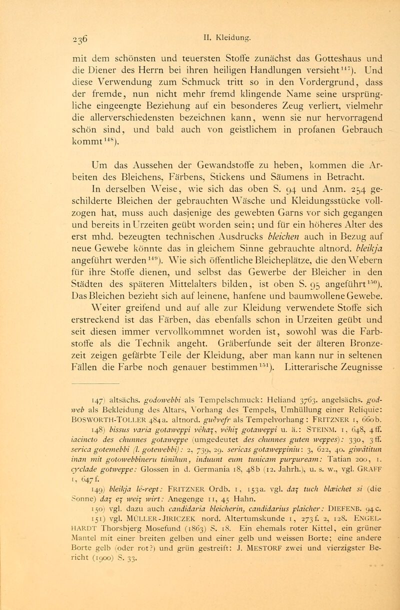 236 ö- mit dem schönsten und teuersten Stoffe zunächst das Gotteshaus und die Diener des Herrn bei ihren heiligen Handlungen versieht147). Und diese Verwendung zum Schmuck tritt so in den Vordergrund, dass der fremde, nun nicht mehr fremd klingende Name seine ursprüng- liche eingeengte Beziehung auf ein besonderes Zeug verliert, vielmehr die allerverschiedensten bezeichnen kann, wenn sie nur hervorragend schön sind, und bald auch von geistlichem in profanen Gebrauch kommt148). Um das Aussehen der Gewandstoffe zu heben, kommen die Ar- beiten des Bleichens, Färbens, Stickens und Säumens in Betracht. In derselben Weise, wie sich das oben S. 94 und Anm. 254 ge- schilderte Bleichen der gebrauchten Wäsche und Kleidungsstücke voll- zogen hat, muss auch dasjenige des gewebten Garns vor sich gegangen und bereits in Urzeiten geübt worden sein; und für ein höheres Alter des erst mhd. bezeugten technischen Ausdrucks bleichen auch in Bezug auf neue Gewebe könnte das in gleichem Sinne gebrauchte altnord. bleikja angeführt werden14n). Wie sich öffentliche Bleicheplätze, die den Webern für ihre Stoffe dienen, und selbst das Gewerbe der Bleicher in den Städten des späteren Mittelalters bilden, ist oben S. 95 angeführt150). Das Bleichen bezieht sich auf leinene, hänfene und baumwollene Gewebe. Weiter greifend und auf alle zur Kleidung verwendete Stoffe sich erstreckend ist das Färben, das ebenfalls schon in Urzeiten geübt und seit diesen immer vervollkommnet worden ist, sowohl was die Farb- stoffe als die Technik angeht. Gräberfunde seit der älteren Bronze- zeit zeigen gefärbte Teile der Kleidung, aber man kann nur in seltenen Fällen die Farbe noch genauer bestimmen151). Litterarische Zeugnisse 147) altsächs. godowebbi als Tempelschmuck.: Heliand 3763. angelsächs. god- web als Bekleidung des Altars, Vorhang des Tempels, Umhüllung einer Reliquie: BOSWORTH-TOLLER 484a. altnord. gudvefr als Tempelvorhang : FRITZNER 1, 660b. 148) bissas varia gotaweppi vehctf, vehif gotaweppi u. ä.: STEINM. i, 648, 4 ff. iacincto des chunnes gotaweppe (umgedeutet des chunnes guten weppes): 330, 3 ff. serica gotemebbi (l. gotewebbi): 2, 739, 29. sericas gotaweppiniu: 3, 622, 40. giwätitun inan mit gotowebbineru tünihun, induunt eurn tunicam purpureum: Tatian 200, 1. cyclade gotweppe: Glossen in d. Germania 18, 48 b (12. Jahrh.), u. s. w., vgl. GRAFF 1, 647 f. 149) bleikja le-rept: FRITZNER Ordb. 1, 153a. vgl. da% tuch blceichet si (die Sonne) da% e% \vei% wirt: Anegenge n, 45 Hahn. 150) vgl. dazu auch candidaria bleicherin, candidarius plaicher: DlEFENB. 94 c. 151) vgl. MÜLLER - JlRICZEK nord. Altertumskunde 1, 273 f. 2, 128. ENGEL- HARDT Thorsbjerg Mosefund (1863) S. 18. Ein ehemals roter Kittel, ein grüner Mantel mit einer breiten gelben und einer gelb und weissen Borte; eine andere Borte gelb (oder rot?) und grün gestreift: J. MESTORF zwei und vierzigster Be- richt (1900) S. 33.