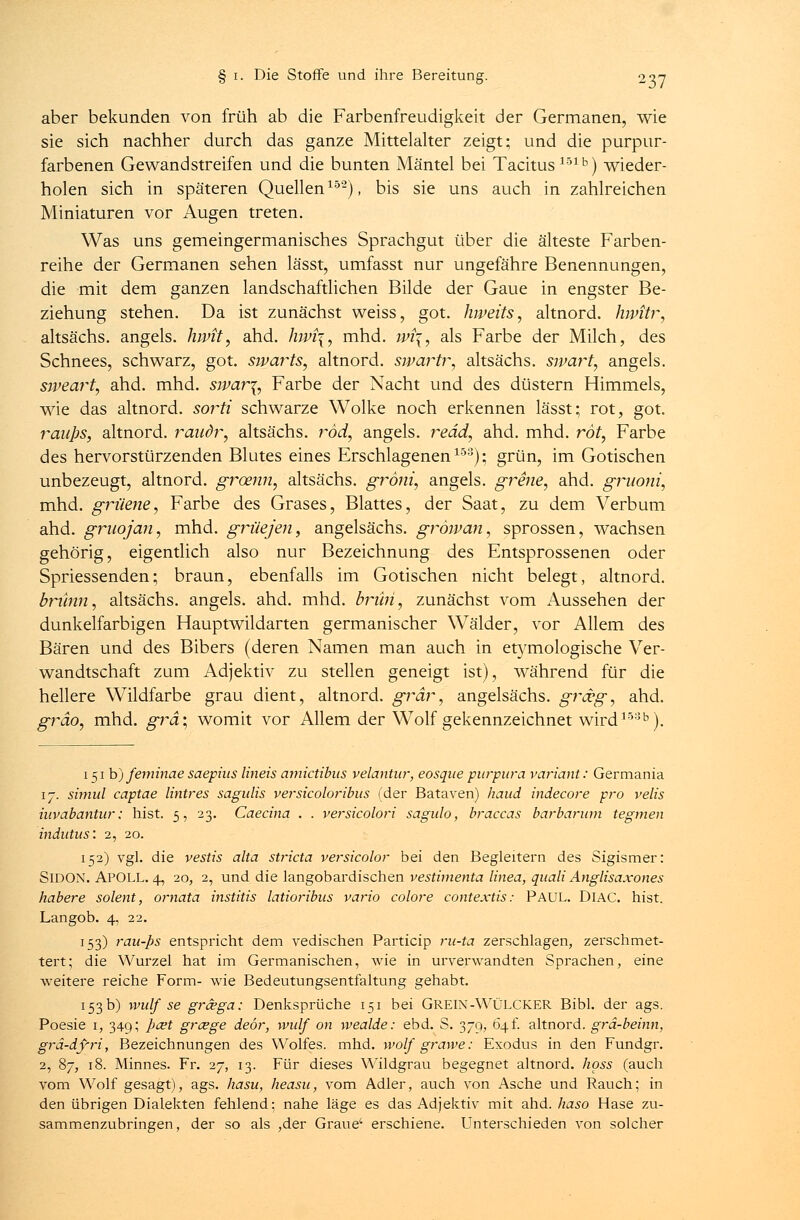 aber bekunden von früh ab die Farbenfreudigkeit der Germanen, wie sie sich nachher durch das ganze Mittelalter zeigt; und die purpur- farbenen Gewandstreifen und die bunten Mäntel bei Tacitus151b) wieder- holen sich in späteren Quellen152), bis sie uns auch in zahlreichen Miniaturen vor Augen treten. Was uns gemeingermanisches Sprachgut über die älteste Farben- reihe der Germanen sehen lässt, umfasst nur ungefähre Benennungen, die mit dem ganzen landschaftlichen Bilde der Gaue in engster Be- ziehung stehen. Da ist zunächst weiss, got. hweits, altnord. Jnvitr, altsächs. angels. luvit, ahd. hwi\, mhd. wi\, als Farbe der Milch, des Schnees, schwarz, got. swarts, altnord. svpartr, altsächs. sivart, angels. sweart, ahd. mhd. sjpar\, Farbe der Nacht und des düstern Himmels, wie das altnord. sorti schwarze Wolke noch erkennen lässt; rot, got. raups, altnord. raudr, altsächs. rod, angels. read, ahd. mhd. rot, Farbe des hervorstürzenden Blutes eines Erschlagenen153); grün, im Gotischen unbezeugt, altnord. groenn, altsächs. gröni, angels. grene, ahd. gruoni, mhd. grüene, Farbe des Grases, Blattes, der Saat, zu dem Verbum ahd. gruojan, mhd. grüejen, angelsächs. gröivan, sprossen, wachsen gehörig, eigentlich also nur Bezeichnung des Entsprossenen oder Spriessenden; braun, ebenfalls im Gotischen nicht belegt, altnord. briinn, altsächs. angels. ahd. mhd. brihi, zunächst vom Aussehen der dunkelfarbigen Hauptwildarten germanischer Wälder, vor Allem des Bären und des Bibers (deren Namen man auch in etymologische Ver- wandtschaft zum Adjektiv zu stellen geneigt ist), während für die hellere Wildfarbe grau dient, altnord. grdr, angelsächs. grceg, ahd. gräo, mhd. grd\, womit vor Allem der Wolf gekennzeichnet wird153b). 151b) feminae saepius lineis amictibas velantur, eosque purpura variant: Germania 17. simul captae Untres sagalis versicoloribus (der Bataven) haud indecore pro velis hivabantur: hist. 5, 23. Caecina . . versicolori sagulo, braccas barbarum tegmen indutus: 2, 20. 1152) vgl. die vestis alta stricta versicolor bei den Begleitern des Sigismer: SlDON. APOLL. 4, 20, 2, und die langobardischen vestimenta linea, quali Anglisaxones habere solent, ornata institis latioribus vario colore contextis: PAUL. DlAC. hist. Langob. 4, 22. 153) rau-ps entspricht dem vedischen Particip ru-ta zerschlagen, zerschmet- tert; die Wurzel hat im Germanischen, wie in urverwandten Sprachen, eine weitere reiche Form- wie Bedeutungsentfaltung gehabt. 153 b) wulf se grcega; Denksprüche 151 bei GREIN-WÜLCKER Bibl. der ags. Poesie 1, 349; pcet grcege deör, wulf 011 wealde: ebd. S. 379, 64t altnord. grä-beinn, gra-df-ri, Bezeichnungen des Wolfes, mhd. wolf grawe: Exodus in den Fundgr. 2, 87, 18. Minnes. Fr. 27, 13. Für dieses Wildgrau begegnet altnord. hpss (auch vom Wolf gesagt), ags. hasu, heasu, vom Adler, auch von Asche und Rauch; in den übrigen Dialekten fehlend; nahe läge es das Adjektiv mit ahd. haso Hase zu- sammenzubringen, der so als ,der Graue' erschiene. Unterschieden von solcher