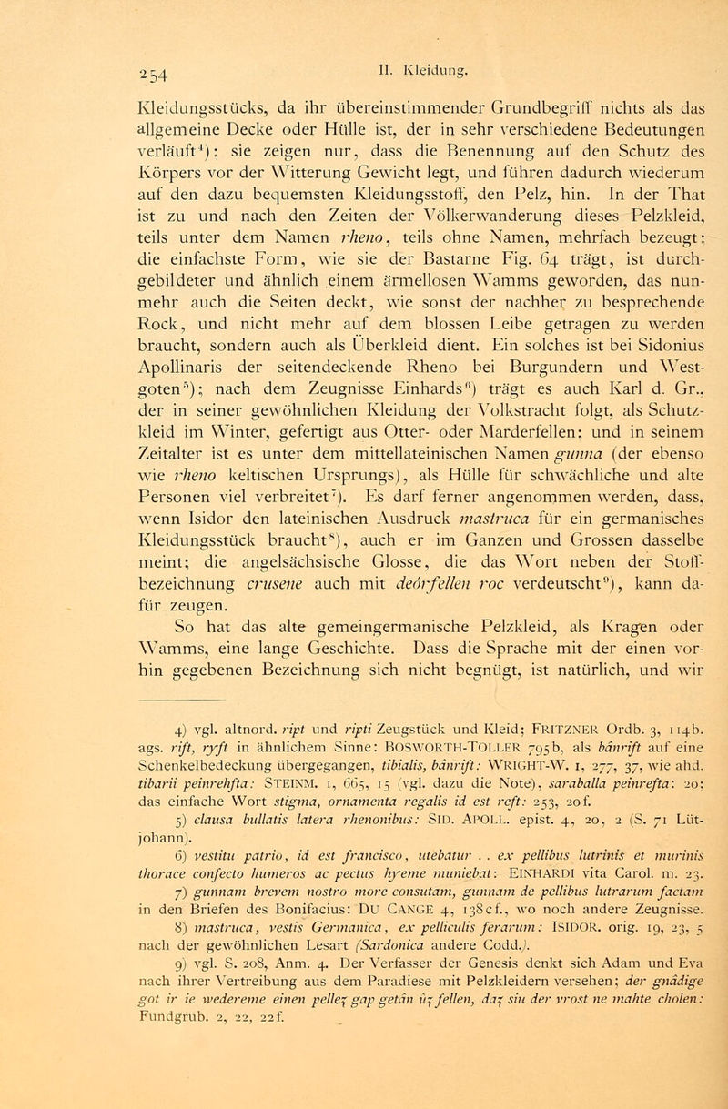 Kleidungsstücks, da ihr übereinstimmender Grundbegriff nichts als das allgemeine Decke oder Hülle ist, der in sehr verschiedene Bedeutungen verläuft4); sie zeigen nur, dass die Benennung auf den Schutz des Körpers vor der Witterung Gewicht legt, und führen dadurch wiederum auf den dazu bequemsten Kleidungsstoff, den Pelz, hin. In der That ist zu und nach den Zeiten der Völkerwanderung dieses Pelzkleid, teils unter dem Namen rheno, teils ohne Namen, mehrfach bezeugt; die einfachste Form, wie sie der Bastarne Fig. 64 trägt, ist durch- gebildeter und ähnlich einem ärmellosen Wamms geworden, das nun- mehr auch die Seiten deckt, wie sonst der nachher zu besprechende Rock, und nicht mehr auf dem blossen Leibe getragen zu werden braucht, sondern auch als Überkleid dient. Ein solches ist bei Sidonius Apollinaris der seitendeckende Rheno bei Burgundern und West- goten5); nach dem Zeugnisse Einhards0) trägt es auch Karl d. Gr., der in seiner gewöhnlichen Kleidung der Volkstracht folgt, als Schutz- kleid im Winter, gefertigt aus Otter- oder Marderfellen; und in seinem Zeitalter ist es unter dem mittellateinischen Namen gunna (der ebenso wie rheno keltischen Ursprungs), als Hülle für schwächliche und alte Personen viel verbreitet7). Es darf ferner angenommen werden, dass, wenn Isidor den lateinischen Ausdruck mastruca für ein germanisches Kleidungsstück braucht8), auch er im Ganzen und Grossen dasselbe meint; die angelsächsische Glosse, die das Wort neben der Stoff- bezeichnung crusene auch mit deörfeilen roc verdeutscht9), kann da- für zeugen. So hat das alte gemeingermanische Pelzkleid, als Kragen oder Wamms, eine lange Geschichte. Dass die Sprache mit der einen vor- hin gegebenen Bezeichnung sich nicht begnügt, ist natürlich, und wir 4) vgl. altnord. ript und ripti Zeugstück und Kleid; FRITZNER Ordb. 3, 114b. ags. rifi, ryft in ähnlichem Sinne: BOSWORTH-TOLLER 795b, als bänrift auf eine Schenkelbedeckung übergegangen, tibialis, bänrift: WRIGHT-W. i, 277, 37, wie ahd. tibarii peinrehfta: STEINM. i, 665, 15 (vgl. dazu die Note), saraballa peinrefta: 20: das einfache Wort Stigma, ornamenta regalis id est reft: 253, 20 f. 5) clausa bullatis latera rhenonibus: SlD. APOLL, epist. 4, 20, 2 (S. 71 Lüt- johann). 6) vestitu patrio, id est francisco, utebatur . . ex pellibus lutrinis et murinis thorace confecto humeros ac pectus hyeme muniebat: EINHARDI vita Carol. m. 23. 7) gunnarn brevem nostro more consutam, gunnam de pellibus lutrarum factam in den Briefen des Bonifacius: Du CANGE 4, 138cf., wo noch andere Zeugnisse. 8) mastruca, vestis Germanica, ex pelliculis ferarum: ISIDOR. orig. 19, 23, 5 nach der gewöhnlichen Lesart (Sardonica andere Codd.y). 9) vgl. S. 208, Anm. 4. Der Verfasser der Genesis denkt sich Adam und Eva nach ihrer Vertreibung aus dem Paradiese mit Pelzkleidern versehen; der gnädige got ir ie wedereme einen pelle^ gap getan it^ feilen, da% sin der vrost ne mähte cholen: Fundgrub. 2, 22, 22f.