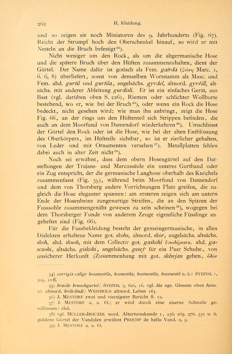 und so zeigen sie noch Miniaturen des 9. Jahrhunderts (Fig. 67). Reicht der Strumpf hoch den Oberschenkel hinauf, so wird er mit Nesteln an die Bruch befestigt34). Nicht weniger um den Rock, als um die altgermanische Hose und die spätere Bruch über den Hüften zusammenzuhalten, dient der Gürtel. Der Name dafür ist gotisch als Fem. gairda (£c6vr] Marc. 1, 6. 6, 8) überliefert, sonst von demselben Wortstamm als Masc. und Fem. ahd. gurtil und gurtila, angelsächs. gyrdel, altnord. gfrdill, alt- sächs. mit anderer Ableitung gurdisli. Er ist ein einfaches Gerät, aus Bast (vgl. darüben oben S. 226), Riemen oder schlichter Wollborte bestehend, wo er, wie bei der Bruch35), oder wenn ein Rock die Hose bedeckt, nicht gesehen wird; wie man ihn anbringt, zeigt die Hose Fig. 66, an der rings um den Hüftenteil sich Strippen befinden, die auch an dem Moorfund von Damendorf wiederkehren30). Umschliesst der Gürtel den Rock oder ist die Hose, wie bei der alten Entblössung des Oberkörpers, im Hüftteile sichtbar, so ist er zierlicher gehalten, von Leder und mit Ornamenten versehen37). Metallplatten fehlen dabei auch in alter Zeit nicht3S). Noch sei erwähnt, dass dem obern Hosengürtel auf den Dar- stellungen der Trajans- und Marcussäule ein unteres Gurtband oder ein Zug entspricht, der die germanische Langhose oberhalb des Knöchels zusammenfasst (Fig. 35), während beim Moorfund von Damendorf und dem von Thorsberg andere Vorrichtungen Platz greifen, die zu- gleich die Hose eleganter spannen: am ersteren zeigen sich am untern Ende der Hosenbeine zungenartige Streifen, die an den Spitzen der Fusssohle zusammengenäht gewesen zu sein scheinen39), wogegen bei dem Thorsberger Funde von anderem Zeuge eigentliche Füsslinge an- geheftet sind (Fig. 66). Für die Fussbekleidung besteht der gemeingermanische, in allen Dialekten erhaltene Name got. sköhs, altnord. skör, angelsächs. altsächs. skoh, ahd. skuoh, mit dem Collectiv got. gasköhi vicoörj/xata, ahd. ga- scuohi, altsächs. gisköhi, angelsächs. gescy für ein Paar Schuhe, von unsicherer Herkunft (Zusammenhang mit got. skeivjan gehen, odbv 34) corrigia calige hosanestila, hosnestila, hosinestila, hosenestil u. ä.: STEINM. t, 305, n ff. 35) bracile bruochgurtel: STEINM. 3, 626, 16. vgl. die ags. Glossen oben Anm. 26. altnord. brök-lindi: WEINHOLD altnord. Leben 163. 36) J. MESTORF zwei und vierzigster Bericht S. 12. 37) J. MESTORF a. a. O.; er wird durch eine eiserne Schnalle ge- schlossen: ebd. 38) vgl. MÜLLER-JlRICZEK nord. Altertumskunde 1, 256. 269. 276. 351 u. ö. goldene Gürtel der Vandalen erwähnt PROCOP de bello Vand. 2, 9. 39) J. MESTORF a. a. O.