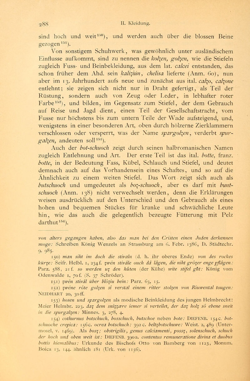 sind hoch und weit150), und werden auch über die blossen Beine gezogen151). Von sonstigem Schuhwerk, was gewöhnlich unter ausländischem Einflüsse aufkommt, sind zu nennen die kol\en, gol\en, wie die Stiefeln zugleich Fuss- und Beinbekleidung, aus dem lat. calcei entstanden, das schon früher dem Ahd. sein kali-^iün, chelisa lieferte (Anm. 60), nun aber im 13. Jahrhundert aufs neue und zunächst aus ital. cal^o, cal\one entlehnt; sie zeigen sich nicht nur in Draht gefertigt, als Teil der Rüstung, sondern auch von Zeug oder Leder, in lebhafter roter Farbe152), und bilden, im Gegensatz zum Stiefel, der dem Gebrauch auf Reise und Jagd dient, einen Teil der Gesellschaftstracht, vom Fusse nur höchstens bis zum untern Teile der Wade aufsteigend, und, wenigstens in einer besonderen Art, oben durch hölzerne Zierklammern verschlossen oder versperrt, was der Name spargol^en, verderbt spitr- galien, andeuten soll153). Auch der bot-schaoch zeigt durch seinen halbromanischen Namen zugleich Entlehnung und Art. Der erste Teil ist das ital. botte, franz. botte, in der Bedeutung Fass, Kübel, Schlauch und Stiefel, und deutet demnach auch auf das Vorhandensein eines Schaftes, und so auf die Ähnlichkeit zu einem weiten Stiefel. Das Wort zeigt sich auch als butschuoch und umgedeutet als boi-schuoch, aber es darf mit bunt- schuoch (Anm. 138) nicht verwechselt werden, denn die Erklärungen weisen ausdrücklich auf den Unterschied und den Gebrauch als eines hohen und bequemen Stückes für kranke und schwächliche Leute hin, wie das auch die gelegentlich bezeugte Fütterung mit Pelz darthut154). von alters gegangen haben, also das man bei den Cristen einen Juden derkennen möge: Schreiben König Wenzels an Strassburg am 6. Febr. 1386, D. Städtechr. ■9» 985- 150) man siht im doch die stivaln (d. h. ihr oberes Ende) von des rockes kür^e: Seifr. Helbl. 1, 234f. %wen stiväle ouch da lägen, die niht großer engepflägen : Parz. 588, 21 f. so werden u% den hüten (der Kühe) wite stifel gut: König vom Odenwalde 1, 70 f. (S. 37 Schröder). 151) %wen stiväl über blo^iu bein: Parz. 63, 15. 152) %wene rote golden si verstal einem ritter stolzen von Riinvental tougen: NEIDHART 20, 30 ff. 153) hosen und spargol^en als modische Beinkleidung des jungen Helmbrecht: Meier Helmbr. 223. daf dem sniff&re iemer si verteilet, der da^ hoh{ so ebene sneit in die spur galten: Minnes. 3, 278, 4. 154) cothurnus botschuch, bosschuch, butschoe neben böte: DlEFENB. 154c. bot- schuoche crepica: 156 c. ocrea botschuch: 392 c. belt^botschuwe: Weist. 2,489 (Unter- mosel, v. 1469). Als bos%; obstrigilis, genus calciamenti, poss^ solenschuch, schlich der hoch und oben weit ist: DlEFENB. 390a. contentus remuneratione divina et duobus bottis hiemalibus: Urkunde des Bischofs Otto von Bamberg von 1123, Monum. Boica 13, 144. ähnlich 181 (Urk. von 1156).