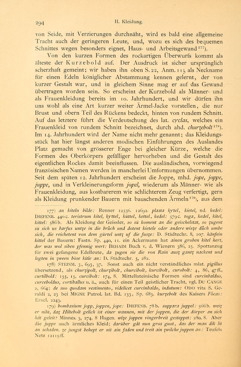 von Seide, mit Verzierungen durchnäht, wird es bald eine allgemeine Tracht auch der geringeren Leute, und, wozu es sich des bequemen Schnittes wegen besonders eignet, Haus- und Arbeitsgewand177). Von den kurzen Formen des rockartigen Überwurfs kommt als älteste der Kurzebold auf. Der Ausdruck ist sicher ursprünglich scherzhaft gemeint; wir haben ihn oben S.22, Anm. 115 als Neckname für einen Edeln königlicher Abstammung kennen gelernt, der von kurzer Gestalt war, und in gleichem Sinne mag er auf das Gewand übertragen worden sein. So erscheint der Kurzebold als Männer- und als Frauenkleidung bereits im 10. Jahrhundert, und wir dürfen ihn uns wohl als eine Art kurzer weiter Ärmel-Jacke vorstellen, die nur Brust und obern Teil des Rückens bedeckt, hinten von rundem Schnitt. Auf das letztere führt die Verdeutschung des lat. cyclas, welches ein Frauenkleid von rundem Schnitt bezeichnet, durch ahd. chw^ebolt118). Im 14. Jahrhundert wird der Name nicht mehr genannt; das Kleidungs- stück hat hier längst anderen modischen Einführungen des Auslandes Platz gemacht von grösserer Enge bei gleicher Kürze, welche die Formen des Oberkörpers gefälliger hervorheben und die Gestalt des eigentlichen Rockes damit beeinflussen. Die ausländischen, vorwiegend französischen Namen werden in mancherlei Umformungen übernommen. Seit dem späten 12. Jahrhundert erscheint die Joppe, mhd. jope, joppe, ßippe, und in Verkleinerungsform jopel, wiederum als Männer- wie als Frauenkleidung, aus kostbarerem wie schlichterem Zeug verfertigt, gern als Kleidung prunkender Bauern mit bauschenden Ärmeln179), aus dem 177) an kitein bilde: Renner 12536. 12692. plasta kytel, kietel, nd. kedel: DlEFENB. 440 c. teristrum kitel, kyttel, küttel, kettel, kedel: 579c. toga, kedel, kitel, kittel: 586 b. Als Kleidung der Geissler, so sü koment an die geischelstat, so ^ugent sü sich us barfus untqe in die brück und dotent kietele oder andere wis^e düch umbe sich, die reichetent von dem gürtel unt\ uf die fus^e: D. Städtechr. 8, 107. hänfein kittel der Bauern: Fastn. Sp. 440, 11. ein Ackermann hat ainen groben kitel hert, der was wol siben Pfennig wert: BEHAIM Buch v. d. Wienern 386, 25. Spottanzug für zwei gefangene Edelleute, da %ugen sie die von Rain aus\ gantf nackent und legten in ^ween böse kitle an: D. Städtechr. 5, 282. 178) STEINM. 3, 693, 37. Sonst auch ein nicht verständliches mlat. pigillus übersetzend, als chur^ipolt, chur^ibolt, churcibolt, kurcibolt, curobolt: 4, 86, 47fr., curtilbold: 155, 15, curcibolt: 174, 8. Mittellateinische Formen sind curcinbaldus, curceboldus, cortiballus u. ä., auch für einen Teil geistlicher Tracht, vgl. Du CANGE 2, 664; de suo quodam vestimento, videlicet curcinbaldo, indutum: ODO vita S. Ge- raldi 2, 23 bei MlGNE Patrol. lat. Bd. 133, Sp. 683. kurqebolt des Kaisers Föcas: Eracl. 2243. 179) bombasiimi jopp, joppen, jope: DlEFENB. 78 b. suppara juppel: 566 b. weif er niht, da% Hiltebolt gelich ist einer wannen, mit der joppen, die der dörper an sich hat geleit? Minnes. 3, 274, 8 Hagen, wi^e joppen vingerbreit gesteppet: 280, 8. Aber die juppe auch ärmliches Kleid; darüber gät nun gros guot, das der man dik lit an schaden. %e jungst behept er nit ain faden und treit ain pvilche juppen an : Teufels Netz 12119 fr.