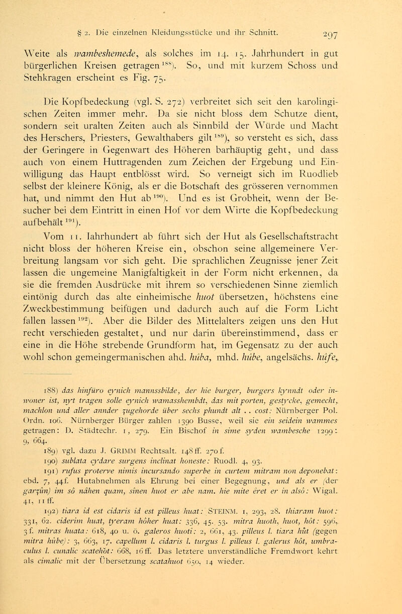 Weite als wambeshemede, als solches im 14. 15. Jahrhundert in gut bürgerlichen Kreisen getragen18*). So, und mit kurzem Schoss und Stehkragen erscheint es Fig. 75. Die Kopfbedeckung (vgl. S. 272) verbreitet sich seit den karolingi- schen Zeiten immer mehr. Da sie nicht bloss dem Schutze dient,, sondern seit uralten Zeiten auch als Sinnbild der Würde und Macht des Herschers, Priesters, Gewalthabers gilt189), so versteht es sich, dass der Geringere in Gegenwart des Höheren barhäuptig geht, und dass auch von einem Huttragenden zum Zeichen der Ergebung und Ein- willigung das Haupt entblösst wird. So verneigt sich im Ruodlieb selbst der kleinere König, als er die Botschaft des grösseren vernommen hat, und nimmt den Hut ab190). Und es ist Grobheit, wenn der Be- sucher bei dem Eintritt in einen Hof vor dem Wirte die Kopfbedeckung aufbehältm). Vom 11. Iahrhundert ab führt sich der Hut als Gesellschaftstracht nicht bloss der höheren Kreise ein, obschon seine allgemeinere Ver- breitung langsam vor sich geht. Die sprachlichen Zeugnisse jener Zeit lassen die ungemeine Manigfaltigkeit in der Form nicht erkennen, da sie die fremden Ausdrücke mit ihrem so verschiedenen Sinne ziemlich eintönig durch das alte einheimische haot übersetzen, höchstens eine Zweckbestimmung beifügen und dadurch auch auf die Form Licht fallen lassen192). Aber die Bilder des Mittelalters zeigen uns den Hut recht verschieden gestaltet, und nur darin übereinstimmend, dass er eine in die Höhe strebende Grundform hat, im Gegensatz zu der auch wohl schon gemeingermanischen ahd. hüba, mhd. hübe, angelsächs. hiife,. 188) das hinfüro eynich mannssbilde, der hie burger, burgers kynndt oder in- woner ist, nyt tragen solle eynich wamasshembdt, das mit porten, gestycke, gemecht,. machlon und aller annder ptgehorde über sechs phundt alt . . cost: Nürnberger Pol. Ordn. 106. Nürnberger Bürger zahlen 1390 Busse, weil sie ein seidein wammes getragen: D. Städtechr. 1, 279. Ein Bischof in sime syden tvambesche 12991 9, 664. 189) vgl. dazu J. Grimm Rechtsalt. 148 fr. 270 f. 190) sublata cydare surgens inclinat honeste: Ruodl. 4, 93. 191) rufus proterve nimis incursando süperbe in curtem mitram non deponebat: ebd. 7, 44f. Hutabnehmen als Ehrung bei einer Begegnung, und als er (der gar^ün) im so nähen quam, sinen huot er abe nam. hie mite eret er in also: WigaL 41, 11 ff. 192) tiara id est cidaris id est pilleus huat: STEINM. i, 293, 28. thiaram huot: 331, 62. ciderim huat, tyeram hoher huat: 336, 45. 53. mitra huoth, huot, höt: 596,.. 3 f. mitras huata: 618, 40 u. ö. galeros huoti: 1, 661, 43. pilleus l. tiara hüt (gegen mitra hübe): 3, 663, 17. capellum l. cidaris l. turgus l. pilleus l. galerus höt, umbra- culus l. cunalic scatehot: 668, 16 ff. Das letztere unverständliche FremdAvort kehrt als cimalic mit der Übersetzung scatahuot 650, 14 wieder.