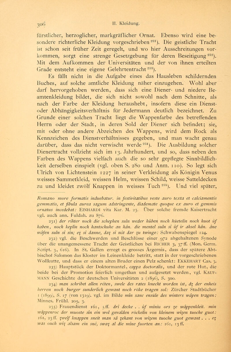 fürstlicher, herzoglicher, markgräflicher Ornat. Ebenso wird eine be- sondere richterliche Kleidung vorgeschrieben231). Die geistliche Tracht ist schon seit früher Zeit geregelt, und wo hier Ausschreitungen vor- kommen, sorgt eine strenge Gesetzgebung für deren Beseitigung232). Mit dem Aufkommen der Universitäten und der von ihnen erteilten Grade entsteht eine eigene Gelehrtentracht233). Es fällt nicht in die Aufgabe eines das Hausleben schildernden Buches, auf solche amtliche Kleidung näher einzugehen. Wohl aber darf hervorgehoben werden, dass sich eine Diener- und niedere Be- amtenkleidung bildet, die sich nicht sowohl nach dem Schnitte, als nach der Farbe der Kleidung heraushebt, insofern diese ein Dienst- oder Abhängigkeitsverhältnis für Jedermann deutlich bezeichnet. Zu Grunde einer solchen Tracht liegt die Wappenfarbe des betreffenden Herrn oder der Stadt, in deren Sold der Diener sich befindet; sie, mit oder ohne andere Abzeichen des Wappens, wird dem Rock als Kennzeichen des Dienstverhältnisses gegeben, und man wacht genau darüber, dass das nicht verwischt werde234). Die Ausbildung solcher Dienertracht vollzieht sich im 13. Jahrhundert, und so, dass neben den Farben des Wappens vielfach auch die so sehr gepflegte Sinnbildlich- keit derselben einspielt (vgl. oben S. 280 und Anm. 110). So legt sich Ulrich von Lichtenstein 1227 in seiner Verkleidung als Königin Venus weisses Sammetkleid, weissen Helm, weissen Schild, weisse Satteldecken zu und kleidet zwölf Knappen in weisses Tuch235). Und viel später, Romano more formatis induebatur. in festivitatibus veste auro texta et calciamentis gemmatis, et fibida aurea sagum adstringente, diademate quoque ex auro et gemmis ornätus incedebat: EINHARDI vita Kar. M. 23. Über solche fremde Kaisertracht vgl. auch ann. Fuldah. zu 876. 231) der rihter noch die schephen suln weder hüben noch hüetelin noch huot üf haben, noch keplin noch hantschuhe an hän. die nientel suln si üf ir ahsel hän. äne wäfen suln si sin; e^ si danne, da% si not dar %u twinge: Schwabenspiegel 124. 232) vgl. die Beschwerden und Beschlüsse einer 972 abgehaltenen Synode über die unangemessene Tracht der Geistlichen bei RlCHER 3, 37 fr. (Mon. Germ. Script. 3, 616). In St. Gallen erregt es grosses Ärgernis, dass der spätere Abt- bischof Salomon das Kloster im Leinenkleide betritt, statt in der vorgeschriebenen Wollkutte, und dass er einem alten Bruder einen Pelz schenkt: EKKEHART Cas. 3. 233) Hauptstück der Doktormantel, cappa doctoralis, und der rote Hut, die beide bei der Promotion feierlich umgethan und aufgesetzt werden, vgl. KAUF- MANN Geschichte der deutschen Universitäten 2 (1896), S. 300. 234) man schribet allen reten, swele des rates knecht worden ist, d% der enheis herren noch burger sunderlich gewant noch röke tragen sol: Zürcher Stadtbücher 1 (1899), S. 17 (von 1319). vgl. im Bilde min sanc ensüle des winters wäpen tragen: Minnes. Frühl. 205, 3. 235) Frauendienst 161, 5 ff. dri decke . . üf miniu ors ^e wäppenkleit. min wäppenroc der muoste sin ein wol gevalden röckelin von kleinem wi^en tuoche guot: 161, 23 fr. \welf knappen sneit man sä ^ehant von widern tuoche guot gewant. . . ej- was ouch wi% alsam ein sne, swa? al die mine fuorten an: 161, 13 ff.