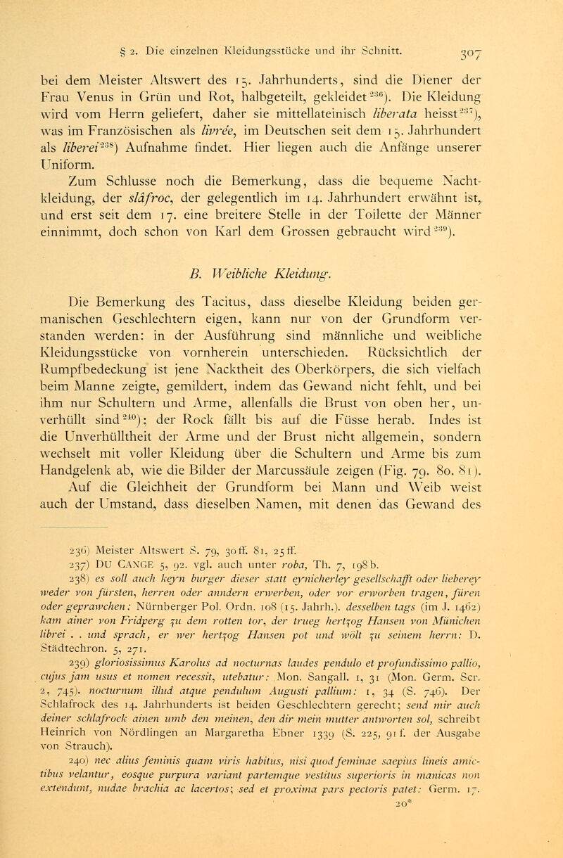 bei dem Meister Altswert des 15. Jahrhunderts, sind die Diener der Frau Venus in Grün und Rot, halbgeteilt, gekleidet236). Die Kleidung wird vom Herrn geliefert, daher sie mittellateinisch liberata heisst'237), was im Französischen als lipre'e, im Deutschen seit dem 15. Jahrhundert als liberei-*8) Aufnahme findet. Hier liegen auch die Anfänge unserer Uniform. Zum Schlüsse noch die Bemerkung, dass die bequeme Nacht- kleidung, der släfroc, der gelegentlich im 14. Jahrhundert erwähnt ist, und erst seit dem 17. eine breitere Stelle in der Toilette der Männer einnimmt, doch schon von Karl dem Grossen gebraucht wird'289). B. Weibliche Kleidung. Die Bemerkung des Tacitus, dass dieselbe Kleidung beiden ger- manischen Geschlechtern eigen, kann nur von der Grundform ver- standen werden: in der Ausführung sind männliche und weibliche Kleidungsstücke von vornherein unterschieden. Rücksichtlich der Rumpfbedeckung ist jene Nacktheit des Oberkörpers, die sich vielfach beim Manne zeigte, gemildert, indem das Gewand nicht fehlt, und bei ihm nur Schultern und Arme, allenfalls die Brust von oben her, un- verhüllt sind240); der Rock fällt bis auf die Füsse herab. Indes ist die Unverhülltheit der Arme und der Brust nicht allgemein, sondern wechselt mit voller Kleidung über die Schultern und Arme bis zum Handgelenk ab, wie die Bilder der Marcussäule zeigen (Fig. 70,. 80. 81). Auf die Gleichheit der Grundform bei Mann und Weib weist auch der Umstand, dass dieselben Namen, mit denen das Gewand des 236) Meister Altswert S. 79, 30 ff. 81, 25 ff. 237) Du CANGE 5, 92. vgl. auch unter roba, Th. 7, tgS b. 238) es soll auch keyn burger dieser statt eynicherley gesellschafft oder lieber ey weder von forsten, herren oder anndern erwerben, oder vor erworben tragen, füren oder geprawchen: Nürnberger Pol. Ordn. 108 (15. Jahrh.). desselben tags (im J. 1462) kam ainer von Fridperg \u dem rotten tor, der trueg hert^og Hansen von Münichen librei . . und sprach, er wer hert^og Hansen pot und wölt %u seinem herrn: D. Städtechron. 5, 271. 239) gloriosissimus Karolus ad nocturnas laudes pendulo et profundissimo pallio, cujus jam usus et nomen recessit, utebatur: Mon. Sangall. 1, 31 (Mon. Germ. Scr. 2, 745). nocturnum illud atque pendulum Augusti pallium: 1, 34 (S. 746). Der Schlafrock des 14. Jahrhunderts ist beiden Geschlechtern gerecht; send mir auch deiner Schlafrock ainen umb den meinen, den dir mein mutier antworten sol, schreibt Heinrich von Nördlingen an Margaretha Ebner 1339 (S. 225, gif. der Ausgabe von Strauch). 240) nee alius feminis quam viris habitus, nisi quod feminae saepius lineis amic- tibus velantur, eosque purpura variant partemque vestitus superioris in manicas non extendunt, nudae brachia ac lacertos; sed et proxima pars pectoris patet: Germ. 17.