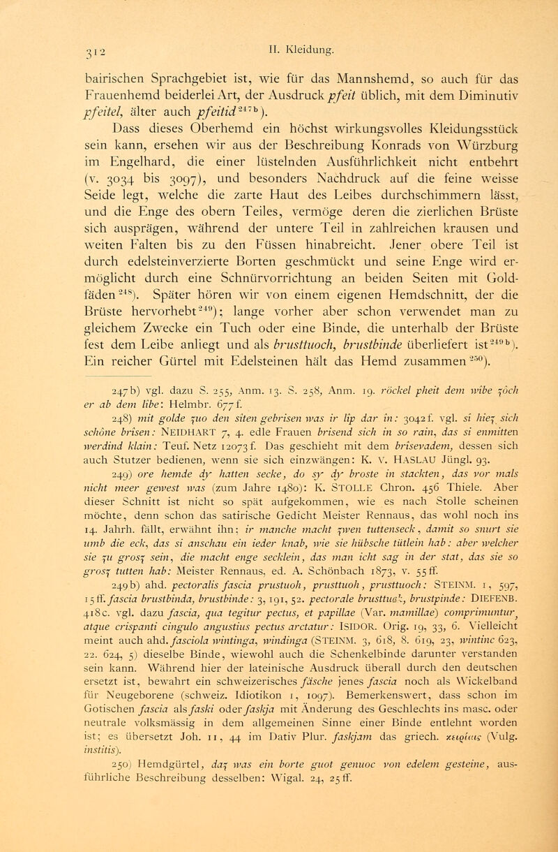 bairischen Sprachgebiet ist, wie für das Mannshemd, so auch für das Frauenhemd beiderlei Art, der Ausdruck pfeit üblich, mit dem Diminutiv pfeitel, älter auch pfeitid'U7b). Dass dieses Oberhemd ein höchst wirkungsvolles Kleidungsstück sein kann, ersehen wir aus der Beschreibung Konrads von Würzburg im Engelhard, die einer lüstelnden Ausführlichkeit nicht entbehrt (v. 3034 bis 3097), und besonders Nachdruck auf die feine weisse Seide legt, welche die zarte Haut des Leibes durchschimmern lässt, und die Enge des obern Teiles, vermöge deren die zierlichen Brüste sich ausprägen, während der untere Teil in zahlreichen krausen und weiten Falten bis zu den Füssen hinabreicht. Jener obere Teil ist durch edelsteinverzierte Borten geschmückt und seine Enge wird er- möglicht durch eine Schnürvorrichtung an beiden Seiten mit Gold- fäden248). Später hören wir von einem eigenen Hemdschnitt, der die Brüste hervorhebt'249); lange vorher aber schon verwendet man zu gleichem Zwecke ein Tuch oder eine Binde, die unterhalb der Brüste fest dem Leibe anliegt und als brnsttuoch, brustbinde überliefert ist249b). Ein reicher Gürtel mit Edelsteinen hält das Hemd zusammen 25°). 247b) vgl. dazu S. 2^5, Anm. 13. S. 258, Anm. 19. röckel pheit dem wibe %öch er ab dem übe: Helmbr. 677f. 248) mit golde ^uo den siten gebrisen was ir lip dar in: 3042 f. vgl. si hie% sich schöne brisen: NEIDHART 7, 4. edle Frauen brisend sich in so rain, das si enmitten werdind Main: Teuf. Netz 12073 f. Das geschieht mit dem brisevadem, dessen sich auch Stutzer bedienen, wenn sie sich einzwängen: K. V. HASLAU Jüngl. 93. 249) ore hemde dy hatten secke, do sy dy broste in stackten, das vor mals nicht meer gewest was (zum Jahre 1480): K. STOLLE Chron. 456 Thiele. Aber dieser Schnitt ist nicht so spät aufgekommen, wie es nach Stolle scheinen möchte, denn schon das satirische Gedicht Meister Rennaus, das wohl noch ins 14. Jahrh. fällt, erwähnt ihn; ir manche macht %wen tuttenseck, damit so snurt sie amb die eck, das si anschau ein ieder knab, wie sie hübsche tütlein hab: aber welcher sie %u gros% sein, die macht enge secklein, das man icht sag in der stat, das sie so gros% tutten hab; Meister Rennaus, ed. A. Schönbach 1873, v. 55 fr. 249 b) ahd. pectoralis fascia prustuoh, prusttuoh, prusttuoch: STEINM. i , 597, 15 ff. fascia brustbinda, brustbinde: 3, 191, 52. pectorale brusttuak, brustpinde: DlEFENB. 418 c. vgl. dazu fascia, qua tegitur pectus, et papillae (Var. mamillae) comprimuntur} atque crispanti cingulo angustius pectus arctatur: ISIDOR. Orig. 19, 33, 6. Vielleicht meint auch ahd. fasciola wintinga, windinga (STEINM. 3, 618, 8. 619, 23, wintinc 623, 22. 624, 5) dieselbe Binde, wiewohl auch die Schenkelbinde darunter verstanden sein kann. Während hier der lateinische Ausdruck überall durch den deutschen ersetzt ist, bewahrt ein schweizerisches fasche jenes fascia noch als Wickelband für Neugeborene (Schweiz. Idiotikon 1, 1097). Bemerkenswert, dass schon im Gotischen fascia als faski oder faskja mit Änderung des Geschlechts ins masc. oder neutrale volksmässig in dem allgemeinen Sinne einer Binde entlehnt worden ist; es übersetzt Joh. 11, 44 im Dativ Plur. faskjam das griech. -/.tiquas (Vulg. institis). 250) Hemdgürtel, da% was ein borte guot genuoc von edelem gesteine, aus- führliche Beschreibung desselben: Wigal. 24, 25ff.