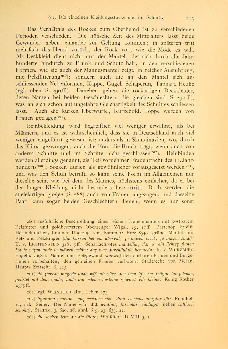 Das Verhältnis des Rockes zum Oberhemd ist zu verschiedenen Perioden verschieden. Die höfische Zeit des Mittelalters lässt beide Gewänder neben einander zur Geltung kommen; in späteren tritt mehrfach das Hemd zurück, der Rock vor, wie die Mode es will. Als Deckkleid dient nicht nur der Mantel, der sich durch alle Jahr- hunderte hindurch zu Prunk und Schutz hält, in den verschiedenen Formen, wie sie auch der Mannesmantel zeigt, in reicher Ausführung, mit Pelzfütterung260); sondern auch die an den Mantel sich an- schliessenden Nebenformen, Kappe, Gugel, Schaperun, Taphart, Heuke (vgl. oben S. 290 ff.). Daneben gehen die rockartigen Deckkleider, deren Namen bei beiden Geschlechtern die gleichen sind (S. 292 fr.), was an sich schon auf ungefähre Gleichartigkeit des Schnittes schliessen lässt. Auch die kurzen Überwürfe, Kurzebold, Joppe werden von Frauen getragen'261). Beinbekleidung wird begreiflich viel weniger erwähnt, als bei Männern, und es ist wahrscheinlich, dass sie in Deutschland auch viel weniger eingeführt gewesen ist; anders als in Skandinavien, wo, durch das Klima gezwungen, auch die Frau die Bruch trägt, wenn auch von anderm Schnitte und im Schritte nicht geschlossen26'2). Beinbinden werden allerdings genannt, als Teil vornehmer Frauentracht des 11. Jahr- hunderts -GZ); Socken dürfen als gewöhnlicher vorausgesetzt werden'264j, und was den Schuh betrifft, so kann seine Form im Allgemeinen nur dieselbe sein, wie bei dem des Mannes, höchstens einfacher, da er bei der langen Kleidung nicht besonders hervortritt. Doch werden die stiefelartigen gol\en (S. 288) auch von Frauen angezogen, und dasselbe Paar kann sogar beiden Geschlechtern dienen, wenn es nur sonst 260) ausführliche Beschreibung eines reichen Frauenmantels mit kostbarem Pelzfutter und goldbesetztem Oberzeuge: Wigal. 25, ijff. Partenop. 8708ff. Hermelinfutter, brauner Überzug von Sammet: Erec 8940. grüner Mantel mit Pelz und Pelzkragen (diu kürsen het ein überval, fe ma^en breit, %e mä^en smal): U. V. LICHTENSTEIN 348, 5 ff. Scharlachrotes mantellin, dar % ein liehteq fuoter bot ie wi\en unde ie bläwen scJün; da^ was durchliuhtic Hermelin: K. V. WÜRZBURG Engelh. 3098 ff. Mantel und Pelzgewand (kursenj den ehrbaren Frauen und Bürge- rinnen vorbehalten, den gemeinen Frauen verboten: Stadtrecht von Meran, Haupts Zeitschr. 6, 425. 261) dö %ierede megede unde wif mit vli^e den iren lif; sie trogin kur^ebolde, gelistet mit dem golde, unde mit edelen gesteine gewiret vile kleine: König Rother 4575 ff- 262) vgl. Weinhold altn. Leben 173. 263) ligamina crurum, que cecidere sibi, dum clericus iungitur Uli: Ruodlieb 17, 29 k Seiler. Der Name war ahd. winting; fasciolas windinga (neben caltiarii scuoha): STEINM. 3, 620, 26, ähnl. 619, 23. 633, 22.