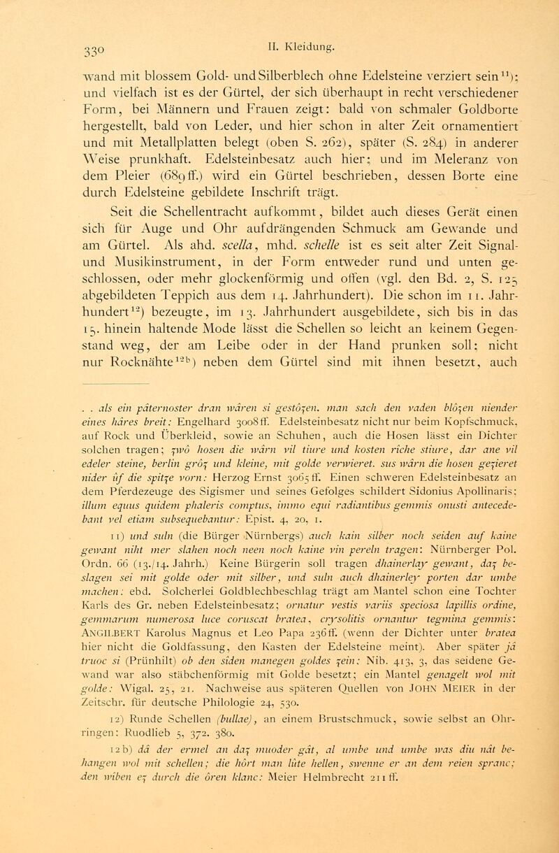 wand mit blossem Gold- und Silberblech ohne Edelsteine verziert sein11); und vielfach ist es der Gürtel, der sich überhaupt in recht verschiedener Form, bei Männern und Frauen zeigt: bald von schmaler Goldborte hergestellt, bald von Leder, und hier schon in alter Zeit ornamentiert und mit Metallplatten belegt (oben S. 262), später (S. 284) in anderer Weise prunkhaft. Edelsteinbesatz auch hier; und im Meleranz von dem Pleier (689ff.) wird ein Gürtel beschrieben, dessen Borte eine durch Edelsteine gebildete Inschrift trägt. Seit die Schellentracht aufkommt, bildet auch dieses Gerät einen sich für Auge und Ohr aufdrängenden Schmuck am Gewände und am Gürtel. Als ahd. scella, mhd. schelle ist es seit alter Zeit Signal- und Musikinstrument, in der Form entweder rund und unten ge- schlossen, oder mehr glockenförmig und offen (vgl. den Bd. 2, S. 123 abgebildeten Teppich aus dem 14. Jahrhundert). Die schon im 11. Jahr- hundert1'2) bezeugte, im 13. Jahrhundert ausgebildete, sich bis in das 15. hinein haltende Mode lässt die Schellen so leicht an keinem Gegen- stand weg, der am Leibe oder in der Hand prunken soll; nicht nur Rocknähte 1'2b) neben dem Gürtel sind mit ihnen besetzt, auch . . als ein päternoster dran wären si gestoben, man sack den vaden blo\en niender eines häres breit: Engelhard 3008ff. Edelsteinbesatz nicht nur beim Kopfschmuck, auf Rock und Überkleid, sowie an Schuhen, auch die Hosen lässt ein Dichter solchen tragen; pi>6 hosen die warn vil tiure und kosten riche stiure, dar ane vil edeler steine, berlin grö^ und kleine, mit golde verwieret. sus warn die hosen gelieret nider üf die spitze vorn: Herzog Ernst 3065fr. Einen schweren Edelsteinbesatz an dem Pferdezeuge des Sigismer und seines Gefolges schildert Sidonius Apollinaris; illum equus quidem phaleris comptus, immo equi radiantibns gemmis onusti antecede- bant vel etiam subsequebantur: Epist. 4, 20, 1. 11) und suln (die Bürger Nürnbergs) auch kain silber noch seiden auf kaine gewant niht vier slahen noch neen noch kaine vin perein tragen: Nürnberger Pol. Ordn. 66 (13./14. Jahrh.) Keine Bürgerin soll tragen dhainerlay gewant, da^ be- slagen sei mit golde oder mit silber, und suln auch dhainerley porten dar umbe machen: ebd. Solcherlei Goldblechbeschlag trägt am Mantel schon eine Tochter Karls des Gr. neben Edelsteinbesatz; ornatur vestis variis speciosa lapillis ordine, gemmarum numerosa luce coruscat bratea, aysolitis ornantur tegmina gemmis: ANGILBERT Karolus Magnus et Leo Papa 236ff. (wenn der Dichter unter bratea hier nicht die Goldfassung, den Kasten der Edelsteine meint). Aber später ja truoc si (Prünhilt) ob den siden manegen goldes \ein; Nib. 413, 3, das seidene Ge- wand war also stäbchenförmig mit Golde besetzt; ein Mantel genagelt wol mit golde: Wigal. 25, 21. Nachweise aus späteren Quellen von John MEIER in der Zeitschr. für deutsche Philologie 24, 530. 12) Runde Schellen (bullae), an einem Brustschmuck, sowie selbst an Ohr- ringen: Ruodlieb 5, 372. 380. 12 b) da der ermel an da\ muoder gät, al umbe und umbe was diu nät be- hangen wol mit schellen; die hört man litte hellen, sivenne er an dem reien spranc: den wiben e% durch die ören klanc: Meier Helmbrecht 211 ff.