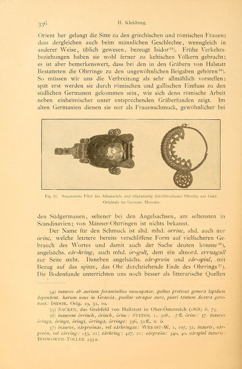 Orient her gelangt die Sitte zu den griechischen und römischen Frauen; dass dergleichen auch beim männlichen Geschlechte, wenngleich in anderer Weise, üblich gewesen, bezeugt Isidor34). Frühe Verkehrs- beziehungen haben sie wohl ferner zu keltischen Völkern gebracht; es ist aber bemerkenswert, dass bei den in den Gräbern von Haistatt Bestatteten die Ohrringe zu den ungewöhnlichen Beigaben gehören35). So müssen wir uns die Verbreitung als sehr allmählich vorstellen; spät erst werden sie durch römischen und gallischen Einfluss zu den südlichen Germanen gekommen sein, wie sich denn römische Arbeit neben einheimischer unter entsprechenden Gräberfunden zeigt. Im alten Germanien dienen sie nur als Frauenschmuck, gewöhnlicher bei Fig. 87. Sogenannte Fibel des Athanarich. und hligranartig durchbrochener Ohrring aus Gold. Originale im German. Museum. den Südgermanen, seltener bei den Angelsachsen, am seltensten in Scandinavien; von Männer-Ohrringen ist nichts bekannt. Der Name für den Schmuck ist ahd. mhd. orrinc, ahd. auch nur orinc, welche letztere bereits verschliffene Form auf vielfacheren Ge- brauch des Wortes und damit auch der Sache deuten könnte3'5), angelsächs. edr-hring, auch mhd. ör-golt, dem ein altnord. evmagull zur Seite steht. Daneben angelsächs. edr-preön und edr-spinl, .mit Bezug auf das spitze, das Ohr durchziehende Ende des Ohrrings37). Die Bodenfunde unterrichten uns noch besser als litterarische Quellen 34) inaures ab aurium foraminibus nuncupatae, quibus pretiosa genera lapidum dependent. harum usus in Graecia, puellae utraque aure, pueri tantum dextra gere- bant: ISIDOR. Orig. 19, 31, 10. 35) SACKEN, das Grabfeld von Hallstatt in Ober-Österreich (1868) S. 73. 36) inaurem orrinch, örinch, orinc: STEINM. i, 508, 17 ff. örinc: 57. inaures oringa, dringe, oringi, örringa, örringe: 596, 32 ff., u. ö. 37) inaures, eärpreonas, vel edrhringas: WRIGHT-W. i, 107, 31. inauris, eär- preön, vel eärring: 153, 21; eärhring: 427, 21; eärpreön: 540, 40. eärspinl inauris: BOSWORTH-TOLLER 235a.