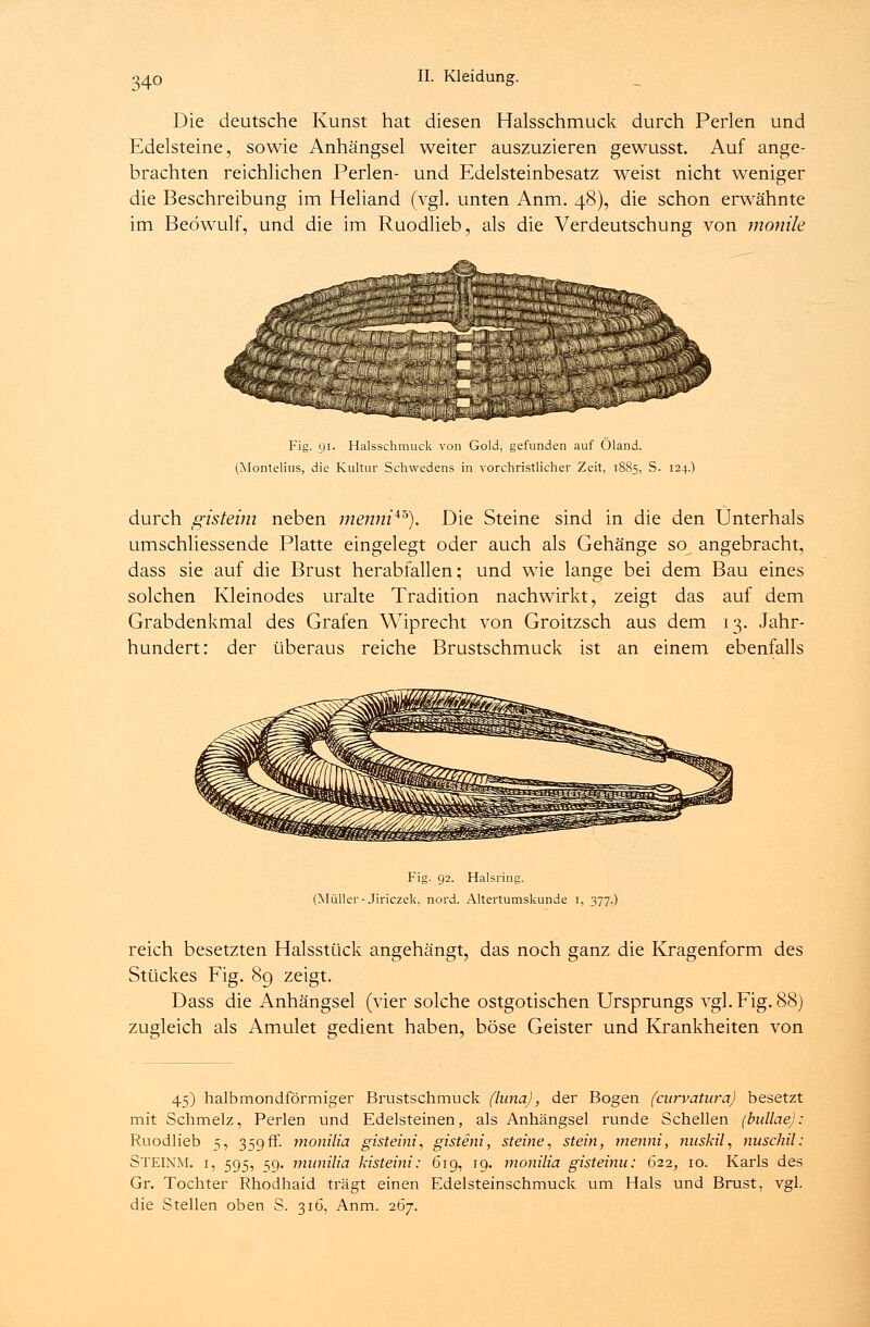 Die deutsche Kunst hat diesen Halsschmuck durch Perlen und Edelsteine, sowie Anhängsel weiter auszuzieren gewusst. Auf ange- brachten reichlichen Perlen- und Edelsteinbesatz weist nicht weniger die Beschreibung im Heliand (vgl. unten Anm. 48), die schon erwähnte im Beöwulf, und die im Ruodlieb, als die Verdeutschung von monile Fig. 91. Halsschmuck von Gold, gefunden auf Öland. (Montelius, die Kultur Schwedens in vorchristlicher Zeit, 1885, S. 124.) durch gisteim neben menni**). Die Steine sind in die den Unterhals umschliessende Platte eingelegt oder auch als Gehänge so angebracht, dass sie auf die Brust herabfallen; und wie lange bei dem Bau eines solchen Kleinodes uralte Tradition nachwirkt, zeigt das auf dem Grabdenkmal des Grafen Wiprecht von Groitzsch aus dem 13. Jahr- hundert: der überaus reiche Brustschmuck ist an einem ebenfalls Fig. 92. Halsring. (Müller-Jiriczek, nord. Altertumskunde i, 377.) reich besetzten Halsstück angehängt, das noch ganz die Kragenform des Stückes Fig. 89 zeigt. Dass die Anhängsel (vier solche ostgotischen Ursprungs vgl. Fig. 88) zugleich als Amulet gedient haben, böse Geister und Krankheiten von 45) halbmondförmiger Brustschmuck (luna), der Bogen (curvatura) besetzt mit Schmelz, Perlen und Edelsteinen, als Anhängsel runde Schellen (biülae): Ruodlieb 5, 359fr. monilia gisteim, gisteni, steine, stein, menni, nuskil, nusch.il; STEINM. 1, 595, 59. munilia kisteini: 619, 19. monilia gisteinu: 622, 10. Karls des Gr. Tochter Rhodhaid trägt einen Edelsteinschmuck um Hals und Brust, vgl. die Stellen oben S. 316, Anm. 267.