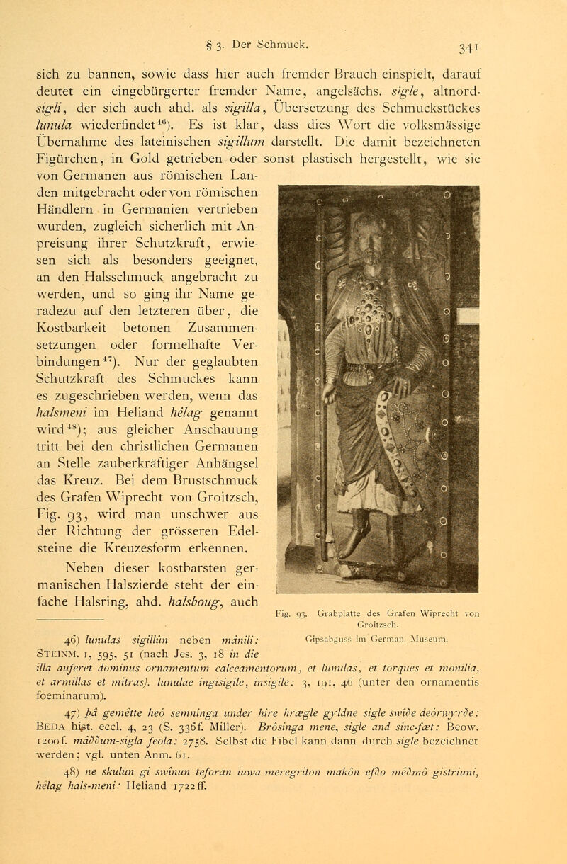 sich zu bannen, sowie dass hier auch fremder Brauch einspielt, darauf deutet ein eingebürgerter fremder Name, angelsächs. sigle, altnord- sigli, der sich auch ahd. als sigilla, Übersetzung des Schmuckstückes lunula wiederfindeti6). Es ist klar, dass dies Wort die volksmässige Übernahme des lateinischen sigillum darstellt. Die damit bezeichneten Figürchen, in Gold getrieben oder sonst plastisch hergestellt, wie sie von Germanen aus römischen Lan- den mitgebracht oder von römischen Händlern in Germanien vertrieben wurden, zugleich sicherlich mit An- preisung ihrer Schutzkraft, erwie- sen sich als besonders geeignet, an den Halsschmuck angebracht zu werden, und so ging ihr Name ge- radezu auf den letzteren über, die Kostbarkeit betonen Zusammen- setzungen oder formelhafte Ver- bindungen47). Nur der geglaubten Schutzkraft des Schmuckes kann es zugeschrieben werden, wenn das halsmeni im Heliand helag genannt wird4S); aus gleicher Anschauung tritt bei den christlichen Germanen an Stelle zauberkräftiger Anhängsel das Kreuz. Bei dem Brustschmuck des Grafen Wiprecht von Groitzsch, Fig. 93, wird man unschwer aus der Richtung der grösseren Edel- steine die Kreuzesform erkennen. Neben dieser kostbarsten ger- manischen Halszierde steht der ein- fache Halsring, ahd. halsboug, auch Fig. 93. Grabplatte des Grafen Wiprecht von Groitzsch. 46) lunulas sigillün neben mänili: Gipsabguss im German. Museum. STEINM. 1, 595, 51 (nach Jes. 3, 18 in die illa auf er et dominus ornamentum calceamentorum, et lunulas, et torques et monilia, et armülas et mitras), lunulae ingisigile, insigile; 3, 191, 46 (unter den ornamentis foeminarum). 47) Pä gemette heö semninga under Iure Iir&gle gyldne sigle swiöe deörwyrde: Beda hi^t. eccl. 4, 23 (S. 336t. Miller). Brosinga mene, sigle and sinc-fa?t: Beow. 1200f. mäödum-sigla feola: 2758. Selbst die Fibel kann dann durch sigle bezeichnet werden; vgl. unten Anm. 61. 48) ne skulun gi smnun teforan iuwa meregriton makön efdo medmo gistriuni, helag hals-meni: Heliand 1722fr.