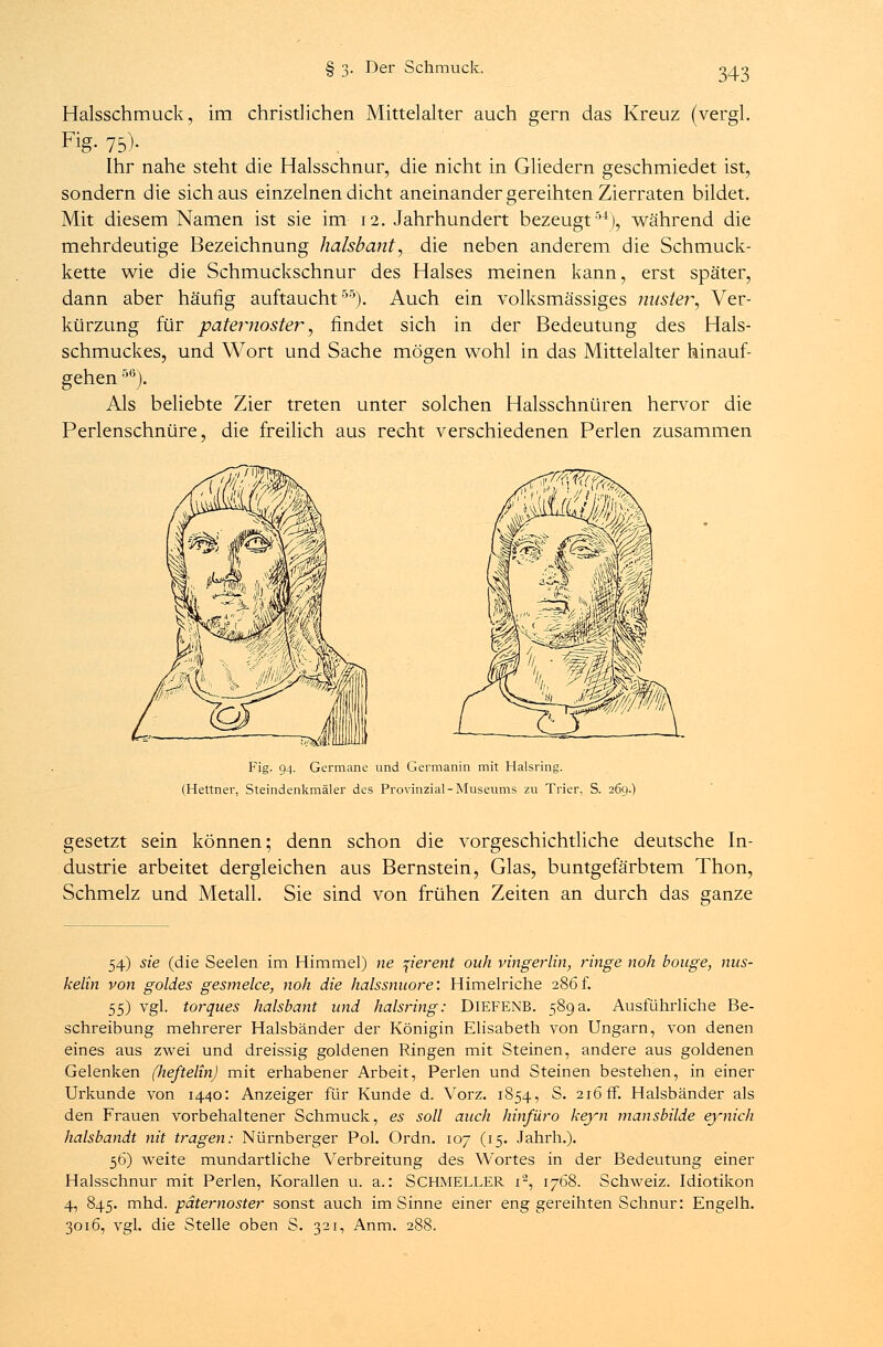 Halsschmuck, im christlichen Mittelalter auch gern das Kreuz (vergl. Fig- 75)- Ihr nahe steht die Halsschnur, die nicht in Gliedern geschmiedet ist, sondern die sich aus einzelnen dicht aneinander gereihten Zierraten bildet. Mit diesem Namen ist sie im 12. Jahrhundert bezeugt54), während die mehrdeutige Bezeichnung halsbant, die neben anderem die Schmuck- kette wie die Schmuckschnur des Halses meinen kann, erst später, dann aber häufig auftaucht55). Auch ein volksmässiges mister, Ver- kürzung für paternoster, findet sich in der Bedeutung des Hals- schmuckes, und Wort und Sache mögen wohl in das Mittelalter hinauf- gehen 5ß). Als beliebte Zier treten unter solchen Halsschnüren hervor die Perlenschnüre, die freilich aus recht verschiedenen Perlen zusammen Fig. 94. Germane und Germanin mit Halsring. (Hettner, Steindenkmäler des Provinzial-Museums zu Trier, S. 269.) gesetzt sein können; denn schon die vorgeschichtliche deutsche In- dustrie arbeitet dergleichen aus Bernstein, Glas, buntgefärbtem Thon, Schmelz und Metall. Sie sind von frühen Zeiten an durch das ganze 54) sie (die Seelen im Himmel) ne fierent ouh vingerlin, ringe noh bonge, nus- kelin von goldes gesmelce, noh die halssnuore: Himelriche 286f. 55) vgl. torques halsbant und halsring: DlEFENB. 589a. Ausführliche Be- schreibung mehrerer Halsbänder der Königin Elisabeth von Ungarn, von denen eines aus zwei und dreissig goldenen Ringen mit Steinen, andere aus goldenen Gelenken (heftelin) mit erhabener Arbeit, Perlen und Steinen bestehen, in einer Urkunde von 1440: Anzeiger für Kunde d. Vorz. 1854, S. 216 ff. Halsbänder als den Frauen vorbehaltener Schmuck, es soll auch hinfüro keyn mansbilde eynich halsbandt nit tragen: Nürnberger Pol. Ordn. 107 (15. Jahrh.). 56) weite mundartliche Verbreitung des Wortes in der Bedeutung einer Halsschnur mit Perlen, Korallen u. a.: SCHMELLER i2, 1768. Schweiz. Idiotikon 4, 845. mhd. paternoster sonst auch im Sinne einer eng gereihten Schnur: Engelh. 3016, vgl. die Stelle oben S. 321, Anm. 288.