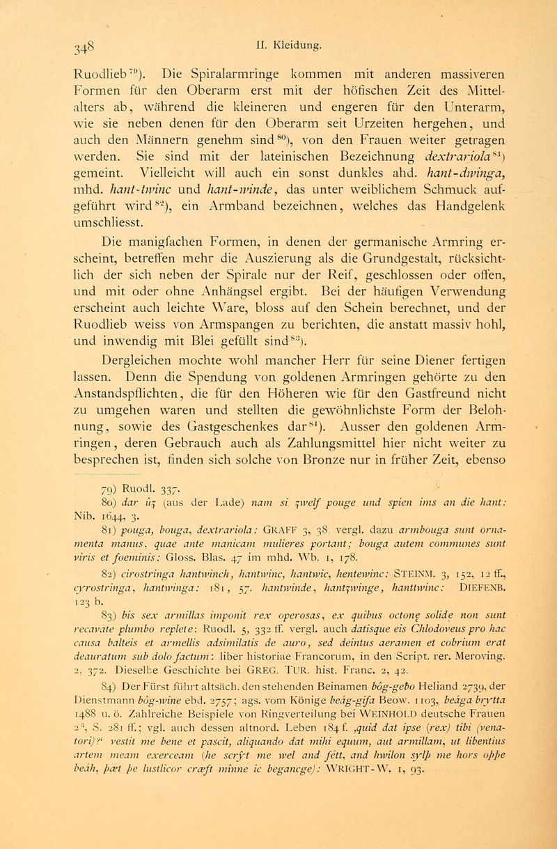 Ruodlieb79). Die Spiralarmringe kommen mit anderen massiveren Formen für den Oberarm erst mit der höfischen Zeit des Mittel- alters ab, während die kleineren und engeren für den Unterarm, wie sie neben denen für den Oberarm seit Urzeiten hergehen, und auch den Männern genehm sind80), von den Frauen weiter getragen werden. Sie sind mit der lateinischen Bezeichnung dextrariola*1) gemeint. Vielleicht will auch ein sonst dunkles ahd. hant-dminga, mhd. hant-twinc und hant-ivinde, das unter weiblichem Schmuck auf- geführt wirdS2), ein Armband bezeichnen, welches das Handgelenk umschliesst. Die manigfachen Formen, in denen der germanische Armring er- scheint, betreffen mehr die Auszierung als die Grundgestalt, rücksicht- lich der sich neben der Spirale nur der Reif, geschlossen oder offen, und mit oder ohne Anhängsel ergibt. Bei der häufigen Verwendung erscheint auch leichte Ware, bloss auf den Schein berechnet, und der Ruodlieb weiss von Armspangen zu berichten, die anstatt massiv hohl, und inwendig mit Blei gefüllt sinds:J). Dergleichen mochte wohl mancher Herr für seine Diener fertigen lassen. Denn die Spendung von goldenen Armringen gehörte zu den Anstandspflichten, die für den Höheren wie für den Gastfreund nicht zu umgehen waren und stellten die gewöhnlichste Form der Beloh- nung, sowie des Gastgeschenkes dar84). Ausser den goldenen Arm- ringen, deren Gebrauch auch als Zahlungsmittel hier nicht weiter zu besprechen ist, finden sich solche von Bronze nur in früher Zeit, ebenso 79) Ruodl. 337. 80) dar ü% (aus der Lade) nam si pvelf pouge und spien uns an die hant: Nib. 1644, 3. 81) pouga, bouga, dextrariola: GRAFF 3, 38 vergl. dazu armbouga sunt orna- menta manus, quae ante manicam midieres portant; bouga autem communes sunt viris et foeminis: Gloss. Blas. 47 im mhd. Wb. 1, 178. 82) cirostringa hantwinch, hantwinc, hantvvic, hentewinc: STEINM. 3, 152, 12 ff., cyrostringa, hanUvinga: 181, 57. hantwinde, hant^winge, hanttwinc: DlEFENB. 123 b. 83) bis sex armillas imponit rex operosas, ex quibus octone solide non sunt recavate plumbo replete: Ruodl. 5, 332 ff, vergl. auch datisque eis Chlodovens pro hac causa balteis et armellis adsimilatis de auro, sed deintus aeramen et cobrium erat deauratum sub dolofactum: liber historiae Francorum, in den Script, rer. Meroving. 2, 372. Dieselbe Geschichte bei GREG. TUR. hist. Franc. 2, 42. 84) Der Fürst führt altsäch. den stehenden Beinamen bog-geto Heliand 2739, der Dienstmann bög-wine ebd. 2757; ags. vom Könige bedg-gifa Beow. 1103, beäga brytta 1488 u. ö. Zahlreiche Beispiele von Ringverteilung bei WEINHOLD deutsche Frauen 2S, S. 281 ff.; vgl. auch dessen altnord. Leben 184f. ,quid dat ipse {rex) tibi fvena- torij?' vestit me bene et pascit, aliquando dat mihi equum, aut armillam, ut libentius artem meam exerceam {he scryt me wel and fett, and hwilon sylp me hors oppe beah, pa?t pe lustlicor cra?ft minne ic begancge): WRIGHT-W. i, 93.