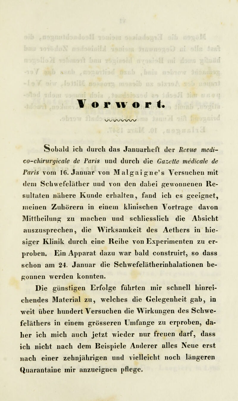 Vorwort. V^/ V\J\SW\/ Sobald icb durch das Januarlieft der Revue medi- co-chirurgicale de Paris und durch die Gazette medicale de Paris vom 16. Januar von Malgaigne's Versuchen mit dem Schwefeläther und von den dabei gewonnenen Re- sultaten nähere Kunde erhalten, fand ich es geeignet, meinen Zuhörern in einem klinischen Vortrage davon Mittheilung zu machen und schliesslich die Absicht auszusprechen, die Wirksamkeit des Aethers in hie- siger Klinik durch eine Reihe von Experimenten zu er- proben. Ein Apparat dazu war bald construirt, so dass schon am 24. Januar die Schwefelätherinhalationen be- gonnen werden konnten. Die günstigen Erfolge führten mir schnell hinrei- chendes Material zu, welches die Gelegenheit gab, in weit über hundert Versuchen die Wirkungen des Schwe- feläthers in einem grösseren Umfange zu erproben, da- her ich mich auch jetzt wieder nur freuen darf, dass ich nicht nach dem Reispiele Anderer alles Neue erst nach einer zehnjährigen und vielleicht noch längeren Quarantäne mir anzueignen pflege.