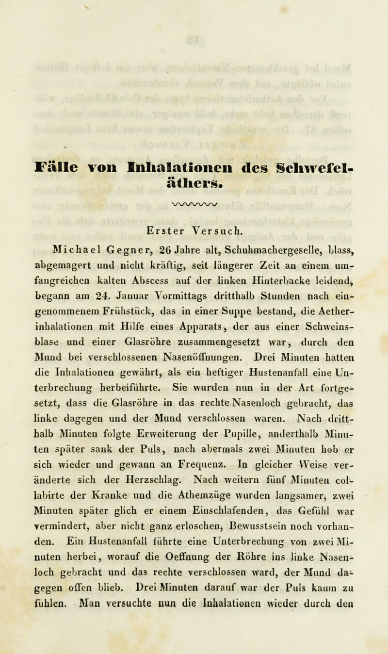 Fälle von Inhalationen des Schwefel- äthcrs. \sw\r\s\s^s Erster Versuch. Michael Gegner, 26 Jahre alt, Schuhmachergeselle, blass, abgemagert und nicht kräftig, seit längerer Zeit an einem um- fangreichen kalten Abscess auf der linken Hinterbacke leidend, begann am 24. Januar Vormittags dritthalb Stunden nach ein- genommenem Frühstück, das in einer Suppe bestand, die Aether- inhalationen mit Hilfe eines Apparats, der aus einer Schweins- blase und einer Glasröhre zusammengesetzt war, durch den Mund bei verschlossenen Nasenöffnungen. Drei Minuten hatten die Inhalationen gewährt, als ein heftiger Hustenanfall eine Un- terbrechung herbeiführte. Sie wurden nun in der Art fortge- setzt, dass die Glasröhre in das rechte Nasenloch gebracht, das linke dagegen und der Mund verschlossen waren. Nach dritt- halb Minuten folgte Erweiterung der Pupille, anderthalb Minu- ten später sank der Puls, nach abermals zwei ölinuten hob er sich wieder und gewann an Frequenz. In gleicher Weise ver- änderte sich der Herzschlag. Nach weitern fünf Minuten col- labirte der Kranke und die Athemzüge wurden langsamer, zwei Minuten später glich er einem Einschlafenden, das Gefühl war vermindert, aber nicht ganz erloschen, Bewusstsein noch vorhan- den. Ein Hustenanfall führte eine Unterbrechung von zwei Mi- nuten herbei, worauf die Oeffnung der Röhre ins linke Nasen- loch gebracht und das rechte verschlossen ward, der Mund da- gegen offen blieb. Drei Minuten darauf war der Puls kaum zu fühlen. Man versuchte nun die Inhalationen wieder durch den