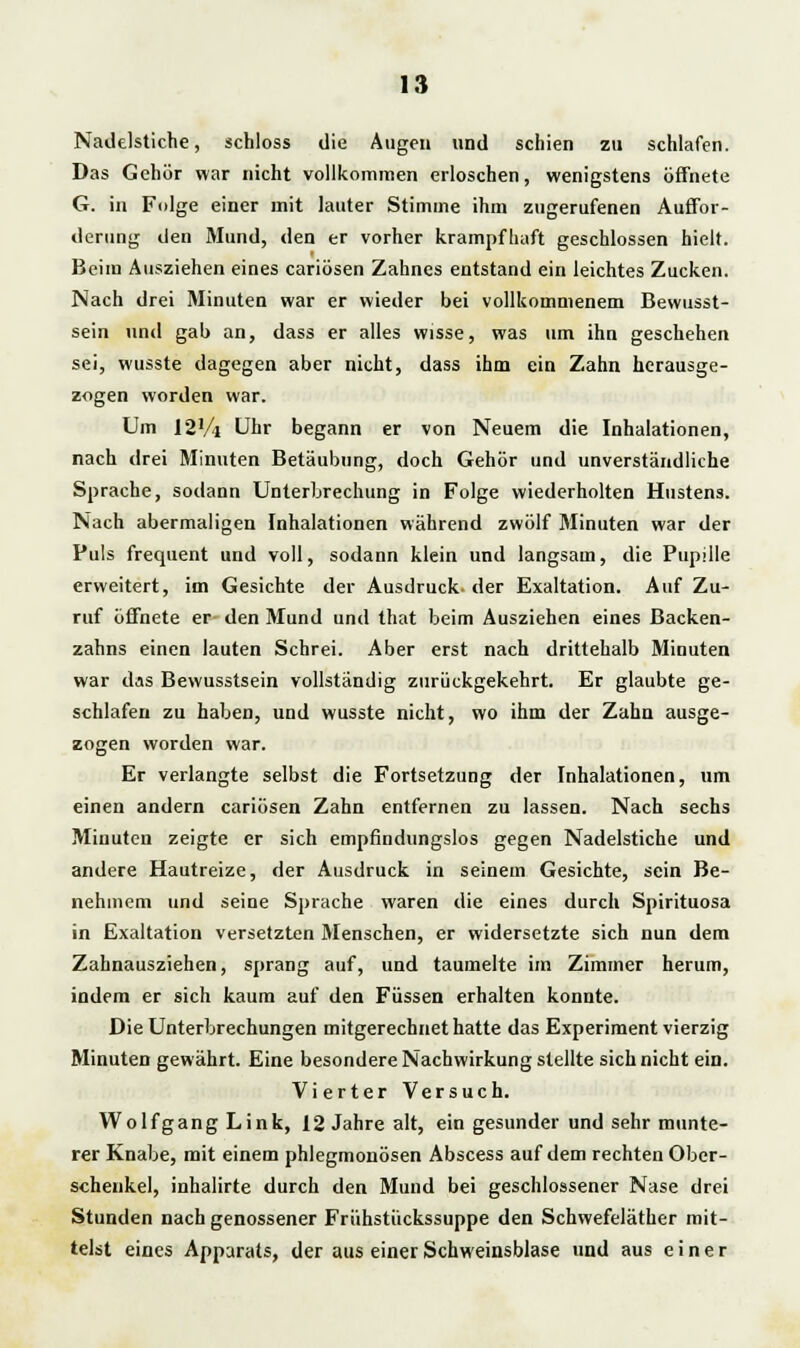 Nadelstiche, schloss die Augen und schien zu schlafen. Das Gehör war nicht vollkommen erloschen, wenigstens öffnete G. in Folge einer mit lauter Stimme ihm zugerufenen Auffor- derung den Mund, den er vorher krampfhaft geschlossen hielt. Beim Ausziehen eines cariösen Zahnes entstand ein leichtes Zucken. Nach drei Minuten war er wieder bei vollkommenem Bewußt- sein und gab an, dass er alles wisse, was um ihn geschehen sei, wusste dagegen aber nicht, dass ihm ein Zahn herausge- zogen worden war. Um 12Vi Uhr begann er von Neuem die Inhalationen, nach drei Minuten Betäubung, doch Gehör und unverständliche Sprache, sodann Unterbrechung in Folge wiederholten Hustens. Nach abermaligen Inhalationen während zwölf Minuten war der Puls frequent und voll, sodann klein und langsam, die Pupille erweitert, im Gesichte der Ausdruck- der Exaltation. Auf Zu- ruf öffnete er den Mund und that beim Ausziehen eines Backen- zahns einen lauten Schrei. Aber erst nach drittehalb Minuten war das Bewusstsein vollständig zurückgekehrt. Er glaubte ge- schlafen zu haben, und wusste nicht, wo ihm der Zahn ausge- zogen worden war. Er verlangte selbst die Fortsetzung der Inhalationen, um einen andern cariösen Zahn entfernen zu lassen. Nach sechs Miuuten zeigte er sich empfindungslos gegen Nadelstiche und andere Hautreize, der Ausdruck in seinem Gesichte, sein Be- nehmem und seine Sprache waren die eines durch Spirituosa in Exaltation versetzten Menschen, er widersetzte sich nun dem Zahnausziehen, sprang auf, und taumelte im Zimmer herum, indem er sich kaum auf den Füssen erhalten konnte. Die Unterbrechungen mitgerechnet hatte das Experiment vierzig Minuten gewährt. Eine besondere Nachwirkung stellte sich nicht ein. Vierter Versuch. Wolfgang Link, 12 Jahre alt, ein gesunder und sehr munte- rer Knabe, mit einem phlegmonösen Abscess auf dem rechten Ober- schenkel, inhalirte durch den Mund bei geschlossener Nase drei Stunden nach genossener Frühstiickssuppe den Schwefeläther mit- telst eines Apparats, der aus einer Schweinsblase und aus einer