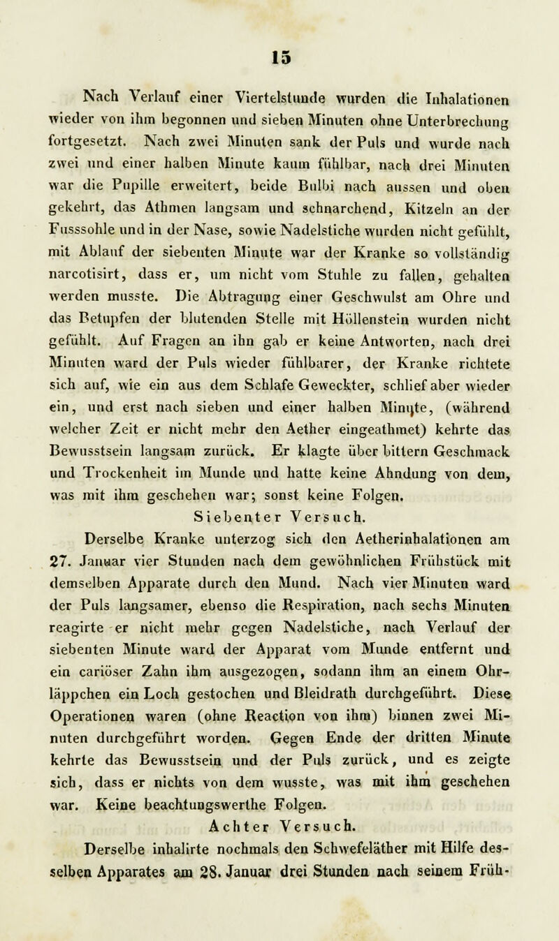 Nach Verlauf einer Viertelstunde wurden die Inhalationen wieder von ihm begonnen und sieben Minuten ohne Unterbrechung fortgesetzt. Nach zwei Minuten sank der Puls und wurde nach zwei und einer halben Minute kaum fühlbar, nach drei Minuten war die Pupille erweitert, beide Bulbi nach aussen und oben gekehrt, das Athmen langsam und schnarchend, Kitzeln an der Fnsssohle und in der Nase, sowie Nadelstiche wurden nicht gefühlt, mit Ablauf der siebenten Minute war der Kranke so vollständig narcotisirt, dass er, um nicht vom Stuhle zu fallen, gehalten werden musste. Die Abtragung einer Geschwulst am Ohre und das Betupfen der blutenden Stelle mit Hüllenstein wurden nicht gefühlt. Auf Fragen an ihn gab er keine Antworten, nach drei Minuten ward der Puls wieder fühlbarer, der Kranke richtete sich auf, wie ein aus dem Schlafe Geweckter, schlief aber wieder ein, und erst nach sieben und einer halben Minijte, (während welcher Zeit er nicht mehr den Aether eingeathmet) kehrte das Bewusstsein langsam zurück. Er klagte über bittern Geschmack und Trockenheit im Munde und hatte keine Ahndung von dem, was mit ihm geschehen war; sonst keine Folgen, Siebenter Versuch. Derselbe Kranke unterzog sich den Aetherinhalationen am 27. Januar vier Stunden nach dem gewühnlichen Frühstück mit demselben Apparate durch den Mund. Nach vier Minuten ward der Puls langsamer, ebenso die Respiration, nach sechs Minuten reagirte er nicht mehr gegen Nadelstiche, nach Verlauf der siebenten Minute ward der Apparat vom Munde entfernt und ein cariöser Zahn ihm ausgezogen, sodann ihm an einem Ohr- läppchen ein Loch gestochen und Bleidrath durchgeführt. Diese Operationen waren (ohne Reaction von ihm) binnen zwei Mi- nuten durchgeführt worden. Gegen Ende der dritten Minute kehrte das Bewusstsein und der Puls zurück, und es zeigte sich, dass er nichts von dem wusste, was mit ihm geschehen war. Keine beachtungswerthe Folgen. Achter Versuch. Derselbe inhalirte nochmals den Schwefeläther mit Hilfe des- selben Apparates am 28. Januar drei Stunden nach seinem Früh-