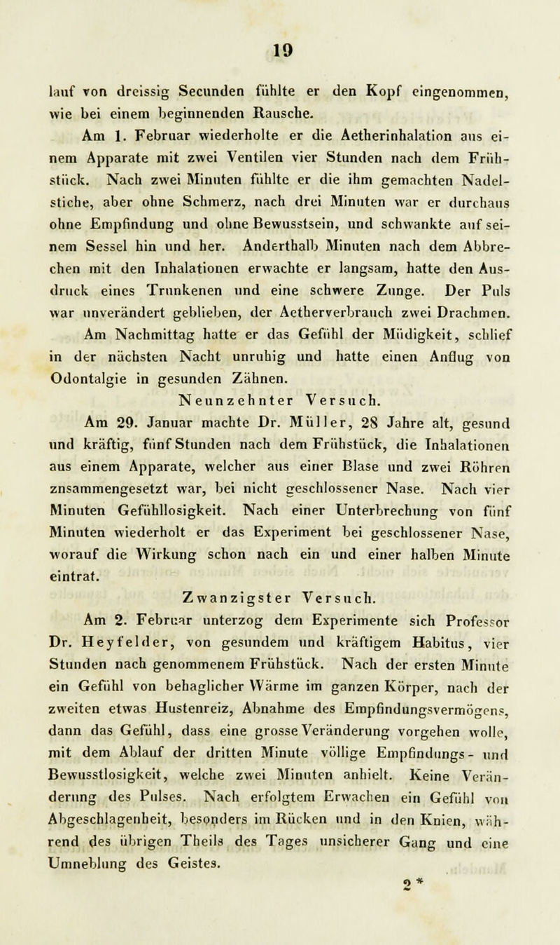 lauf von dreissig Secnnden fühlte er den Kopf eingenommen, wie bei einem beginnenden Rausche. Am 1. Februar wiederholte er die Aetherinhalation aus ei- nem Apparate mit zwei Ventilen vier Stunden nach dem Früh- stück. Nach zwei Minuten fühlte er die ihm gemachten Nadel- stiche, aber ohne Schmerz, nach drei Minuten war er durchaus ohne Empfindung und ohne Bewusstsein, und schwankte auf sei- nem Sessel hin und her. Anderthalb Minuten nach dem Abbre- chen mit den Inhalationen erwachte er langsam, hatte den Aus- druck eines Trunkenen und eine schwere Zunge. Der Puls war unverändert geblieben, der Actherverbrauch zwei Drachmen. Am Nachmittag hatte er das Gefühl der Müdigkeit, schlief in der nächsten Nacht unruhig und hatte einen Anflug von Odontalgie in gesunden Zähnen. Neunzehnter Versuch. Am 29. Januar machte Dr. Müller, 28 Jahre alt, gesund und kräftig, fünf Stunden nach dem Frühstück, die Inhalationen aus einem Apparate, welcher aus einer Blase und zwei Röhren zusammengesetzt war, bei nicht geschlossener Nase. Nach vier Minuten Gefühllosigkeit. Nach einer Unterbrechung von fünf Minuten wiederholt er das Experiment bei geschlossener Nase, worauf die Wirkung schon nach ein und einer halben Minute eintrat. Zwanzigster Versuch. Am 2. Februar unterzog dem Experimente sich Professor Dr. Heyfelder, von gesundem und kräftigem Habitus, vier Stunden nach genommenem Frühstück. Nach der ersten Minute ein Gefühl von behaglicher Wärme im ganzen Körper, nach der zweiten etwas Hustenreiz, Abnahme des Erapfindungsvermön'cns, dann das Gefühl, dass eine grosse Veränderung vorgehen wolle, mit dem Ablauf der dritten Minute völlige Empfindungs- und Bevvusstlosigkeit, welche zwei Minuten anhielt. Keine Verän- derung des Pulses. Nach erfolgtem Erwachen ein Gefühl von Abgeschlagenheit, besonders im Rücken und in den Knien, wiih- rend des übrigen Theils des Tages unsicherer Gang und eine Umneblung des Geistes. o »