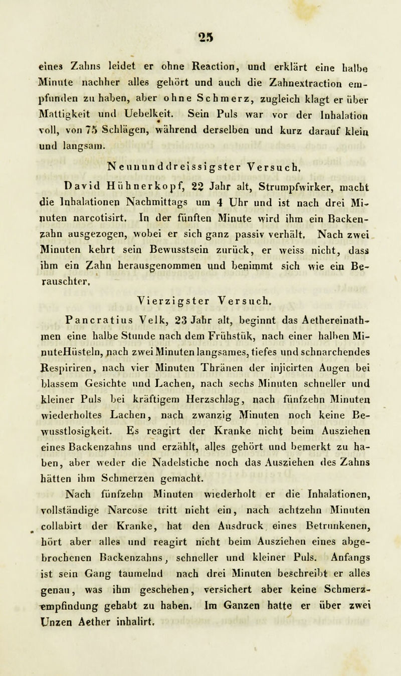 eines Zahns leidet er ohne Reaction, und erklärt eine halbe Minute nachher alles gehört und auch die Zahnextraction em- pfunden zu haben, aber ohne Schmerz, zugleich klagt er über Mattigkeit und Uebelkeit. Sein Puls war vor der Inhalation voll, von 75 Schlägen, während derselben und kurz darauf klein und langsam. Neun und dreissigster Versuch, David Hühnerkopf, 22 Jahr alt, Strumpfwirker, macht die Inhalationen Nachmittags um 4 Uhr und ist nach drei Mi- nuten narcotisirt. In der fünften Minute wird ihm ein Backen- zahn ausgezogen, wobei er sich ganz passiv verhält. Nach zwei Minuten kehrt sein Bewusstsein zurück, er weiss nicht, dass ihm ein Zahn herausgenommen und benimmt sich wie ein Be- rauschter, Vierzigster Versuch. Pancratius Velk, 23 Jahr alt, beginnt das Aethereinath- men eine halbe Stunde nach dem Frühstük, nach einer halben Mi- puteHüsteln, nach zwei Minuten langsames, tiefes und schnarchendes B-espiriren, nach vier Minuten Thränen der injicirten Augen bei blassem Gesichte und Lachen, nach sechs Minuten schneller und kleiner Puls bei kräftigem Herzschlag, nach fünfzehn Minuten wiederholtes Lachen, nach zwanzig Minuten noch keine Be- wusstlosigkeit. Es reagirt der Kranke nicht beim Ausziehen eines Backenzahns und erzählt, alles gehört und bemerkt zu ha- ben, aber weder die Nadelstiche noch das Ausziehen des Zahns hätten ihm Schmerzen gemacht. Nach fünfzehn Minuten wiederholt er die Inhalationen, vollständige Narcose tritt nicht ein, nach achtzehn Minuten collabirt der Kranke, hat den Ausdruck eines Betrunkenen, hört aber alles und reagirt nicht beim Ausziehen eines abge- brochenen Backenzahns, schneller und kleiner Puls. Anfangs ist sein Gang taumelnd nach drei Minuten beschreibt er alles genau, was ihm geschehen, versichert aber keine Schmerz- Empfindung gehabt zu haben. Im Ganzen hatte er über zwei Unzen Aether inhalirt.