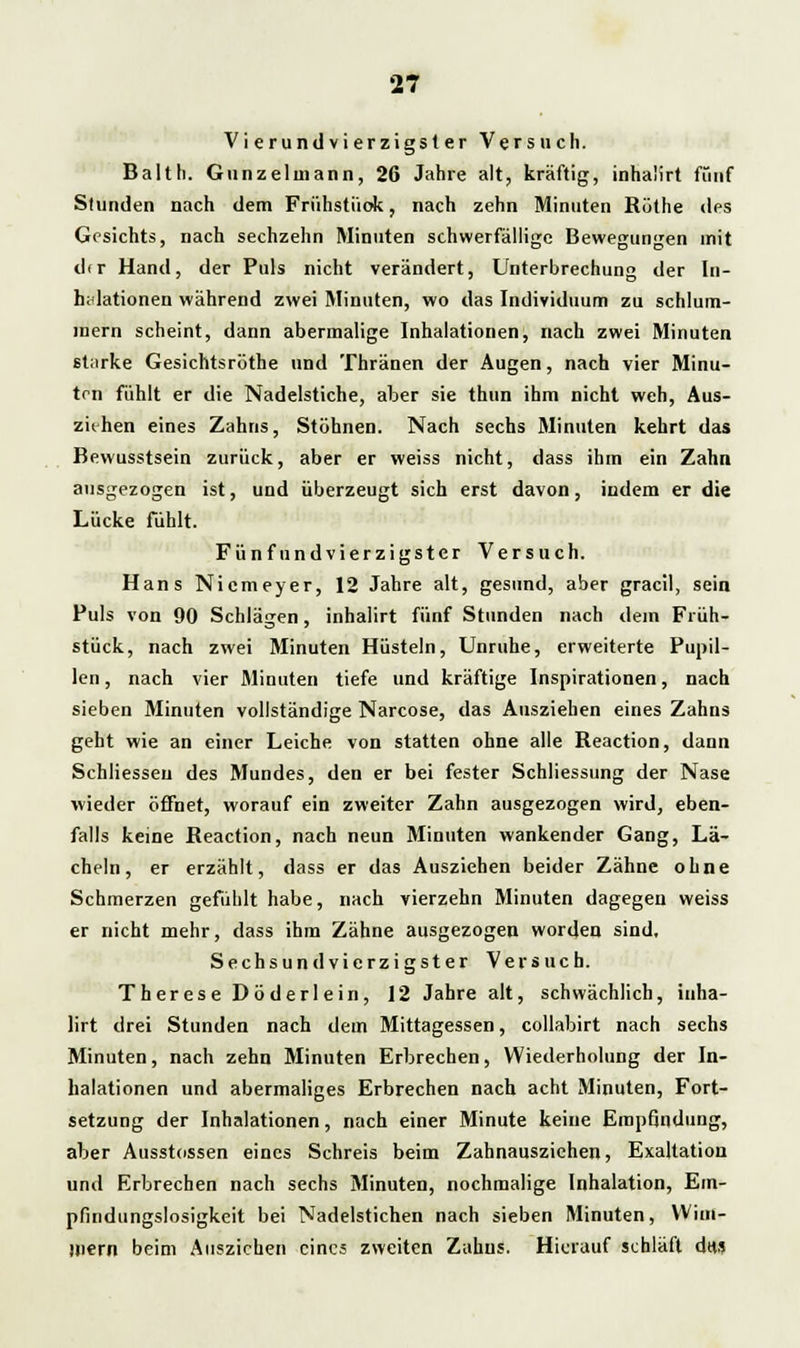 Vierundvierzigsler Versuch. Balth. 011 ii z e 1 in :i n n , 26 Jahre alt, kräftig, inha'irt fünf Stunden nach dem Frühstück, nach zehn Minuten Rüthe des Gesichts, nach sechzehn Minuten schwerfällige Bewegungen mit d<r Hand, der Puls nicht verändert, Unterbrechung der In- halationen während zwei Minuten, wo das Individuum zu schlum- mern scheint, dann abermalige Inhalationen, nach zwei Minuten st;trke Gesichtsröthe und Thränen der Augen, nach vier Minu- ten fühlt er die Nadelstiche, aber sie thun ihm nicht weh, Aus- ziehen eines Zahns, Stöhnen. Nach sechs Minuten kehrt das Bewusstsein zurück, aber er weiss nicht, dass ihm ein Zahn ausgezogen ist, und überzeugt sich erst davon, indem er die Lücke fühlt. Fünfundvierzigster Versuch. Hans Nicmeyer, 12 Jahre alt, gesund, aber gracil, sein Puls von 90 Schlägen, inhalirt fünf Stunden nach dem Früh- stück, nach zwei Minuten Hüsteln, Unruhe, erweiterte Pupil- len , nach vier Minuten tiefe und kräftige Inspirationen, nach sieben Jlinuten vollständige Narcose, das Ausziehen eines Zahns geht wie an einer Leiche von statten ohne alle Reaction, dann Schliessen des Mundes, den er bei fester Schliessung der Nase wieder öffnet, worauf ein zweiter Zahn ausgezogen wird, eben- falls keine Reaction, nach neun Minuten wankender Gang, Lä- cheln, er erzählt, dass er das Ausziehen beider Zähne ohne Schmerzen gefühlt habe, nach vierzehn Minuten dagegen weiss er nicht mehr, dass ihm Zähne ausgezogen worden sind, Sechsund vierzigster Versuch. ThereseDöderlein, 12 Jahre alt, schwächlich, inha- lirt drei Stunden nach dem Mittagessen, collabirt nach sechs Minuten, nach zehn Minuten Erbrechen, Wiederholung der In- halationen und abermaliges Erbrechen nach acht Minuten, Fort- setzung der Inhalationen, nach einer Minute keine Empfindung, aber Ausstossen eines Schreis beim Zahnauszichen, Exaltation und Erbrechen nach sechs Minuten, nochmalige Inhalation, Em- pfindungslosigkeit bei Nadelstichen nach sieben Minuten, Wim- Hiern beim Ausziehen eines zweiten Zahns. Hierauf schläft das