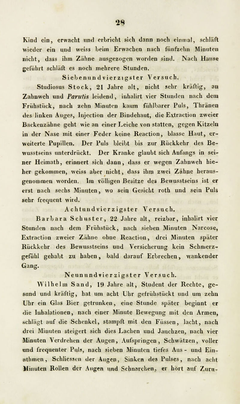 2S Kind ein, erwacht und erbricht sich dann noch einmal, schläft wieder ein und weiss beim Erwachen nach fünfzehn Minuten nicht, dass ihm Zähne ausgezogen worden sind. Nach Hause gefühlt schläft es noch mehrere Stunden, Siebe nun dvierzigster Versuch, Studiosus Stock, 21 Jahre alt, nicht sehr kräftig, an Zahnweh und Parutis leidend, inhalirt vier Stunden nach dem Frühstück, nach zehn Minuten kaum fühlbarer Puls, Thränen des linken Auges, Injection der Bindehaut, die Extraction zweier Backenzähne geht wie an einer Leiche von statten, gegen Kitzeln in der Nase mit einer Feder keine Reaction, blasse Haut, er- weiterte Pupillen. Der Puls bleibt bis zur Rückkehr des Be- wusstseins unterdrückt. Der Kranke glaubt sich Anfangs in sei- ner Heimath, erinnert sich dann, dass er wegen Zahnweh hie- her gekommen, weiss aber nicht, dass ihm zwei Zähne heraus- genommen worden. Im völligen Besitze des Bewusstseins ist er erst nach sechs Minuten, wo sein Gesicht roth und sein Puls sehr frequent wird. A chtund vierz igster Versuch. Barbara Schuster, 22 Jahre alt, reizbar, inhalirt vier Stunden nach dem Frühstück, nach sieben Minuten Narcose, Extraction zweier Zähne ohne Reaction, drei Minuten später Rückkehr des Bewusstseins und Versicherung kein Schmerz- gefühl gehabt zu haben, bald darauf Erbrechen, wankender Gang. Nennundvierzigster Versuch. Wilhelm Sand, 19 Jahre alt, Student der Rechte, ge- sund und kräftig, hat um acht Uhr gefrühstückt und um zehn Uhr ein Glas Bier getrunken, eine Stunde später beginnt er die Inhalationen, nach einer Minute Bewegung mit den Armen, schlägt auf die Schenkel, stampft mit den Füssen, lacht, nach drei Minuten steigert sich dies Lachen und Jauchzen, nach vier Minuten Verdrehen der Augen, Aufspringen, Schwätzen, voller und frequenter Puls, nach sieben Minuten tiefes Aus - und Ein- athmen , Schliessen der Augen, Sinken des Pulses, nach acht Minuten Rollen der Augen und Schnarchen, er hört auf Zun»-