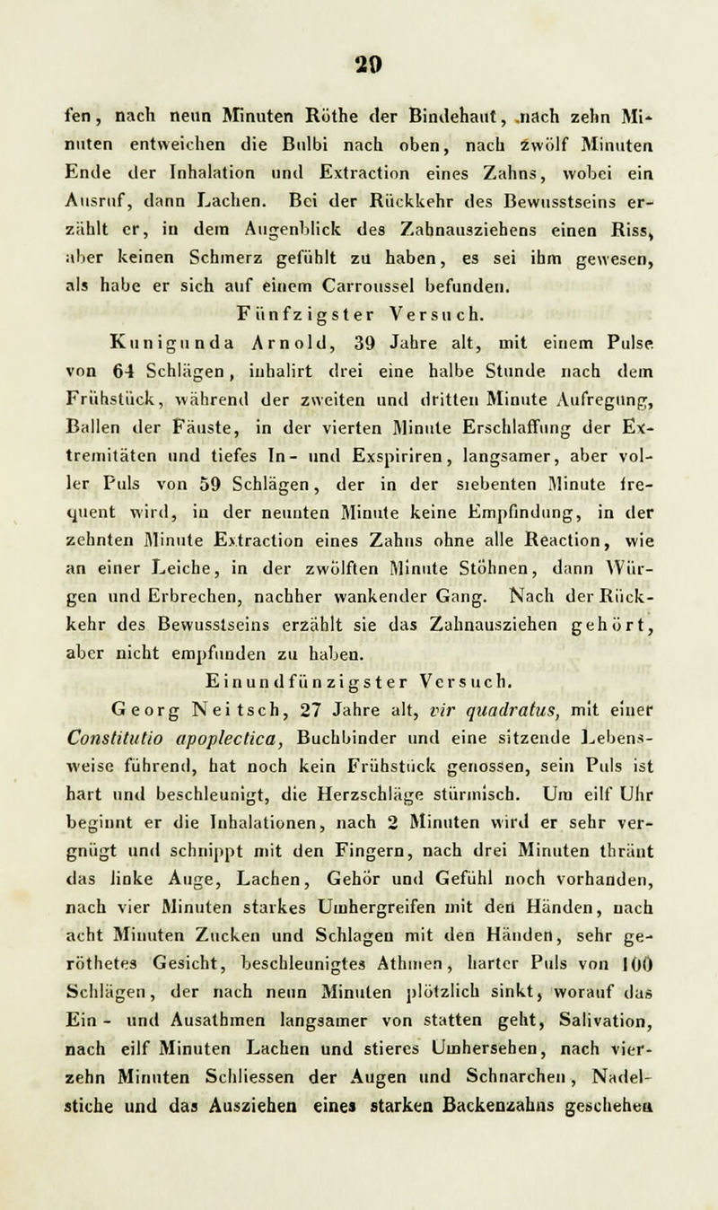20 fen, nach neun Minuten Rüthe der Bindehaut, .nach zehn Mi- nuten entweichen die Bulbi nach oben, nach zwölf Minuten Ende der Inhalation und Extraction eines Zahns, wobei ein Ausruf, dann Lachen. Bei der Rückkehr des Bewusstseins er- zählt er, in dem Augenblick des Zahnausziehens einen Riss, aber keinen Schmerz gefühlt zu haben, es sei ihm gewesen, als habe er sich auf einem Carroussel befunden. Fünfzigster Versuch. Kunigunda Arnold, 39 Jahre alt, mit einem Pulse von 64 Schlägen, inhalirt drei eine halbe Stunde nach dem Frühstück, während der zweiten und dritten Minute Aufregung, Ballen der Fäuste, in der vierten Minute Erschlaffung der Ex- tremitäten und tiefes In- und Exspiriren, langsamer, aber vol- ler Puls von 59 Schlägen, der in der siebenten Minute fre- quent wird, in der neunten Minute keine Empfindung, in der zehnten Minute Extraction eines Zahns ohne alle Reaction, wie an einer Leiche, in der zwölften Minute Stöhnen, dann Wür- gen und Erbrechen, nachher wankender Gang. Nach der Rück- kehr des Bewusstseins erzählt sie das Zahnausziehen gehört, aber nicht empfunden zu haben. Einundfünzigster Versuch. Georg Neitsch, 27 Jahre alt, vir quadratus, mit einer Constitutio apoplectica, Buchbinder und eine sitzende Lebens- weise führend, hat noch kein Frühstück genossen, sein Puls ist hart und beschleunigt, die Herzschläge stürmisch. Um eilt Uhr beginnt er die Inhalationen, nach 2 Minuten wird er sehr ver- gnügt und schnippt mit den Fingern, nach drei Minuten thränt das Jinke Auge, Lachen, Gehör und Gefühl noch vorhanden, nach vier Minuten starkes Umhergreifen mit den Händen, nach acht Minuten Zucken und Schlagen mit den Händen, sehr ge- röthetes Gesicht, beschleunigtes Athmen, harter Puls von 100 Schlägen, der nach neun Minuten plötzlich sinkt, worauf das Ein- und Ausathmen langsamer von statten geht, Salivation, nach eilf Minuten Lachen und stieres Umhersehen, nach vier- zehn Minuten Schliessen der Augen und Schnarchen, Nadel- stiche und das Ausziehen eines starken Backenzahns geschehen