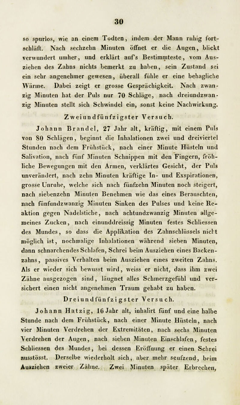 so spurlos, wie an einem Todten, indem der Mann ruhig fort- schläft. Nach sechzehn Minuten öffnet er die Augen, blickt verwundert umher, und erklärt auf's Bestimmteste, vom Aus- ziehen des Zahns nichts bemerkt zu haben, sein Zustand sei ein sehr angenehmer gewesen, überall fühle er eine behagliche Wärine. Dabei zeigt er grosse Gesprächigkeit. Nach zwan- zig Minuten hat der Puls nur 70 Schläge, nach dreiundzwan- zig Minuten stellt sich Schwindel ein, sonst keine Nachwirkung. Zweiundfünfzigster Versuch. Johann Brand el, 27 Jahr alt, kräftig, mit einem Puls von 80 Schlägen, beginnt die Inhalationen zwei und dreiviertel Stunden nach dem Frühstück, nach einer Minute Hüsteln und Salivation, nach fünf Minuten Schnippen mit den Fingern, fröh- liche Bewegungen mit den Armen, verklärtes Gesicht, der Puls unverändert, nach zehn Minuten kräftige In- und Exspirationen, grosse Unruhe, welche sich nach fünfzehn Minuten noch steigert, nach siebenzehn Minuten Benehmen wie das eines Berauschten, nach fünfundzwanzig Minuten Sinken des Pulses und keine Ke- aktion gegen Nadelstiche, nach achtundzwanzig Minuten allge- meines Zucken, nach einunddreissig Minuten festes Schliessen des Mundes, so dass die Applikation des Zahnschlüssels nicht möglich ist, nochmalige Inhalationen während sieben Minuten, dann schnarchendes Schlafen, Schrei beim Ausziehen eines Backen- zahns , passives Verhalten beim Ausziehen eines zweiten Zahns. Als er wieder sich bewusst wird, weiss er nicht, dass ihm zwei Zähne ausgezogen sind, läugnet alles Schmerzgefühl und ver- sichert einen nicht angenehmen Traum gehabt zu haben. Dreiundfünfzigster Versuch. Johann Hatzig, 16 Jahr alt, inhalirt fünf und eine halbe Stunde nach dem Frühstück, nach einer Minute Hüsteln, nach vier Minuten Verdrehen der Extremitäten, nach sechs Minuten Verdrehen der Augen, nach sieben Minuten Einschlafen, festes Schliessen des Mundes, bei dessen Eröffnung er einen Schrei ausstösst. Derselbe wiederholt sich, aber mehr seufzend, beim Ausziehen zweier Zähne. Zwei Minuten später Erbrechen,