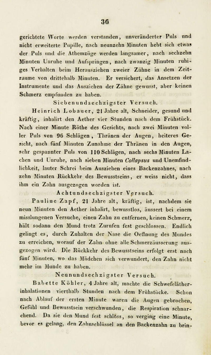 gerichtete Worte «erden verstanden, unveränderter Puls nnd nicht erweiterte Pupille, nach neunzehn Minuten hebt sich etwa» der Puls und die Athemzüge werden langsamer, nach sechzehn Minuten Unruhe und Aufspringen, nach zwanzig Minuten ruhi- ges A'erhalten beim Herausziehen zweier Zähne in dem Zeit- räume von drittehalb Minuten. Er versichert, das Ansetzen der Instrumente und das Ausziehen der Zähne gewusst, aber keinen Schmerz empfunden zu haben. Siebenundsechzigster Versuch. Heinrich Lobauer, 21 Jahre alt, Schneider, gesund und kräftig, inhalirt den Aether vier Stunden nach dem Frühstück. Nach einer Minute Röthe des Gesichts, nach zwei Minuten vol- ler Puls von 96 Schlägen , Thränen der Augen, heiteres Ge- sicht, nach fünf Minuten Zunahme der Thränen in den Augen, sehr gespannter Puls von 110 Schlägen, nach sechs Minuten La- chen und Unruhe, nach sieben Minuten Collapsus und Unemfind- lichkeit, lauter Schrei beim Ausziehen eines Backenzahnes, nach zehn Minuten Rückkehr des Bewusstseins, er weiss nicht, dass ihm ein Zahn ausgezogen worden ist. Achtundsechzigster Versuch. Pauline Zapf, 21 Jahre alt, kräftig, ist, nachdem sie neun Minuten den Aether inhalirt, bewusstlos, äussert bei einem misslungencn Versuche, einen Zahn zu entfernen, keinen Schmerz, hält sodann den Mund trotz Zurufen fest geschlossen. Endlich gelingt es, durch Zuhalten der Nase die Oeönung des Mundes zu erreichen, worauf der Zahn ohne alle Schmerzäusserung aus- gezogen wird. Die Rückkehr des Bewusstseins erfolgt erst nach fünf Minuten, wo das Mädchen sich verwundert, den Zahn nicht mehr im Munde zu haben. Neunundsechzigster Versuch. Babette Köhler, 4 Jahre alt, machte die Schwefeläther- inhalationen vierthalb Stunden nach dem Frühstücke. Schon nach Ablauf der ersten Minute waren die Augen gebrochen Gefühl und Bewusstsein verschwunden, die Respiration schnar- chend. Da sie den Mund fest schlöss, so verging eine Minute, bevor es gelang, den Zahnscliliissel an den Backenzahn zu brin-