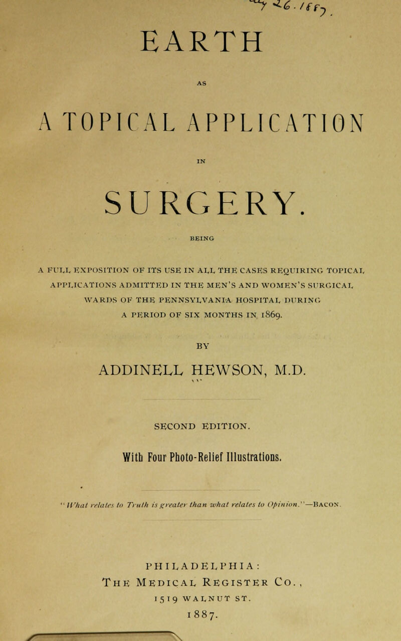 ^-^c/ffy EARTH A TOPICAL APPLICATION SURGERY A KUI.L EXPOSITION OF ITS USE IN ALL THE CASES REQUIRING TOPICAI, APPLICATIONS ADMITTED IN THE MEN'S AND WOMEN'S SURGICAL WARDS OF THE PENNSYLVANIA HOSPITAL DURING A PERIOD OF SIX MONTHS IN 1869. ADDINELL HEWSON, M.D. SECOND EDITION. With Four Photo-Relief Illustrations. ' It'hat irluti's III Truth is f^veater than what relates to Opinion.—Hacon. philadelphia: The Medical Register Co. 1519 WALNUT ST. 1887.