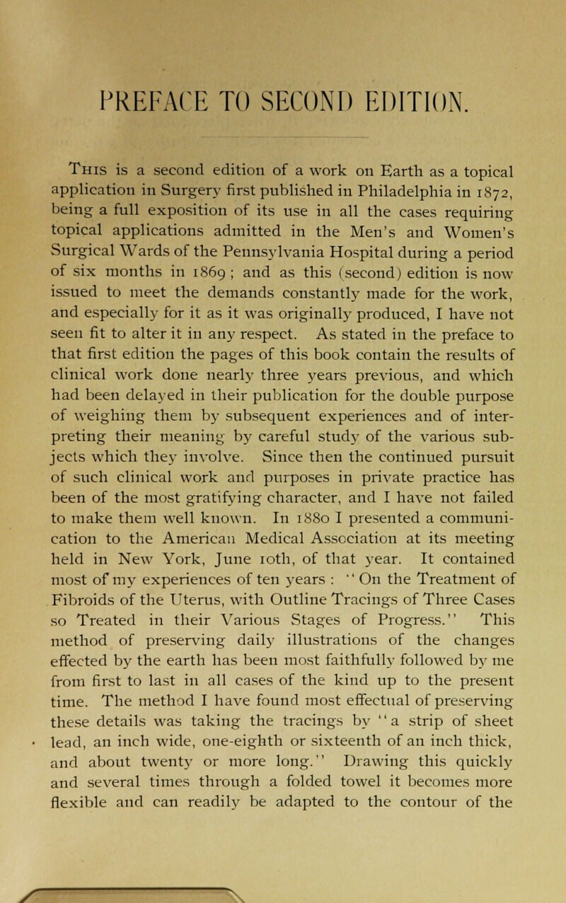 PREFACE TO SECOND EDITION. This is a second edition of a work on Earth as a topical application in Surgery first published in Philadelphia in 1872, being a full exposition of its use in all the cases requiring topical applications admitted in the Men's and Women's Surgical Wards of the Pennsylvania Hospital during a period of six months in 1869 ; and as this (second) edition is now issued to meet the demands constantly made for the work, and especially for it as it was originally produced, I have not seen fit to alter it in any respect. As stated in the preface to that first edition the pages of this book contain the results of clinical work done nearlj' three years previous, and which had been delayed in their publication for the double purpose of weighing them by subsequent experiences and of inter- preting their meaning by careful stud}- of the various sub- jects which they involve. Since then the continued pursuit of such clinical work and purposes in private practice has been of the most gratifying character, and I have not failed to make them well known. In 1880 I presented a communi- cation to the American Medical Association at its meeting held in New York, June loth, of that year. It contained most of my experiences of ten years :  On the Treatment of Fibroids of the Uterus, with Outline Tracings of Three Cases so Treated in their Various Stages of Progress. This method of preserving daily illustrations of the changes effected by the earth has been most faithfully followed b}' me from first to last in all cases of the kind up to the present time. The method I have found most effectual of preserving these details was taking the tracings by a strip of sheet lead, an inch wide, one-eighth or sixteenth of an inch thick, and about twenty or more long. Drawing this quickly and several times through a folded towel it becomes more flexible and can readily be adapted to the contour of the / \