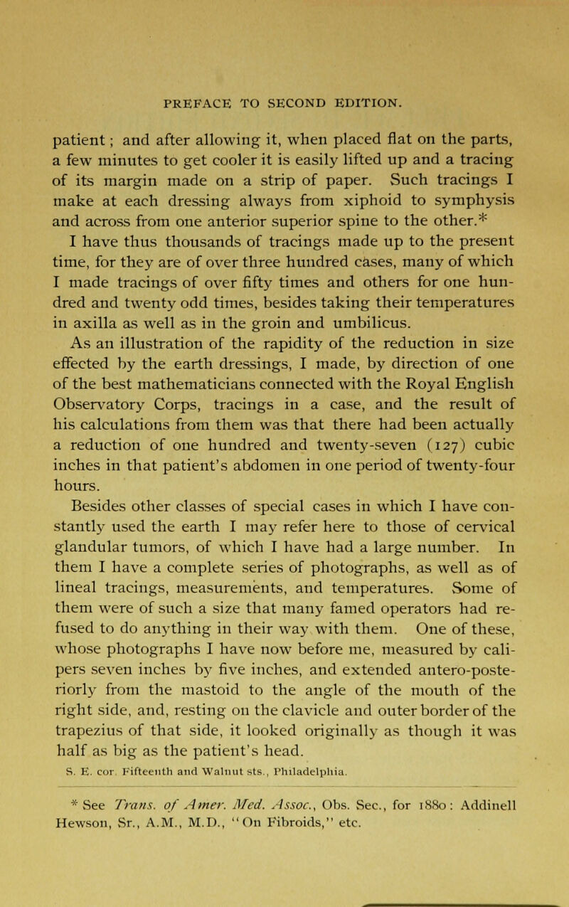 patient; and after allowing it, when placed flat on the parts, a few minutes to get cooler it is easily lifted up and a tracing of its margin made on a strip of paper. Such tracings I make at each dressing always from xiphoid to symphysis and across from one anterior superior spine to the other.* I have thus thousands of tracings made up to the present time, for they are of over three hundred cases, many of which I made tracings of over fifty times and others for one hun- dred and twenty odd times, besides taking their temperatures in axilla as well as in the groin and umbilicus. As an illustration of the rapidity of the reduction in size effected by the earth dressings, I made, by direction of one of the best mathematicians connected with the Royal English Observatory Corps, tracings in a case, and the result of his calculations from them was that there had been actually a reduction of one hundred and twenty-seven (127) cubic inches in that patient's abdomen in one period of twenty-four hours. Besides other classes of special cases in which I have con- stantly used the earth I may refer here to those of cervical glandular tumors, of which I have had a large number. In them I have a complete series of photographs, as well as of lineal tracings, measurements, and temperatures. Some of them were of such a size that many famed operators had re- fused to do anything in their way with them. One of these, whose photographs I have now before me, measured by cali- pers seven inches by five inches, and extended antero-po.ste- riorly from the mastoid to the angle of the mouth of the right side, and, resting on the clavicle and outer border of the trapezius of that side, it looked originally as though it was half as big as the patient's head. S. E. cor. Fifteenth and Walnut sts., Philadelphia. * See Trans, of Amer. Med. Assoc, Obs. Sec, for 1880: Addinell Hew.son, Sr., A.M., M.D., On Fibroids, etc.