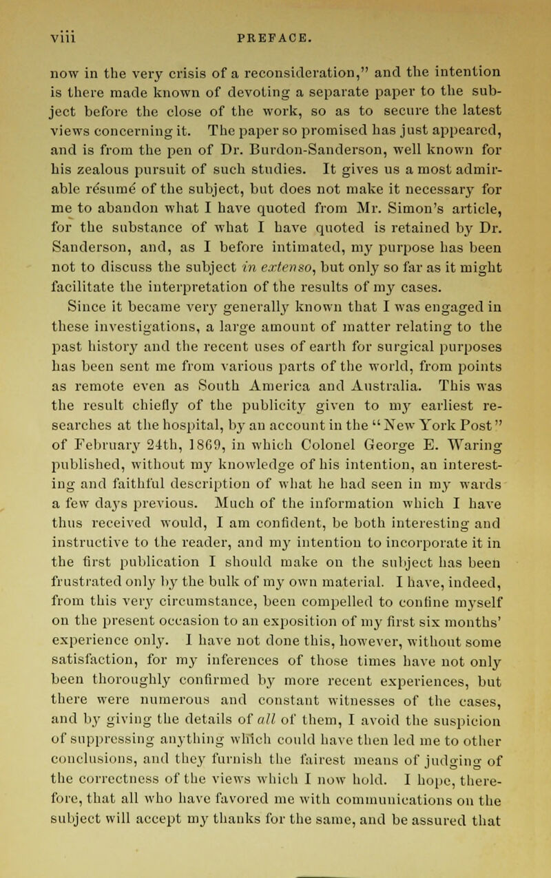 now in the very crisis of a reconsideration, and the intention is there made Imown of devoting a separate paper to tlie sub- ject before the close of the work, so as to secure the latest views concerning it. The paper so promised has just appeared, and is from the pen of Dr. Burdon-Sanderson, well known for his zealous pursuit of such studies. It gives us a most admir- able r&ura^ of the subject, but does not make it necessary for me to abandon what I have quoted from Mr. Simon's article, for the substance of what I have quoted is retained by Dr. Sanderson, and, as I before intimated, my purpose has been not to discuss the subject in extenso, but only so far as it might facilitate the interpretation of the results of my cases. Since it became verj' generally known that I was engaged in these investigations, a large amount of matter relating to the past history and the recent uses of earth for surgical purposes has been sent me from various parts of the world, from jjoints as remote even as South America and Australia. This was the result chiefly of the publicity given to my earliest re- searches at the hospital, bj' an account in the New York Post of Feln'uarv 24th, 1869, in which Colonel George E. Waring published, without my knowledge of his intention, an interest- ing and faithful description of what he had seen in my wards a few da3's previous. Much of the information which I have thus received would, I am confident, be both interesting and instructive to the reader, and my intention to incorporate it in the first publication I should make on the subject has been frustrated only by the bulk of my own material. I have, indeed, from this very circumstance, been compelled to confine myself on the present occasion to an exposition of my first six months' experience only. 1 have not done this, however, without some satisfaction, for mj- inferences of those times have not only been thoroughly confirmed by more recent experiences, but there were numerous and constant witnesses of the cases, and by giving the details of all of them, I avoid the suspicion of suppressing anything which could have then led nie to other conclusions, and they furnish the fairest means of judoino- of the correctness of the views which I now hold. I hope, there- fore, that all who have favored me with communications on the subject will accept my thanks for the same, and be assured that