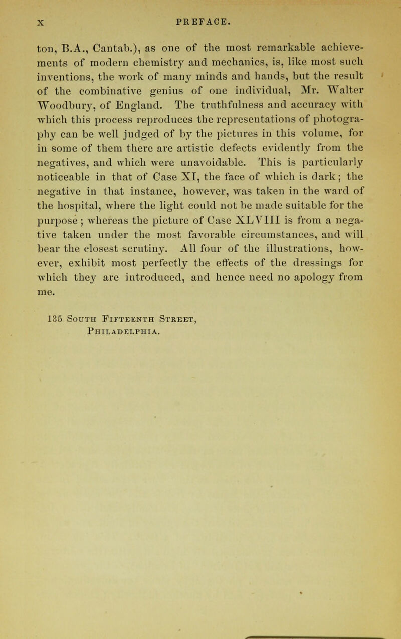 ton, B.A., Cantab.), as one of the most remarkable achieve- ments of modern chemistrj' and mechanics, is, lilve most such inventions, the work of many minds and hands, but the result of the combinative genius of one individual, Mr. Walter Woodbur.y, of England. The truthfulness and accuracy with which this process reproduces the representations of photogra- pliy can be well judged of by the pictures in this volume, for in some of them there are artistic defects evidently from the negatives, and which were unavoidable. This is particularly noticeable in that of Case XI, the face of which is dark; the negative in that instance, however, was taken in the ward of the hospital, where the light could not be made suitable for the purpose; whereas the picture of Case XLVIII is from a nega- tive taken under the most favorable circumstances, and will bear the closest scrutiny. All four of the illustrations, how- ever, exhibit most perfectly the effects of the dressings for which they are introduced, and hence need no apology from me. 135 South Fifteenth Street, Philadelphia.